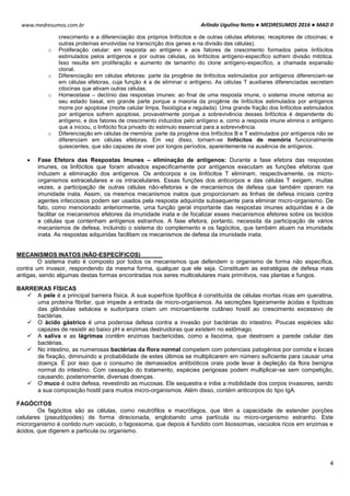 Arlindo Ugulino Netto ● MEDRESUMOS 2016 ● MAD II
4
www.medresumos.com.br
crescimento e a diferenciação dos próprios linfócitos e de outras células efetoras; receptores de citocinas; e
outras proteínas envolvidas na transcrição dos genes e na divisão das células).
o Proliferação celular: em resposta ao antígeno e aos fatores de crescimento formados pelos linfócitos
estimulados pelos antígenos e por outras células, os linfócitos antígeno-específico sofrem divisão mitótica.
Isso resulta em proliferação e aumento de tamanho do clone antígeno-específico, a chamada expansão
clonal.
o Diferenciação em células efetoras: parte da progênie de linfócitos estimulados por antígenos diferenciam-se
em células efetoras, cuja função é a de eliminar o antígeno. As células T auxiliares diferenciadas secretam
citocinas que ativam outras células.
o Homeostase – declínio das respostas imunes: ao final de uma resposta imune, o sistema imune retorna ao
seu estado basal, em grande parte porque a maioria da progênie de linfócitos estimulados por antígenos
morre por apoptose (morte celular limpa, fisiológica e regulada). Uma grande fração dos linfócitos estimulados
por antígenos sofrem apoptose, provavelmente porque a sobrevivência desses linfócitos é dependente do
antígeno, e dos fatores de crescimento induzidos pelo antígeno e, como a resposta imune elimina o antígeno
que a iniciou, o linfócito fica privado do estimulo essencial para a sobrevivência.
o Diferenciação em células de memória: parte da progênie dos linfócitos B e T estimulados por antígenos não se
diferenciam em células efetoras. Em vez disso, tornam-se linfócitos de memória funcionalmente
quiescentes, que são capazes de viver por longos períodos, aparentemente na ausência de antígenos.
 Fase Efetora das Respostas Imunes – eliminação de antígenos: Durante a fase efetora das respostas
imunes, os linfócitos que foram ativados especificamente por antígenos executam as funções efetoras que
induzem a eliminação dos antígenos. Os anticorpos e os linfócitos T eliminam, respectivamente, os micro-
organismos extracelulares e os intracelulares. Essas funções dos anticorpos e das células T exigem, muitas
vezes, a participação de outras células não-efetoras e de mecanismos de defesa que também operam na
imunidade inata. Assim, os mesmos mecanismos inatos que proporcionam as linhas de defesa iniciais contra
agentes infecciosos podem ser usados pela resposta adquirida subsequente para eliminar micro-organismo. De
fato, como mencionado anteriormente, uma função geral importante das respostas imunes adquiridas é a de
facilitar os mecanismos efetores da imunidade inata e de focalizar esses mecanismos efetores sobre os tecidos
e células que contenham antígenos estranhos. A fase efetora, portanto, necessita da participação de vários
mecanismos de defesa, incluindo o sistema do complemento e os fagócitos, que também atuam na imunidade
inata. As respostas adquiridas facilitam os mecanismos de defesa da imunidade inata.
MECANISMOS INATOS (NÃO-ESPECÍFICOS)
O sistema inato é composto por todos os mecanismos que defendem o organismo de forma não específica,
contra um invasor, respondendo da mesma forma, qualquer que ele seja. Constituem as estratégias de defesa mais
antigas, sendo algumas destas formas encontradas nos seres multicelulares mais primitivos, nas plantas e fungos.
BARREIRAS FÍSICAS
 A pele é a principal barreira física. A sua superfície lipofílica é constituída de células mortas ricas em queratina,
uma proteína fibrilar, que impede a entrada de micro-organismos. As secreções ligeiramente ácidas e lípidicas
das glândulas sebácea e sudorípara criam um microambiente cutâneo hostil ao crescimento excessivo de
bactérias.
 O ácido gástrico é uma poderosa defesa contra a invasão por bactérias do intestino. Poucas espécies são
capazes de resistir ao baixo pH e enzimas destruidoras que existem no estômago.
 A saliva e as lágrimas contêm enzimas bactericidas, como a lisozima, que destroem a parede celular das
bactérias.
 No intestino, as numerosas bactérias da flora normal competem com potenciais patogénios por comida e locais
de fixação, diminuindo a probabilidade de estes últimos se multiplicarem em número suficiente para causar uma
doença. É por isso que o consumo de demasiados antibióticos orais pode levar à depleção da flora benigna
normal do intestino. Com cessação do tratamento, espécies perigosas podem multiplicar-se sem competição,
causando, posteriomente, diversas doenças.
 O muco é outra defesa, revestindo as mucosas. Ele sequestra e inibe a mobilidade dos corpos invasores, sendo
a sua composição hostil para muitos micro-organismos. Além disso, contém anticorpos do tipo IgA.
FAGÓCITOS
Os fagócitos são as células, como neutrófilos e macrófagos, que têm a capacidade de estender porções
celulares (pseudópodes) de forma direcionada, englobando uma partícula ou micro-organismo estranho. Este
microrganismo é contido num vacúolo, o fagossoma, que depois é fundido com lisossomas, vacúolos ricos em enzimas e
ácidos, que digerem a particula ou organismo.
 