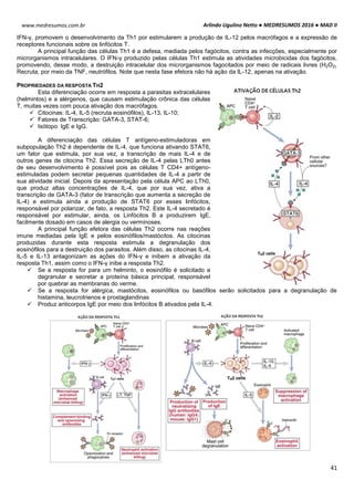 Arlindo Ugulino Netto ● MEDRESUMOS 2016 ● MAD II
41
www.medresumos.com.br
IFN-γ, promovem o desenvolvimento da Th1 por estimularem a produção de IL-12 pelos macrófagos e a expressão de
receptores funcionais sobre os linfócitos T.
A principal função das células Th1 é a defesa, mediada pelos fagócitos, contra as infecções, especialmente por
microrganismos intracelulares. O IFN-γ produzido pelas células Th1 estimula as atividades microbicidas dos fagócitos,
promovendo, desse modo, a destruição intracelular dos microrganismos fagocitados por meio de radicais livres (H2O2).
Recruta, por meio da TNF, neutrófilos. Note que nesta fase efetora não há ação da IL-12, apenas na ativação.
PROPRIEDADES DA RESPOSTA TH2
Esta diferenciação ocorre em resposta a parasitas extracelulares
(helmintos) e a alérgenos, que causam estimulação crônica das células
T, muitas vezes com pouca ativação dos macrófagos.
 Citocinas: IL-4, IL-5 (recruta eosinófilos), IL-13, IL-10;
 Fatores de Transcrição: GATA-3, STAT-6;
 Isótopo: IgE e IgG.
A diferenciação das células T antígeno-estimuladoras em
subpopulação Th2 é dependente de IL-4, que funciona ativando STAT6,
um fator que estimula, por sua vez, a transcrição de mais IL-4 e de
outros genes de citocina Th2. Essa secreção de IL-4 pelas LTh0 antes
de seu desenvolvimento é possível pois as células T CD4+ antígeno-
estimuladas podem secretar pequenas quantidades de IL-4 a partir de
sua atividade inicial. Depois da apresentação pela célula APC ao LTh0,
que produz altas concentrações de IL-4, que por sua vez, ativa a
transcrição de GATA-3 (fator de transcrição que aumenta a secreção de
IL-4) e estimula ainda a produção de STAT6 por esses linfócitos,
responsável por polarizar, de fato, a resposta Th2. Este IL-4 secretado é
responsável por estimular, ainda, os Linfócitos B a produzirem IgE,
facilmente dosado em casos de alergia ou verminoses.
A principal função efetora das células Th2 ocorre nas reações
imune mediadas pela IgE e pelos eosinófilos/mastócitos. As citocinas
produzidas durante esta resposta estimula a degranulação dos
eosinófilos para a destruição dos parasitos. Além disso, as citocinas IL-4,
IL-5 e IL-13 antagonizam as ações do IFN-γ e inibem a ativação da
resposta Th1, assim como o IFN-γ inibe a resposta Th2.
 Se a resposta for para um helminto, o eosinófilo é solicitado a
degranular e secretar a proteína básica principal, responsável
por quebrar as membranas do verme.
 Se a resposta for alérgica, mastócitos, eosinófilos ou basófilos serão solicitados para a degranulação de
histamina, leucrotrienos e prostaglandinas
 Produz anticorpos IgE por meio dos linfócitos B ativados pela IL-4.
 
