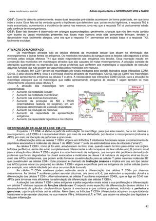 Arlindo Ugulino Netto ● MEDRESUMOS 2016 ● MAD II
42
www.medresumos.com.br
OBS
1
: Como foi descrito anteriormente, essas duas respostas pré-citadas acontecem de forma polarizada, em que uma
inibe a outra. Esse fato se faz verdade quanto a hipóteses que defendem que: países muito higiênicos, a resposta Th2 é
mais exacerbada, aumentando a incidência de asma nos mesmos, uma vez que a resposta Th1 é praticamente inibida
pela carência de microrganismos.
OBS²: Esse fato também é observado em crianças superprotegidas: geralmente, crianças que não tem muito contato
com sujeira ou cepas microbiotas presentes nos locais mais comuns onde elas comumente brincam, tendem a
desenvolver mais facilmente alergias, uma vez que a resposta Th1 permanece em estado basal e a resposta Th2,
facilmente excitável.
ATIVAÇÃO DO MACRÓFAGO
Os macrófagos ativados são as células efetoras da imunidade celular que atuam na eliminação dos
microrganismos e outras fontes de antígenos. Os monócitos recrutados do sangue para os tecidos são expostos a sinais
emitidos pelas células efetoras Th1 que estão respondendo aos antígenos nos tecidos. Essa interação resulta em
conversão dos monócitos em macrófagos ativados que são capazes de matar microrganismos. A ativação consiste de
alterações quantitativas na expressão das várias proteínas que conferem aos macrófagos a capacidade de executar
algumas funções que não podem ser assumidas pelos monócitos em repouso.
As células Th1 CD4+ ativam os macrófagos por sinais mediados pelo contato liberados pelas interações CD40-
CD40L e pela citocina IFN-γ. Esta é a principal citocina ativadora de macrófagos. CD40L liga ao CD40 nos macrófagos
que estão apresentando antígenos às células T e ativa. A necessidade das interações CD40-CD40L para a ativação do
macrófago assegura que os macrófagos que estão apresentando antígenos às células T sejam também os mais
eficientemente ativados pelas células T.
A ativação dos macrófagos tem como
características:
 Aumento da motilidade celular;
 Aumento da motilidade membranar;
 Aumento das enzimas lisossomais;
 Aumento da produção de NO e ROIS
(intermediários reativos do oxigênio), em um
processo denominado de explosão respiratória;
 Aumento da produção de citocinas;
 Aumento da capacidade de apresentação
antigênica;
 Aumento da capacidade fagocitica e microbicida
DIFERENCIAÇÃO CELULAR DE LCD8+ EM LTC
Enquanto o LT CD4+ é efetivo a partir da estimulação do macrófago, para que este mesmo, por si só, destrua o
microrganismo, o LT CD8+ é o responsável direto, por meio de sua efetividade, por destruir o microrganismo (inclusive a
APC), por meio da liberação de perfurinas e granzimas.
A diferenciação entre as células T CD8+ virgens em linfócitos T citotóxicos funcionais requer o conhecimento de
peptídeos associados à moléculas de classe 1 do MHC (“sinal 1”) e de co-estimuladores e/ou de citocinas (“sinal 2”).
As células T CD8+, como já foi visto, amadurecem no timo, mas, quando saem do timo para entrar nos órgãos
linfoides periféricos, ainda não estão completamente diferenciadas e são incapazes de lisar células alvo.O primeiro sinal
para a ativação das células T CD8+ virgens é o reconhecimento de antígenos, que sempre são peptídeos derivados de
proteínas que foram degradadas no citosol associados a moléculas de classe I. A natureza do segundo sinal se dá por
meio das APCs profissionais, que podem então fornecer co-estimulação para as células T pelas mesmas moléculas B7
que co-estimulam as células CD4+. Este processo é chamado de instrução cruzada e implica em que um tipo celular
(as APCs) possa ativar (ou preparar) as células T CD8+ virgens específicas para os antígenos de outras células (como
por exemplo, uma célula infectada por vírus ou uma célula tumoral).
As células T CD4+ auxiliares podem estimular ainda a diferenciação das células T CD8+ por diversos
mecanismos. As células T auxiliares podem secretar citocinas, tais como a IL-2, que estimulam a expansão clonal e a
diferenciação das células T CD8+. Alternativamente, as células T auxiliares expressam CD40L, que se liga ao CD40 nas
APCs para torná-las mais eficientes na estimulação da diferenciação das células T CD8+.
A ativação das células T CD8+ pelos antígenos e pelos segundos sinais induz a sua proliferação e diferenciação
em células T efetoras capazes de funções citotóxicas. O aspecto mais específico da diferenciação dessas células é o
desenvolvimento de grânulos citoplasmáticos ligados à membrana e que contém proteínas, incluindo a perforina e
granzimas, cuja função é lisar outras células. Além disso, os linfócitos T CD8+ diferenciados adquirem a capacidade de
transcrever e de secretar citocinas, na sua maioria IFN-γ, linfotoxina (LT) e TNF, que atuam na ativação dos fagócitos e
induzem inflamação.
 