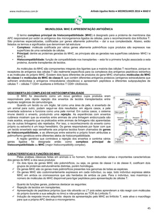 Arlindo Ugulino Netto ● MEDRESUMOS 2016 ● MAD II
45
www.medresumos.com.br
IMUNOLOGIA: MHC E APRESENTAÇÃO ANTIGÊNICA
O termo complexo principal de histocompatibilidade (MHC) é designado para a proteína de membrana das
APC responsável por exibir os antígenos dos microrganismos ligados às células, para o reconhecimento dos linfócitos T.
São proteínas especializadas, codificadas por genes altamente polimorfos – daí a sua complexidade. Abaixo, estão
listados os termos e significados que denominam tal estrutura:
• Complexo: molécula codificada por vários genes altamente polimórficos cujos produtos são expressos nas
superfícies de uma variedade de células.
• Principal: dentre as proteínas geradas do MHC, as principais são as geradas nas superfícies celulares- MHC I e
MHC II.
• Histocompatibilidade: função de compatibilidade nos transplantes – esta foi a primeira função associada a esta
proteína, durante transplantes de tecidos.
As moléculas do MHC são componentes integrais dos ligantes que a maioria das células T reconhece, porque os
receptores de antígenos das células T são realmente específicos para os complexos dos antígenos peptídicos estranhos
e as moléculas do próprio MHC. Existem dois tipos diferentes de produtos do gene MHC chamados moléculas do MHC
de classe I e moléculas do MHC de classe II, que contém diferentes antígenos proteicos (antígenos extracelulares que
sofreram endocitose e antígenos intracelulares citosólicos) e apresentam peptídeos a diferentes subpopulações de
células T – células T CD4+ auxiliares e linfócitos T CD8+ citotóxicos.
DESCOBERTA DO COMPLEXO DE HISTOCOMPATIBILIDADE
O MHC foi descoberto como um locus genético cujos produtos eram
responsáveis pela rápida rejeição dos enxertos de tecidos transplantados entre
espécies isogênicas de camundongos.
Quando um tecido ou um órgão, tal como uma área de pele, é enxertado de
um animal para outro, podem seguir-se dois resultados: em alguns casos, a pele
enxertada sobrevive e funciona como uma pele normal. Em outros casos, o sistema
imune destrói o enxerto, produzindo uma rejeição. As experiências com enxertos
cutâneos mostram que os enxertos entre animais de uma linhagem endocruzada são
mais aceitos, enquanto que os praticados entre animais de linhagens não aparentadas
(ou de outras linhagens) são rejeitados. Por isso, o reconhecimento do enxerto como
próprio ou estranho é um traço hereditário. Os genes responsáveis por fazer com que
um tecido enxertado seja semelhante aos próprios tecidos foram chamados de genes
de histocompatibilidade, e as diferenças entre estranho e próprio foram atribuídas a
polimorfismo genéticos entre diferentes alelos de histocompatibilidade.
A região genética que controlava a rejeição dos enxertos e continha vários
genes ligados foi designada então como complexo principal de
histocompatibilidade ou MHC (major histocompatibility complex).
CARACTERÍSTICAS E FUNÇÕES DO MHC
Pelas análises clássicas feitas em animais e no homem, foram deduzidas várias e importantes características
dos genes do MHC e dos seus produtos:
 Os dois tipos de genes MHC são polomórficos, ou seja, os genes de classe I e de classe II, codificam dois
grupos de proteínas estruturalmente distintas, porém homólogas.
 Os genes MHC são os genes mais polimórficos presentes nos genomas de todas as espécies.
 Os genes MHC são codominantemente expressos em cada indivíduo, ou seja, todo indivíduo expressa alelos
MHC em ambos os cromossomos que são herdados de ambos os pais. Para o indivíduo, isso maximiza o
número de moléculas do MHC disponível para ligar peptídeos para apresentação às células T.
Quanto às funções gerais, podemos destacar as seguintes:
 Rejeição de tecidos em transplantes;
 Apresentação de peptídeos próprios (que não ativarão os LT pois estes aprenderam a não reagir com moléculas
do próprio durante a sua seleção no timo) e não-próprios ao TCR do Linfócito T;
 Indução da resposta imune adquirida: depois da apresentação pelo MHC ao linfócito T, este ativa o macrófago
para que a própria APC destrua o microrganismo.
 