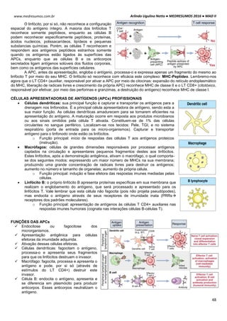 Arlindo Ugulino Netto ● MEDRESUMOS 2016 ● MAD II
48
www.medresumos.com.br
O linfócito, por si só, não reconhece a configuração
espacial do antígeno íntegro. A maioria dos linfócitos T
reconhece somente peptídeos, enquanto as células B
podem reconhecer especificamente peptídeos, proteínas,
ácidos nucleicos, polissacarídeos, lipídeos e pequenas
substancias químicas. Porém, as células T reconhecem e
respondem aos antígenos peptídeos estranhos somente
quando os antígenos estão ligados às superfícies das
APCs, enquanto que as células B e os anticorpos
secretados ligam antígenos solúveis dos fluidos corporais,
bem como os antígenos das superfícies celulares.
A APC, antes da apresentação, engloba o antígeno, processa-o e expressa apenas um fragmento do mesmo ao
linfócito T por meio do seu MHC. O linfócito só reconhece com eficácia este complexo: MHC-Peptídeo. Lembremo-nos
agora que o LT CD4+ (auxiliar, responsável por ativar a APC por meio de citocinas: expansão do retículo endoplasmático
do MHC, liberação de radicais livres e crescimento da própria APC) reconhece MHC de classe II e o LT CD8+ (citotóxico,
responsável por efetivar, por meio das perforinas e granzimas, a destruição do antígeno) reconhece MHC de classe I.
CÉLULAS APRESENTADORAS DE ANTÍGENOS (APCs) PROFISSIONAIS
 Células dendríticas: sua principal função é capturar e transportar os antígenos para a
drenagem nos linfonodos. É a principal célula apresentadora de antígeno, sendo esta a
sua maior função. As células dendríticas amadurecem para se tornarem eficientes na
apresentação do antígeno. A maturação ocorre em resposta aos produtos microbianos
ou aos sinais omitidos pela célula T ativada. Constituem-se de 1% das células
circulantes no sangue periférico. Localizam-se nos tecidos: Pele, TGI, e no sistema
respiratório (porta de entrada para os micro-organismos). Capturar e transportar
antígeno para o linfonodo onde estão os linfócitos.
o Função principal: início de respostas das células T aos antígenos proteicos
(instrução).
 Macrófagos: células de grandes dimensões responsáveis por processar antígenos
captados na circulação e apresentares pequenos fragmentos destes aos linfócitos.
Estes linfócitos, após a demonstração antigênica, ativam o macrófago, o qual comporta-
se dos seguintes modos: expressando um maior número de MHCs na sua membrana;
produzindo uma grande concentração de radicais livres para destruir os antígenos;
aumento no número e tamanho de organelas; aumento da própria célula.
o Função principal: indução e fase efetora das respostas imunes mediadas pelas
células.
 Linfócito B: o próprio linfócito B apresenta proteínas específicas em sua membrana que
realizam o englobamento do antígeno, que será processado e apresentado para os
linfócitos T. Vale lembrar que esta célula não fagocita (pois não projeta pseudópodes),
mas endocita o antígeno através de seus receptores de imunidade inata (PRRs
receptores dos padrões moleculares).
o Função principal: apresentação de antígenos às células T CD4+ auxiliares nas
respostas imunes humorais (cognata nas interações células B-células T).
FUNÇÕES DAS APCs
 Endocitose ou fagocitose dos
microrganismos.
 Apresentação antigênica para células
efetoras da imunidade adquirida.
 Ativação dessas células efetoras.
 Células dendríticas: fagocitam o antígeno,
processa-o e apresenta seus fragmentos
para que os linfócitos destruam o invasor.
 Macrófago: fagocita, processa e apresenta o
antígeno e pode, por si só (através de
estímulos do LT CD4+) destruir este
invasor.
 Célula B: endocita o antígeno, apresenta e
se diferencia em plasmócito para produzir
anticorpos. Esses anticorpos neutralizam o
antígeno.
 