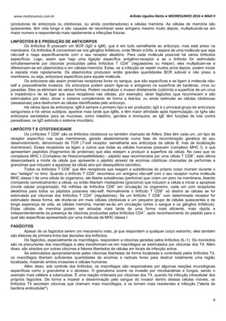 Arlindo Ugulino Netto ● MEDRESUMOS 2016 ● MAD II
6
www.medresumos.com.br
(produtoras de anticorpos ou citotóxicas, ou ainda coordenadoras) e células memória. As células de memória são
quiescentes, têm vida longa e são capazes de reconhecer esse antígeno mesmo muito depois, multiplicando-se em
maior numero e respondendo mais rapidamente a infecções futuras.
LINFÓCITOS B E PRODUÇÃO DE ANTICORPOS
Os linfócitos B possuem um BCR (IgD e IgM), que é em tudo semelhante ao anticorpo, mas está preso na
membrana. Os linfócitos B concentram-se nos gânglios linfáticos, onde filtram a linfa, à espera de uma molécula que seja
não-self e reaja especificamente com o seu receptor aleatório. Para cada molécula possível há vários linfócitos
específicos. Logo, assim que haja uma ligação específica antigênio-receptor e se o linfócito for estimulado
simultaneamente por citocinas produzidas pelos linfócitos T CD4
+
(reguladores ou Helper), eles multiplicam-se e
diferenciam-se em plasmócitos e em células-memória. Estas, se a infecção se repetir muitos anos depois, podem iniciar
a reposta mais rapidamente. Os plasmócitos produzem então grandes quantidades BCR solúvel e não preso à
membrana, ou seja, anticorpos específicos para aquela molécula.
Os anticorpos são assim proteínas receptoras livres no sangue, que são específicas e se ligam à molecula não-
self e possivelmente invasora. Os anticorpos podem assim ligar-se a antígenos na superfície de bactérias, vírus ou
parasitas. Eles os eliminam de várias formas. Podem neutralizar o invasor diretamente (cobrindo a superficie de um vírus
e impedindo-o de se ligar aos seus receptores nas células, por exemplo); atrair fagócitos (que reconhecem e são
estimulados por eles); ativar o sistema complemento de forma a lisá-los; ou ainda estimular as células citotóxicas
(assassinas) para destruírem as células identificadas pelo anticorpo.
Há vários tipos de anticorpos: IgM é sempre o primeiro tipo a ser produzido; IgG é o principal grupo de anticorpos
sanguíneos e há vários subtipos, aparece mais tarde que IgMs, e têm maior afinidade após hipermutação; os IgAs são
anticorpos secretados para as mucosas, como intestino, genitais e bronquios; as IgE têm funções de luta contra
parasitoses; os IgD estimula o sistema imunitário.
LINFÓCITO T E CITOTOXICIDADE
Os Linfócitos T CD8
+
são os linfócitos citotóxicos ou também chamado de Killers. Eles têm cada um, um tipo de
receptor específico nas suas membranas, gerado aleatóriamente numa fase de recombinação genética do seu
desenvolvimento, denominado de TCR (T-cell receptor, semelhante aos anticorpos da célula B, mas de localização
membranar). Esses receptores se ligam a outros que todas as células humanas possuem (complexo MHC I), e que
apresentam peptídios (fragmentos de proteínas) que elas estejam a produzir à superficie da célula. No caso que os
complexos MHC I (Complexo de Histocompatibilidade) - péptido seja reconhecidos por uma célula T CD8
+
, esta última
desencadeará a morte da célula que apresenta o péptido atravéz de enzimas citolíticas chamadas de perfurinas e
granzimas que induzem a apoptose da célula alvo por desequilíbrio osmótico.
Todos os linfócitos T CD8
+
que têm receptores que reagem a substâncias do próprio corpo morrem durante o
seu "estágio" no timo. Quando o linfócito T CD8
+
reconhece um antígeno não-self com o seu receptor numa molécula
MHC classe I de uma célula do organismo, ele liberta substâncias (perforina) que criam um poro na membrana, lisando
(rompendo osmoticamente) a célula, ou então libertam mediadores (granzima) que induzem a célula a iniciar a apoptose
(morte celular programada). Há milhões de linfócitos CD8
+
em circulação no organismo, cada um com receptores
aleatórios para todos os péptidos possiveis não-self. Normalmente o linfócito T CD8
+
só destroi as células se for
estimulado por citocinas dos linfócitos T CD4
+
(reguladores). Se um linfócito T CD8
+
com determinado receptor for
estimulado dessa forma, ele divide-se em mais células citotóxicas e um pequeno grupo de células quiescentes e de
longa esperança de vida, as células memória, manter-se-ão em circulação (entre o sangue e os gânglios linfáticos).
Estas células de memória podem ser ativadas mais tarde de uma forma mais eficiente, mais rápida e
independentemente da presença de citocinas produzidas pelos linfócitos CD4
+
, após reconhecimento do péptido para o
qual são específicas apresentado por uma molécula de MHC classe I.
FAGÓCITOS
Apesar de os fagócitos serem um mecanismo inato, já que respondem a qualquer corpo estranho, eles também
são efetores de primeira linha das decisões dos linfócitos.
Os fagócitos, especialmente os macrófagos, respondem a citocinas geradas pelos linfócitos (IL-1). Os monócitos
são os precursores dos macrófagos e eles transformam-se em macrófagos se estimulados por citocinas dos T4. Além
disso, são atraídos por outras citocinas e fatores libertados de células em locais de infecção activa.
Se estimulados apropriadamente pelas citocinas libertadas de forma localizada e controlada pelos linfócitos T4,
os macrófagos libertam suficientes quantidades de enzimas e radicais livres para destruir totalmente uma região
localizada, matando ambos invasores e células humanas.
Além disso, sob controle dos linfócitos, os macrófagos são responsáveis por algumas reações imunológicas
específicas como o granuloma e o abcesso. O granuloma ocorre na invasão por micobactérias e fungos, sendo o
exemplo mais célebre a tuberculose. É uma reação ordenada por citocinas dos T4, quando há infecção intracelular dos
próprios fagocitos. De forma a impedir a disseminação pelo sangue do invasor dentro dessas células móveis, os
linfócitos T4 secretam citocinas que chamam mais macrófagos, e os tornam mais resistentes à infecção ("alerta de
bactéria endocelular").
 