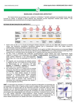 Arlindo Ugulino Netto ● MEDRESUMOS 2016 ● MAD II
60
www.medresumos.com.br
IMUNOLOGIA: ATIVAÇÃO DOS LINFÓCITOS T
Da mesma forma que acontece com a célula B, os linfócitos T também participam da resposta imune, seja ela
humoral ou celular. A ativação e fases efetoras das respostas imunes adquiridas medidas pelas células T são
desencadeadas pelo reconhecimento do antígeno específico pelos LT.
ESTÁGIO DE MATURAÇÃO DO LINFÓCITO T
 Assim como os LB, o LT é oriundo da linhagem linfoide originada a partir de uma stem cell, presente na medula
óssea, que apresenta marcadores fenotípicos próprios que a caracterizam como uma célula imatura e
indiferenciada: presença do CD44 e ausência do CD25.
 Em um próximo passo do desenvolvimento, já no timo, há um ganho do CD25, diferenciando-se na chamada Célula
Pró-T que, com o passar de um certo tempo, diferencia-se em Célula Pré-T. Se a célula apresenta CD25 (que é um
receptor de IL-2, principal citocina de ativação de LT), significa dizer que esta se encontra no timo.
 No timo, inicia a expressão das moléculas co-estimuladoras nessas células (que eram previamente “duplo
negativa”) e passam a ser designadas como células T duplo-positivo, apresentando CD8 e CD4. Esse caráter
duplo positivo determina a sua semi-maturação.
Nesta fase, há o início da expressão do TCR e do
CD3.
 Em seguida, com os processos de seleção positiva
e negativa do timo, há a perda de um dos grupos
de diferenciação do LT, tornando-o LT uno-
positivo ou Linfócito T imaturo (LT citotóxico:
CD8+CD4-; ou LT auxiliar: CD8-CD4+).
 No momento em que o LT imaturo cai na corrente
sanguínea, ele sofre sua maturação final, tornando-
se Linfócito T maduro. Estando maduro, já como
LTc ou LTa, estas células seguem na corrente
sanguínea. A ativação destas células necessita
somente do reconhecimento dos complexos
peptídeo-MHC pelo receptor da célula T (TCRαβ ou
TCRγδ, sendo o primeiro mais comum) e as
interações das moléculas acessórias das células T
com seus ligantes nas APCs.
OBS
1
: A maturação dos timócitos (LT) pode ser seguida de alterações na expressão dos
co-receptores CD4 e CD8. A figuda ao lado mostra a análise de fluxo citométrico (FACS)
de duas cores do timócito pelo uso de anticorpos anti-CD4 e anti-CD8, cada um deles
marcado com um diferente fluorocromo. As porcentagens de todos os timócitos que
contribuíram para cada população principal são mostradas nos quatro quadrantes e as
porcentagens das subpopulações são indicadas nos colchetes. A subsérie menos madura
é a das células CD4-CD8- (duplo-negativas). Esses timócitos amadurecem em
CD4+CD8+ (duplo-positivas) que representam a população mais numerosa do timo, e
essas células amadurecem em células CD4+CD8- uno-positivas ou em CD4-CD8+.
 