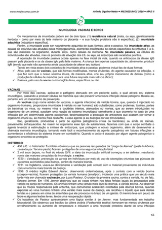 Arlindo Ugulino Netto ● MEDRESUMOS 2016 ● MAD II
65
www.medresumos.com.br
IMUNOLOGIA: VACINAS E SOROS
Os mecanismos de imunidade podem ser de dois tipos: (1) resistência natural (inata, ou seja, geneticamente
herdada – como por meio do leite materno ou placenta – e sua função protetora não é específica); (2) imunidade
adquirida (induzida e específica).
Porém, a imunidade pode ser naturalmente adquirida de duas formas: ativa e passiva. Na imunidade ativa, as
células do indivíduo são ativadas pelos microrganismos, ocorrendo proliferação de clones específicos de linfócitos T e B,
que são mantidos no organismo, durante anos, como células de memória. Na imunidade passiva, as células do
indivíduo não são ativadas, mas os produtos da ativação dos LB, ou seja, os anticorpos são recebidos prontos.
A aquisição da imunidade passiva ocorre apenas na fase inicial da vida, quando os anticorpos da classe IgG
passam pela placenta e os da classe IgA, pelo leite materno. A criança tem apenas capacidade de, ativamente, produzir
IgM (sendo que este não apresenta ainda capacidade de alterar seu isotipo).
Tendo em vista esses dois conceitos de imunidade ativa e passiva, podemos induzi-las de duas formas:
 Ativa, pelo uso de vacinas, que são formas modificadas, menos virulentas, do agente causador da infecção, o
que faz com que o nosso sistema imune, de maneira ativa, crie seu próprio mecanismo de defesa (como a
produção de células de memória para uma futura resposta mais veloz e eficaz);
 Passiva, pelo uso de soros ou imunoglobulinas, específicos ou não.
VACINAS
Por meio das vacinas, aplica-se o patógeno atenuado em um paciente sadio, o qual ativará seu sistema
imunológico, passando a produzir células de memória que vão prevenir uma futura infecção desse patógeno. Baseia-se,
portanto, em um mecanismo de prevenção.
As vacinas (cujo nome advém de vaccinia, o agente infeccioso da varíola bovina, que, quando é injectado no
organismo humano, proporciona imunidade à varíola no ser humano) são substâncias, como proteínas, toxinas, partes
de bactérias ou vírus, ou mesmo vírus e bactérias inteiros, atenuados ou mortos, que ao serem introduzidas no
organismo de um animal, suscitam uma reação do sistema imunológico semelhante à que ocorreria no caso de uma
infecção por um determinado agente patogênico, desencadeando a produção de anticorpos que acabam por tornar o
organismo imune ou, ao menos mais resitente, a esse agente (e às doenças por ele provocadas).
São, geralmente, produzidas a partir de agentes patogênicos (vírus ou bactérias), ou ainda de toxinas,
previamente enfraquecidos. Ao inserir no organismo esse tipo de substâncias, fazemos com que o corpo combata o
agente levando à estimulação a síntese de anticorpos, que protegem o nosso organismo, além de desenvolver a
chamada memória imunológica, tornando mais fácil o reconhecimento do agente patogênico em futuras infecções e
aumentando a eficiência do sistema imune em combatê-lo. Quando o corpo é atacado por algum agente patogénico o
organismo encontra-se protegido.
HISTÓRICO
 430 a.C.: o historiador Tucídides observou que as pessoas recuperadas da “praga de Atenas” (peste bubônica,
causada por Yersina pestis) ficavam protegidas de uma segunda infecção fatal.
 2 mil anos depois, no final do século XVII: a ideia da imunização artificial começou a se delinear, resultando
numa das maiores conquistas da imunologia: a vacina.
 1720 – Variolação: prevenção da varíola em indivíduos por meio do uso de secreções oriundas das pústulas de
pacientes acometidos pela doença, porém de maneira branda.
 1721: na Inglaterra, usava-se clinicamente a variolação pelo contato com o material proveniente de indivíduos
com uma forma mais branda da doença.
 1796: O médico inglês Edward Jenner, observando ordenhadeiras, após o contato com a varíola bovina
(cowpox-vacínia), ficavam protegidas da varíola humana (smallpox), iniciando uma prática que um século mais
tarde viria ser chamada vacinação, por Louis Pasteur. O criador da primeira vacina, contra a varíola, foi, de fato,
Edward Jenner. Em 1796 Jenner observou que as vacas tinham nas tetas feridas iguais às provocadas pela
varíola no corpo de humanos. Os animais tinham uma versão mais leve da doença, a varíola bovina. Ao observar
que as moças responsáveis pela ordenha, que comumente acabavam infectadas pela doença bovina, quando
expostas ao vírus humano tinham uma versão mais suave da doença, ele recolheu o líquido que saía destas
feridas e o passou em cima de arranhões que ele provocou no braço de um garoto. O menino teve um pouco de
febre e algumas lesões leves, tendo uma recuperação rápida.
 Os trabalhos de Pasteur apresentaram uma lógica similar à de Jenner, mas fundamentada em trabalho
laboratorial. Ele observou que bacilos da cólera aviária (Pasteurella septica) tornavam-se menos virulentos por
envelhecimento ou aumento de temperatura e induziam a uma resposta protetora diante de uma infecção
 