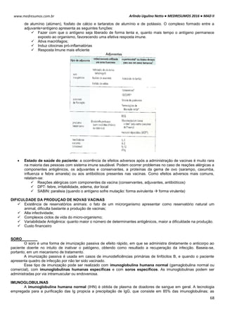 Arlindo Ugulino Netto ● MEDRESUMOS 2016 ● MAD II
68
www.medresumos.com.br
de alumínio (alúmen), fosfato de cálcio e tartaratos de alumínio e de potássio. O complexo formado entre a
adjuvante+antígeno apresenta as seguintes funções:
 Fazer com que o antígeno seja liberado de forma lenta e, quanto mais tempo o antígeno permanece
exposto ao organismo, favorecendo uma efetiva resposta imune.
 Ativa macrófagos;
 Induz citocinas pró-inflamatórias
 Resposta Imune mais eficiente
 Estado de saúde do paciente: a ocorrência de efeitos adversos após a administração de vacinas é muito rara
na maioria das pessoas com sistema imune saudável. Podem ocorrer problemas no caso de reações alérgicas a
componentes antigênicos, os adjuvantes e conservantes, a proteínas da gema de ovo (sarampo, caxumba,
influenza e febre amarela) ou aos antibióticos presentes nas vacinas. Como efeitos adversos mais comuns,
relatam-se:
 Reações alérgicas com componentes da vacina (conservantes, adjuvantes, antibióticos)
 DPT: febre, irritabilidade, edema, dor local
 SABIN: paralisia (quando o antígeno sofre mutação: forma avirulenta  forma virulenta)
DIFICULDADE DA PRODUÇAO DE NOVAS VACINAS
 Existência de reservatórios animais: o fato de um microrganismo apresentar como reservatório natural um
animal, dificulta bastante a produção de vacinas;
 Alta infectividade;
 Complexos ciclos de vida do micro-organismo;
 Variabilidade Antigênica: quanto maior o número de determinantes antigênicos, maior a dificuldade na produção.
 Custo financeiro
SORO
O soro é uma forma de imunização passiva de efeito rápido, em que se administra diretamente o anticorpo ao
paciente doente no intuito de inativar o patógeno, obtendo como resultado a recuperação da infecção. Baseia-se,
portanto, em um mecanismo de tratamento.
A imunização passiva é usada em casos de imunodeficiências primárias de linfócitos B, e quando o paciente
apresenta quadro de infecção por não ter sido vacinado.
Esse tipo de imunização pode ser realizado com imunoglobulina humana normal (gamaglobulina normal ou
comercial), com imunoglobulinas humanas específicas e com soros específicos. As imunoglobulinas podem ser
administradas por via intramuscular ou endovenosa.
IMUNOGLOBULINAS
A imunoglobulina humana normal (IHN) é obtida de plasma de doadores de sangue em geral. A tecnologia
empregada para a purificação das Ig propicia a precipitação de IgG, que consiste em 85% das imunoglobulinas; as
 
