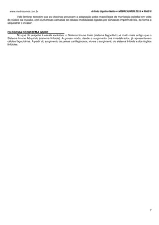 Arlindo Ugulino Netto ● MEDRESUMOS 2016 ● MAD II
7
www.medresumos.com.br
Vale lembrar também que as citocinas provocam a adaptação pelos macrófagos de morfologia epitelial em volta
do núcleo da invasão, com numerosas camadas de células imobilizadas ligadas por conexões impermeáveis, de forma a
sequestrar o invasor.
FILOGENIA DO SISTEMA IMUNE
No que diz respeito à escala evolutiva, o Sistema Imune Inato (sistema fagocitário) é muito mais antigo que o
Sistema Imune Adquirido (sistema linfoide). A grosso modo, desde o surgimento dos invertebrados, já apresentavam
células fagocitárias. A partir do surgimento de peixes cartilaginosos, viu-se o surgimento do sistema linfoide e dos órgãos
linfoides.
 