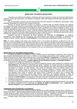 Arlindo Ugulino Netto ● MEDRESUMOS 2016 ● MAD II
70
www.medresumos.com.br
IMUNOLOGIA: TOLERÂNCIA IMUNOLÓGICA
Entende-se por tolerância imunológica o fenômeno pelo qual o organismo é capaz de reconhecer determinados
antígenos, porém não desencadeia uma resposta imunológica, sendo esta tolerância induzida pela exposição prévia a
este antígeno.
De um modo geral, indivíduos que não desempenhem bem este mecanismo de tolerância, desenvolvem certas
patologias designadas em conjunto como doenças autoimunes.
Quando um linfócito específico encontra os antígenos, o linfócito pode ser ativado iniciando uma resposta
imunológica contra este antígeno ou essas células podem ficar inativas ou ser eliminadas por um processo de tolerância
imunológica. As células que respondem aos antígenos se ativam e proliferam-se no intuito de debelar o mesmo. Já os
antígenos tolerogênicos podem induzir uma não-resposta a esse antígeno funcional (anergia: a célula não foi sinalizada
e não responde imunologicamente) ou causar morte dos linfócitos específicos por apoptose, tornando estas células
incapazes de responder contra este antígeno (tolerância). Alguns antígenos evocam a não-resposta (ignorância), mas os
linfócitos são capazes de responder a um subsequente encontro com o antígeno.
Antígenos que têm a capacidade de induzir tolerância são chamados de tolerógenos, ou antígenos
tolerogênicos, para distingui-los dos imunógenos, que desencadeiam uma resposta imunológica. A tolerância aos
antígenos próprios, também chamada de auto-tolerância, é uma propriedade fundamental do sistema imune normal.
OBS: Um mesmo antígeno pode induzir uma resposta imune e um processo de tolerância. A albumina do ovo, por
exemplo, ao ser administrada em vias diferentes, pode gerar ou não resposta imunológica. Experiências baseadas neste
fato mostram conclusões que indicam que há fatores que favorecem uma resposta imune assim como há aqueles que
favorecem um processo de tolerância, independente do antígeno. Um dos fatores é a própria via de administração: a via
subcutânea e a intra-dérmica favorecem a uma resposta imune; já a via endovenosa e oral favorecem a uma tolerância
imunológica.
IMPORTÂNCIA DA TOLERÂNCIA IMUNOLÓGICA
O objetivo da tolerância imunológica é manter o sistema imune em homesotasia ou equilíbrio: não é viável que
este responda demasiadamente assim como é maléfico a não-resposta deste sistema contra agentes invasores. As
células responsáveis por regular esta intolerância são os chamados linfócitos T reguladores (LTr CD4CD25+, que se
origina da mesma maneira dos LT CD4 e LT CD8). Além destas células, outros mecanismos são importantes por manter
um equilíbrio no processo de tolerância: a seleção negativa do timo (tolerância central) e a inativação periférica.
A tolerância imunológica é importante por várias razões:
 Indivíduos normais são tolerantes aos seus antígenos (antígenos próprios). Este mecanismo é conhecido como
auto-tolerância. Os mecanismos moleculares que geram a genética do receptor funcional do antígeno para
inúmeras sequências dos microrganismos são feitos de forma aleatória, não sendo influenciados pelos antígenos
não-próprios ou próprios de cada indivíduo. Isso resulta em diferentes clones de linfócitos imaturos que
expressam um receptor capaz de reconhecer vários antígenos exógenos e também antígenos próprios.
Linfócitos de um indivíduo podem ter acesso livre a muitos antígenos próprios e, mesmo assim, não montam
uma resposta imune contra os mesmos. Isto ocorre devido à tolerância ao próprio, que é induzida pelo
reconhecimento dos antígenos próprios pelos linfócitos específicos sob condições especiais. A falha da
tolerância contra o próprio resulta em uma reação imune contra os próprios antígenos. Esse tipo de reação é
chamado de autoimunidade, e as doenças que ela pode causar são conhecidas como doenças autoimunes.
 Antígenos exógenos podem ser administrados por vias que inibem a resposta imune pela indução de tolerância
em linfócitos específicos.
 A indução de tolerância imunológica pode ser explorada em abordagens terapêuticas para prevenir uma reposta
imunológica indesejável (como a prevenção da rejeição de órgãos transplantados; para o tratamento de
doenças alérgicas; e para a prevenção de doenças autoimunes).
CONDIÇÕES QUE FAVORECEM A TOLERÂNCIA
Diversas características dos antígenos proteicos determinam se esses antígenos deverão induzir a ativação ou a
tolerância da célula T. Alguns antígenos próprios estão presentes em altas concentrações nos órgãos linfoides primários,
e estes antígenos podem induzir tolerância central ou desenvolve células T regulatórias. Na periferia, os antígenos
próprios são normalmente expostos ao sistema imune sem provocar inflamação nem imunidade inata.
A tabela a seguir mostra alguns exemplos de condições que podem favorecer ou não a tolerância ou a resposta
imune:
 