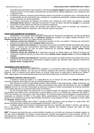 Arlindo Ugulino Netto ● MEDRESUMOS 2016 ● MAD II
72
www.medresumos.com.br
automaticamente eliminados. Este processo é chamado de seleção negativa. Alguns linfócitos T que encontram
antígenos próprios no timo podem, eventualmente, se diferenciar em células regulatórias, com a função de inibir
a resposta imune.
 A tolerância periférica é induzida quando linfócitos maduros reconhecem os antígenos sem o nível adequado de
co-estimulação que são necessários para a ativação ou é resultado de persistente e repetida estimulação pelos
antígenos próprios nos tecidos periféricos.
 Os principais mecanismos da tolerância de linfócitos são: indução de morte celular por apoptose, chamada
eliminação clonal (deleção); inativação funcional sem a morte da célula, chamada de anergia; e a supressão
da ativação e função efetora dos linfócitos por linfócitos regulatórios.
 Alguns antígenos próprios podem ser ignorados pelo sistema imune, assim os linfócitos que encontram o
antígeno próprio falham em responder; mas continuam viáveis e funcionais.
TIPOS E MECANISMOS DE TOLERÂNCIA
Os linfócitos T e B, como já vimos, participam avidamente de mecanismos de tolerância. Os tipos de tolerância
que os linfócitos serão submetidos são: (1) tolerância central (que acontece nos órgãos linfoides primários), (2) e
tolerância periférica (que ocorre nos órgãos linfoides secundários).
 Tolerância central dos linfócitos T: o mecanismo acontece no timo e as células T imaturas que reconhecem
antígenos com alta avidez sofrem deleção clonal (apoptose).
 Tolerância periférica dos linfócitos T: mecanismo que acontece nos órgãos linfoides secundários pelo qual as
células T maduras que eventualmente reconheçam antígenos próprios, tornam-se incapazes de responder
contra esses antígenos por meio de quatro mecanismos de inativação: deleção clonal, anergia clonal,
regulação e ignorância clonal.
 Tolerância central dos linfócitos B: o mecanismo acontece na medula óssea e as células B imaturas que
reconhecem antígenos próprios com alta avidez sofrem deleção clonal, anergia clonal e a chamada edição de
receptor.
 Tolerância periférica dos linfócitos B: mecanismo que acontece nos órgãos linfoides secundários pelo qual os
linfócitos B que eventualmente reconheceram antígenos próprios são inativados pelos seguintes mecanismos:
deleção clonal e anergia clonal.
TOLERÂNCIA DOS LINFÓCITOS T
A indução de tolerância nas células CD4+ auxiliares é um mecanismo efetivo para prevenir a resposta imune
contra os antígenos proteicos, uma vez que os linfócitos auxiliares são indutores necessários para a resposta às
proteínas, tanto na resposta imune celular quanto na humoral. Muito pouco se sabe sobre a tolerância em células T
CD8+. Segue agora, uma revisão literária acerca dos mecanismos pelos quais os linfócitos T tornam-se tolerantes.
TOLERÂNCIA CENTRAL DAS CÉLULAS T
A tolerância central das células T é a capacidade de um LT Imaturo (do timo) sofrer deleção clonal quando
reconhece antígenos neste órgão por meio da chamada seleção negativa.
Este mecanismo ocorre no órgão linfoide primário onde as células T são amadurecidas, o timo. Os linfócitos que
reconhecem antígenos próprios (presentes em altas concentrações neste órgão) são eliminadas por meio da seleção
negativa. No timo, há uma alta concentração de proteínas do próprio e baixas concentrações de proteínas estranhas,
concentração ideal para um amadurecimento eficaz de linfócitos T.
Os dois principais fatores que determinam se um antígeno próprio em particular irá induzir a seleção negativa
nos timócitos auto-reativos são a concentração do auto-antígeno no timo e a afinidade dos receptores das células T
(TCR) dos timócitos que reconhecem esse auto-antígeno. As proteínas próprias são processadas e apresentadas em
associação às moléculas do MHC no timo pelas células apresentadoras de antígenos (APCs). Se timócitos duplo-
positivos com receptores que tenham alta afinidade encontrarem o auto-antígeno no timo, o resultado é a morte celular
por apoptose (deleção clonal).
Esses processos afetam tanto células T restritas ao MHC da classe I como da classe II e, sendo assim, têm
grande importância para a tolerância nas populações de linfócitos T CD8
+
e T CD4
+
.
A seleção negativa dos timócitos é responsável pelo fato de o repertório das células T maduras, que deixam o
timo e vão popular os órgãos linfoides periféricos, não responder aos antígenos próprios que estão em altas
concentrações no timo.
OBS
3
: A hipótese que determina que a autoimunidade é resultado de uma falha nos processos de seleção negativa no
timo tem muita credibilidade. No entanto, poucas evidências suportam esta hipótese em seres humanos. De fato, na
possibilidade de a tolerância central falhar, os mecanismos de tolerância periférica garantiriam a manutenção da não-
resposta aos auto-antígenos.
 
