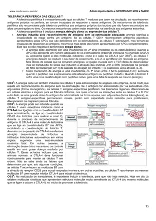 Arlindo Ugulino Netto ● MEDRESUMOS 2016 ● MAD II
73
www.medresumos.com.br
TOLERÂNCIA PERIFÉRICA DAS CÉLULAS T
A tolerância periférica é o mecanismo pelo qual as células T maduras que caem na circulação, ao reconhecerem
antígenos próprios na periferia, se tornam incapazes de responder a esses antígenos. Os mecanismos de tolerância
periférica são responsáveis pela tolerância periférica aos antígenos próprios dos tecidos que não foram encontrados em
altas concentrações no timo. Os mesmos mecanismos podem estar envolvidos na tolerância aos antígenos estranhos.
A tolerância periférica é devida a anergia, deleção clonal ou supressão das células T.
 Anergia induzida pelo reconhecimento do antígeno sem co-estimulação adequada: anergia significa a
incapacidade de reagir contra um antígeno. Se as células T CD4+ reconhecerem antígenos peptídicos
apresentados pelas APCs que são deficientes em co-estimuladores, as células T sobrevivem, mas tornam-se
incapazes de responder ao antígeno, mesmo se mais tarde eles forem apresentados por APCs complementares.
Este tipo de não-resposta é denominado anegia clonal.
 A anergia pode acontecer por uma insuficiência no 2º sinal (mediante os co-estimuladores): quando a
APC não apresenta um número adequado de co-estimuladores (trazendo ineficácia no chamado sinal 2)
ou apresenta ligado a eles moléculas inibidoras, como é o caso da CTLA-4 (ver OBS
5
), as células T
anérgicas deixam de produzir o seu fator de crescimento, a IL-2, e aproliferar em resposta ao antígeno.
Nos clones de células que se tornaram anérgicas, a ligação cruzada com o TCR deixa de desencadear
vias de transdução de sinais que induzem a ativação das enzimas JNK e ERK (envolvidas na geração
do fator de transcrição AP-1) da cascata de ativação do linfócito T (o qual libera, após ativado, IL-2).
 Outro mecanismo da anergia é uma insuficiência no 1º sinal (entre o MHC-peptídeio-TCR): acontece
quando o peptídeo que é apresentado está alterado (antígeno ou peptídeo mutado). Quando o linfócito T
sofre uma nova reestimulação com peptídeo nativo, gera uma falta de resposta ao mesmo (anergia).
OBS
4
: A anergia pode ser também induzida nas células T pela administração de atígenos não-próprios, de tal modo que
resulte em reconhecimento do antígeno sem co-estimulação. Se o antígeno for administrado por via subcutânea com
adjuvantes (forma imunogênica), as células T antígeno-específicas proliferam nos linfonodos regionais, diferenciam-se
em células efetoras e migram para os folículos linfoides, nos quais ocorrem as interações entre as células T e B. Por
outro lado, se uma grande dose do antígeno for administrada na forma aquosa, sem adjuvantes (forma tolerogênica), as
células T antígeno-específicas permanecem viáveis, porém com capacidade muito reduzida para proliferarem,
diferenciarem ou migrarem para os folículos.
OBS
5
: A anergia pode ser induzida quando as
células T usam receptores inibidores como a
CTLA-4 nas ligações com o co-estimulador B7
(que normalmente, se liga ao co-estimulador
CD-28 dos linfócitos para realizar o sinal 2),
durante o processo de reconhecimento do
antígeno. O CTLA-4 é uma molécula linfocitária
que se liga ao co-estimulador B7 das APCs,
modulando a co-estimulação do linfócito T.
Animais com supressão da CTLA-4 manifestam
ativação descontrolada de linfócitos e
infiltrados linfocitários auto-reativos em vários
órgãos, sugerindo uma auto-imunidade
sistêmica fatal. Em outras palavras, a
eliminação desse único mecanismo de controle
resulta em uma grave doença mediada por
células T. Esses achados indicam que, em
animais normais, a CTLA-4 deve funcionar
continuamente para manter as células T em
ordem. Não se sabe ainda os fatores que
determinam por que, sob algumas condições,
as células T reconhecem as moléculas B7 com
a ativação do receptor CD28 para induzir respostas imunes e, em outras ocasiões, as células T reconhecem as mesmas
moléculas B7 com receptor inibidor CTLA-4 para induzir a tolerância.
OBS
6
: Na realização de transplantes, é importante induzir a tolerância, para que não haja rejeição. Hoje em dia, já
existem moléculas sintéticas que apresentam estrutura molecular muito semelhante ao CTLA-4 (ou mesmo moléculas
que se ligam e ativam a CTLA-4), no intuito de promover a tolerância.
 