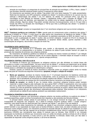 Arlindo Ugulino Netto ● MEDRESUMOS 2016 ● MAD II
76
www.medresumos.com.br
ativação de macrófagos e é antagonista do principal fator de ativação de macrófagos, o IFN-γ. Assim, células T
que secretam citocinas inibidoras podem suprimir a resposta de outras células.
Os mecanismos que postulam que as células Treg podem inibir uma típica resposta Th1 estão apresentados.
Neste tipo de resposta, uma APC apresenta o antígeno às células T e secreta a citocina IL-12, que por sua vez,
estimula a diferenciação das células T em Th1 efetoras. As células Th1 produzem IFN-γ, que ativa os
macrófagos na fase efetoras da resposta. Células T reguladoras podem inibir a ativação de células T por
mecanismos ainda não definidos, que dependem de contato entre as células regulatórias e as APCs ou as
células ativadas. Algumas células Treg podem secretar citocinas imunossupressoras, como IL-10 (que inibe a
função das APCs e a ativação dos macrófagos) e TGF-β (que inibe a proliferação das células T e também a
ativação dos macrófagos).
 Ignorância clonal: consiste na incapacidade dos LT em reconhecer antígenos sem que se tornem anérgicos.
OBS
10
: Tolerância periférica em Linfócitos T CD8+: grande parte do conhecimento sobre a tolerância das células T
periféricas é limitada ao T CD4+, e muito pouco se sabe acerca dos mecanismos de tolerância de células T CD8+
maduras. É possível que, se as células T CD8+ reconhecerem os peptídeos associados ao MHC de classe I sem co-
estimulação ou sem a participação da célula T auxiliar, elas se tornem anérgicas. O papel do CTLA-4 na indução de
anergia nas células T CD8+ não está bem estabelecido. A apoptose destas células, quando expostas a altas
concentrações de antígenos, não envolve o receptor de morte Fas.
TOLERÂNCIA DOS LINFÓCITOS B
A tolerância nos linfócitos B é necessária para manter a não-resposta aos antígenos próprios timo-
independentes, como os polissacarídios e os lipídios. A tolerância da célula B pode também exercer um papel na
prevenção das respostas de anticorpo aos antígenos proteicos.
No mecanismo de tolerância periférica do linfócito B, acontece da mesma maneira do linfócito T: por deleção
(apoptose) e anergia clonal. Já na tolerância central, há um evento diferente: o chamado edição de receptor e ainda a
anergia central (que também, não acontecia no LT, apenas anergia periférica).
TOLERÂNCIA CENTRAL DAS CÉLULAS B
Os linfócitos B imaturos que reconhecem os antígenos próprios com alta afinidade na medula óssea são
eliminados ou mudam a sua especificidade. Tal como ocorre com as células T, os fatores que determinam se as células
B imaturas deverão ser selecionadas negativamente ou não são a natureza e a concentração do antígeno próprio da
medula óssea e a afinidade dos receptores da célula B para o antígeno.
Portanto, quando um linfócito B imaturo reconhece e responde contra um antígeno próprio ainda na medula
óssea, ela pode ser induzida aos seguintes mecanismos: apoptose, anergia ou edição do receptor.
 Morte por apoptose: acontece da mesma maneira do LT. O principal mecanismo de tolerância central das
células B, que encontram antígenos próprios multivalentes, como as proteínas de membrana, é a morte por
apoptose. Isso é semelhante ao mecanismo de seleção negativa das células T imaturas no timo.
 Anergia: o mecanismo de anergia dos LB é praticamente igual ao mecanismo de anergia periférica do LT.
 Edição de receptor: as células B que, na medula óssea, encontram antígenos próprios podem também
responder a esses antígenos pela reativação dos seus genes RAG1 e RAG2 e expressando uma nova cadeia
leve de Ig, desta forma adquirindo uma nova especificidade, com uma conformação molecular diferente. Desta
maneira, ao invés de apresentar aquele formato que reconhecia proteínas do próprio, depois dessa edição, o LB
expressará apenas Igs que não reconhecem espacialmente estas proteínas. Este processo é um mecanismo
potencial para as células B auto-reativas perderem sua reatividade e sobreviverem.
TOLERÂNCIA PERIFÉRICA DAS CÉLULAS B
Os linfócitos B maduros, que reconhecem antígenos próprios nos tecidos periféricos na ausência de células T
auxiliares específicas, podem se tornar funcionalmente sem resposta ou são excluídos dos folículos linfoides.
O principal destino dessas células B auto-reativas é o de anergia funcional de longa vida, resultando na
incapacidade de responder aos antígenos. Se a célula B anérgica encontra qualquer célula T auxiliar antígeno-
específico, esta célula B pode ser destruída pelo FasL presente nas células T, que ativa o Fas nas células B.
Além de todos estes mecanismos de inativação, as células B que encontram antígenos próprios na periferia
perdem também a sua capacidade de migrar para os tecidos linfoides e, deste modo, de serem ativadas para produzir
anticorpos contra antígeno próprio. Um mecanismo provável de exclusão folicular de células B que receberam um sinal
parcial do antígeno, e que não são capazes de se tornarem completamente ativas, diminui a expressão do receptor de
quimiocina (CXCR5) que normalmente leva células B imaturas para os folículos. Este CXCR5 é um marcador
expressado na membrana do linfócito que, funcionando como um cartão de entrada, permite a entrada do LB no folículo
do linfonodo. Se ele não expressar, é muito comum o LB não adentrar no linfonodo. Deste modo, por não obter a
capacidade de responder contra antígenos próprios, o LB torna-se tolerante.
 