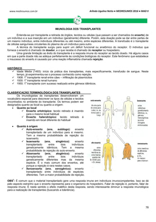 Arlindo Ugulino Netto ● MEDRESUMOS 2016 ● MAD II
78
www.medresumos.com.br
IMUNOLOGIA DOS TRANSPLANTES
Entende-se por transplante a retirada de órgãos, tecidos ou células (que passam a ser chamados de enxerto) de
um indivíduo e a sua inserção em um indivíduo (geralmente) diferente. Porém, esta doação pode se dar entre partes de
um mesmo indivíduo, entre indivíduos diferentes ou até mesmo, entre espécies diferentes. A transfusão é o transplante
de células sanguíneas circulantes do plasma de um indivíduo para outro.
A técnica do transplante surgiu para suprir um déficit funcional ou anatômico do receptor. O individuo que
fornece o enxerto é chamado de doador, e o que recebe é chamado de receptor ou hospedeiro.
Uma grande limitação ao êxito do transplante é a resposta imune do receptor ao tecido doado. Há alguns casos
em que a parte doada não se adéqua perfeitamente às condições biológicas do receptor. Este fenômeno que estabelece
o insucesso do enxerto é causado por uma reação inflamatória chamada rejeição.
HISTÓRICO
 Idade Média (1493): início da prática dos transplantes, mais especificamente, transfusão de sangue. Neste
tempo, já experimentou-se o processo conhecido como rejeição.
 1908: 1
o
transplante renal entre cães – infiltração de plasmócitos
 1930: 1
o
transplante renal humano
 1955: 1
o
transplante com sucesso realizado entre gêmeos idênticos.
CLASSIFICAÇÃO TERMINOLÓGICA DOS TRANSPLANTES
Os imunologistas de transplantes desenvolveram um
vocabulário especial para descrever os tipos de células e tecidos
encontrados no ambiente do transplante. Os termos podem ser
designados quanto ao local ou quanto a origem:
 Quanto ao local
 Enxerto ortotrópico: tecido retirado é inserido
para o mesmo local habitual
 Enxerto heterotrópico: tecido retirado é
inserido em local diferente do habitual
 Quanto à origem
 Auto-enxerto (enx. autólogo): enxerto
transplantado de um indivíduo para si mesmo.
Tem a mesma probabilidade de rejeição do
isoenxerto.
 Isoenxerto (enx. singênico): enxerto
transplantado entre dois indivíduos
geneticamente idênticos. Tem a mesma
probabilidade de rejeição do auto-enxerto.
 Aloenxerto (enx. alogênico): enxerto
transplantado entre dois indivíduos
geneticamente diferentes mas da mesma
espécie. É o mais comum dos enxertos, até
porque a rejeição é rara nestes casos.
 Xenoenxerto (enx. xenogênico): enxerto
transplantado entre indivíduos de espécies
diferentes. Tem a maior probabilidade de rejeição.
OBS
1
: É comum que o material transplantado gere uma resposta imune em indivíduos imunocompetentes. Isso se dá
pelo aspecto estranho que o enxerto representa para o organismo do hospedeiro. Falar de rejeição é, portanto, falar de
resposta imune. É neste sentido o efeito maléfico desta resposta, sendo interessante diminuir a resposta imunológica
para a realização de transplantes (buscando a tolerância).
 