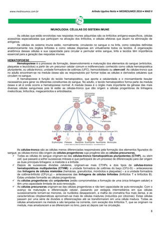 Arlindo Ugulino Netto ● MEDRESUMOS 2016 ● MAD II
8
www.medresumos.com.br
IMUNOLOGIA: CÉLULAS DO SISTEMA IMUNE
As células que estão envolvidas nas respostas imunes adquiridas são os linfócitos antígeno-específicos, células
acessórias especializadas que participam na ativação dos linfócitos, e células efetoras que atuam na eliminação de
antígenos.
As células do sistema imune estão, normalmente, circulando no sangue e na linfa, como coleções definidas
anatomicamente nos órgãos linfoides e como células dispersas em virtualmente todos os tecidos. A organização
anatômica dessas células e sua capacidade para circular e permutar entre sangue, linfa e tecidos têm importância
essencial para a geração das respostas imunes.
HEMATOPOIESE
Hematopoiese é o processo de formação, desenvolvimento e maturação dos elementos do sangue (eritrócitos,
plaquetas e leucócitos) a partir de um precursor celular comum e indiferenciado conhecido como célula hematopoiética
pluripotente, ou célula-tronco, unidade formadora de colônias (UFC), hemocitoblasto ou stem-cell. As células-tronco que
no adulto encontram-se na medula óssea são as responsáveis por formar todas as células e derivados celulares que
circulam no sangue.
A hematopoiese é função do tecido hematopoiético, que aporta a celularidade e o microambiente tissular
necessários para gerar os diferentes constituintes do sangue. No adulto, o tecido hematopoiético forma parte da medula
óssea e ali é onde ocorre a hematopoiese normal. A medula óssea é o órgão mais importante da gênese das mais
diversas células sanguíneas pois lá estão as células-tronco que dão origem a células progenitoras de linhagens
mielocíticas, linfocítica, megacariócitos e eritroblastos.
As células-tronco são as células menos diferenciadas responsáveis pela formação dos elementos figurados do
sangue; as células-tronco dão origem às células progenitoras cuja progênie são as células precursoras.
 Todas as células do sangue originam-se das células-tronco hematopoéticas pluripotentes (CTHP), ou stem
cell, que passará a sofrer sucessivas mitoses e que participará de um processo de diferenciação para dar origem
as duas principais linhagens: a mieloide e a linfoide.
 Depois de sucessivas divisões celulares, originam-se mais CTHPs e dois tipos de células-tronco
hematopoiéticas multipotentes (CTHM): a unidade formadora de colônias do baço (CFU-S) – antecessoras
das linhagens de células mieloides (hemácias, granulócitos, monócitos e plaquetas) – e a unidade formadora
de colônia-linfócito (CFU-Ly) – antecessoras das linhagens de células linfoides (linfócitos T e linfócitos B).
Estas unidades formarão as células progenitoras.
 As células progenitoras são unipotentes (estão comprometidas a formação de uma única linhagem celular) e
têm uma capacidade limitada de auto-renovação.
 As células precursoras originam-se das células progenitoras e não tem capacidade de auto-renovação. Com o
avanço da maturação e diferenciação celular, passando por estágios intermediários em que células
sucessivamente tornam-se menores, os nucléolos desaparecem, a malha da cromatina fica mais densa, e as
características citoplasmáticas aproximam-se mais de células maduras (induzidos por citocinas). Estas células
passam por uma série de divisões e diferenciações até se transformarem em uma célula madura. Todas as
células amadurecem na medula e são lançadas na corrente, com exceção dos linfócitos T, que se originam na
medula, mas amadurecem e se diferenciam no timo, para só depois cair na circulação.
 