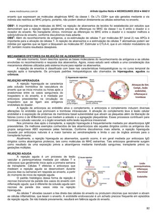 Arlindo Ugulino Netto ● MEDRESUMOS 2016 ● MAD II
82
www.medresumos.com.br
enxerto que expressam as moléculas alogênicas MHC da classe I. Os LTc CD8+ que são gerados mediante a via
indireta são restritos ao MHC próprio, portanto, não podem destruir diretamente as células estranhas no enxerto.
OBS³: A importância das moléculas do MHC na rejeição de aloenxertos de tecidos foi estabelecida por estudos que
demonstram que a rejeição rápida geralmente precisa de diferenças no MHC da classe I ou II entre o doador e o
receptor do enxerto. No transplante clínico, minimizar as diferenças no MHC entre o doador e o receptor melhora a
sobrevivência do enxerto, conforme discutiremos mais adiante.
OBS
4
: Além do reconhecimento de antígenos, a co-estimulação de células T por moléculas B7 (sinal 2) nas APCs é
importante para a ativação de células T. A rejeição de aloenxertos e a estimulação de células T alorreativas podem ser
inibidas por agentes que se ligam e bloqueiam as moléculas B7. Estimular a CTLA-4, que é um inibidor modulatório do
B7, também mostra resultados desejáveis.
MECANISMOS EFETORES DA REJEIÇÃO DE ALOENXERTOS
Até este momento, foram descritos apenas as bases moleculares do reconhecimento de antígenos e as células
envolvidas no reconhecimento e resposta dos aloenxertos. Agora, nosso estudo será voltado a uma consideração dos
mecanismos efetores utilizados pelo sistema imune para rejeitar os aloenxertos.
A rejeição de enxertos é classificada com base nas características histopatológicas ou no curso temporal da
rejeição após o transplante. Os principais padrões histopatológicos são chamados de hiperagudos, agudos ou
crônicos.
REJEIÇÃO HIPERAGUDA
A rejeição hiperaguda se caracteriza
pela oclusão trombótica da vasculatura do
enxerto que se inicia minutos ou horas após a
anastomose entre os vasos sanguíneos do
hospedeiro e do enxerto, e é mediada por
anticorpos preexistentes na circulação do
hospedeiro que se ligam aos antígenos
endoteliais do doador.
A ligação de anticorpos ao endotélio ativa o complemento, e anticorpos e complemento induzem diversas
alterações no endotélio que promovem a trombose intravascular. A ativação do complemento leva à lesão celular
endotelial e à exposição de proteínas da membrana basal subendotelial que ativam as plaquetas além da liberação de
fatores (como o de Willembrand) que mediam a adesão e a agregação plaquetárias. Esses processos contribuem para
trombose e oclusão vascular, e o órgão enxertado sofre lesão isquêmica irreversível.
Nos primeiros dias após o transplante, a rejeição hiperaguda á frequentemente mediada por aloanticorpos IgM
preexistentes. Os melhores exemplos conhecidos de tais aloanticorpos são aqueles dirigidos contra os antígenos dos
grupos sanguíneos ABO expressos pelas hemácias. Conforme discutiremos mais adiante, a rejeição hiperaguda
causada por anticorpos naturais é a maior barreira ao xenotransplante e limita o uso de órgãos animais para o
transplante humano.
Atualmente, a rejeição hiperaguda ao aloenxertos, quando ocorre, é em geral mediada por anticorpos IgG
dirigidos contra aloantígenos proteicos, tais como moléculas do MHC estranhas. Tais anticorpos geralmente surgem
como resultado de uma exposição prévia a aloantígenos mediante transfusão sanguínea, transplante prévio ou
gestações múltiplas.
REJEIÇÃO AGUDA
A rejeição aguda é um processo de lesão
vascular e parenquimatosa mediada por células T e
anticorpos que geralmente inicia após a primeira semana
de transplante. Células T efetoras e anticorpos que
medeiam a rejeição aguda se desenvolvem durante
poucos dias ou semanas em resposta ao enxerto, a partir
do momento de início da rejeição aguda.
O padrão histológico dessa forma de rejeição é
necrose transmural da parede dos vasos do enxerto com
inflamação aguda, que é diferente da oclusão aguda sem
necrose da parede dos vasos vista na rejeição
hiperaguda.
As células T ativadas causam a lise direta das células do enxerto ou produzem citocinas que recrutam e ativam
as células inflamatórias, que lesam o enxerto. A endotelite endovascular é um achado precoce frequente em episódios
de rejeição aguda. Se não tratada previamente, resultará em falência aguda do enxerto.
 