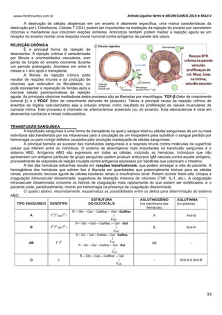 Arlindo Ugulino Netto ● MEDRESUMOS 2016 ● MAD II
83
www.medresumos.com.br
A destruição de células alogênicas em um enxerto é altamente específica, uma marca características da
destruição por LTcitotóxicos. Células T CD4+ podem ser importantes na mediação da rejeição do enxerto por secretarem
citocinas e mediadores que induzirem reações similares. Anticorpos também podem mediar a rejeição aguda se um
receptor do enxerto montar uma resposta imune humoral contra antígenos da parede dos vasos.
REJEIÇÃO CRÔNICA
É a principal forma de rejeição de
aloenxertos. A rejeição crônica é caracterizada
por fibrose e anormalidades vasculares, com
perda da função do enxerto ocorrente durante
um período prolongado. Acontece em entre 6
meses a 1 ano após o transplante.
A fibrose da rejeição crônica pode
resultar de reações imunes e da produção de
citocinas que estimulam os fibroblastos, ou
pode representar a reparação de feridas após a
necrose celular parenquimatosa da rejeição
aguda. As principais citocinas mediadoras deste processo são as liberadas por macrófagos: TGF-β (fator de crescimento
tumoral β) e o PDGF (fator de crescimento derivado de plaqueta). Talvez a principal causa da rejeição crônica de
enxertos de órgãos vascularizados seja a oclusão arterial, como resultado da proliferação de células musculares da
camada íntima. Este processo é chamado de arterosclerose acelerada (ou do enxerto). Esta aterosclerose é vista em
aloenxertos cardíacos e renais malsucedidos.
TRANSFUSÃO SANGUÍNEA
A transfusão sanguínea é uma forma de transplante na qual o sangue total ou células sanguíneas de um ou mais
indivíduos são transferidos por via intravenosa para a circulação de um hospedeiro para substituir o sangue perdido por
hemorragia ou para corrigir defeitos causados pela produção inadequada de células sanguíneas.
A principal barreira ao sucesso das transfusões sanguíneas é a resposta imune contra moléculas da superfície
celular que diferem entre os indivíduos. O sistema de aloantígenos mais importantes na transfusão sanguínea é o
sistema ABO. Antígenos ABO são expressos em todas as células, incluindo as hemácias. Indivíduos que não
apresentam um antígeno particular de grupo sanguíneo podem produzir anticorpos IgM naturais contra aquele antígeno,
provavelmente de respostas de reação cruzada contra antígenos expressos por bactérias que colonizam o intestino.
A lise das hemácias estranhas resulta em reações transfusionais, que podem ameaçar a vida do paciente. A
hemoglobina das hemácias que sofrem lise é liberada em quantidades que potencialmente tóxicas para as células
renais, provocando necrose aguda de células tubulares renais e insuficiência renal. Podem ocorrer febre alta, choque e
coagulação intravascular disseminada, sugestivos de liberação massiva de citocinas (TNF, IL-1, etc.). A coagulação
intravascular disseminada consome os fatores de coagulação mais rapidamente do que podem ser sintetizados, e o
paciente pode, paradoxalmente, morrer por hemorragia na presença de coagulação disseminada.
O quadro abaixo, resumidamente, esquematiza as possibilidades entre os alelos para determinação do sistema
ABO.
TIPO SANGUÍNEO GENÓTIPO
ESTRUTURA
DO GLICOCÁLIX
AGLUTINOGÊNIO
(na membrana das
hemácias)
AGLUTININA
(no plasma)
A I
A
I
A
ou I
A
i
R – Glc – Gal – GalNac – Gal - GalNac
|
Fuc
A Anti-B
B I
B
I
B
ou I
B
i
R – Glc – Gal – GalNac – Gal - Gal
|
Fuc
B Anti-A
AB I
A
I
B
R – Glc – Gal – GalNac – Gal - GalNac
|
Fuc
R – Glc – Gal – GalNac – Gal - Gal
|
Fuc
AB -
O ii
R – Glc – Gal – GalNac – Gal
|
Fuc
- Anti-A e Anti-B
 