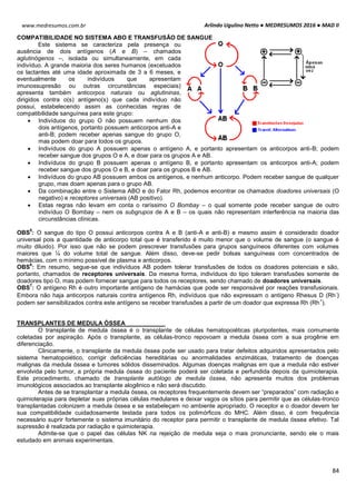 Arlindo Ugulino Netto ● MEDRESUMOS 2016 ● MAD II
84
www.medresumos.com.br
COMPATIBILIDADE NO SISTEMA ABO E TRANSFUSÃO DE SANGUE
Este sistema se caracteriza pela presença ou
ausência de dois antígenos (A e B) – chamados
aglutinógenos –, isolada ou simultaneamente, em cada
indivíduo. A grande maioria dos seres humanos (excetuados
os lactantes até uma idade aproximada de 3 a 6 meses, e
eventualmente os indivíduos que apresentam
imunossupresão ou outras circunstâncias especiais)
apresenta também anticorpos naturais ou aglutininas,
dirigidos contra o(s) antígeno(s) que cada indivíduo não
possui, estabelecendo assim as conhecidas regras de
compatibilidade sanguínea para este grupo:
 Indivíduos do grupo O não possuem nenhum dos
dois antígenos, portanto possuem anticorpos anti-A e
anti-B; podem receber apenas sangue do grupo O,
mas podem doar para todos os grupos.
 Indivíduos do grupo A possuem apenas o antígeno A, e portanto apresentam os anticorpos anti-B; podem
receber sangue dos grupos O e A, e doar para os grupos A e AB.
 Indivíduos do grupo B possuem apenas o antígeno B, e portanto apresentam os anticorpos anti-A; podem
receber sangue dos grupos O e B, e doar para os grupos B e AB.
 Indivíduos do grupo AB possuem ambos os antígenos, e nenhum anticorpo. Podem receber sangue de qualquer
grupo, mas doam apenas para o grupo AB.
 Da combinação entre o Sistema ABO e do Fator Rh, podemos encontrar os chamados doadores universais (O
negativo) e receptores universais (AB positivo).
 Estas regras não levam em conta o raríssimo O Bombay – o qual somente pode receber sangue de outro
indivíduo O Bombay – nem os subgrupos de A e B – os quais não representam interferência na maioria das
circunstâncias clínicas.
OBS
5
: O sangue do tipo O possui anticorpos contra A e B (anti-A e anti-B) e mesmo assim é considerado doador
universal pois a quantidade de anticorpo total que é transferido é muito menor que o volume de sangue (o sangue é
muito diluido). Por isso que não se podem prescrever transfusões para grupos sanguíneos diferentes com volumes
maiores que ¼ do volume total de sangue. Além disso, deve-se pedir bolsas sanguíneas com concentrados de
hemácias, com o mínimo possível de plasma e anticorpos.
OBS
6
: Em resumo, segue-se que indivíduos AB podem tolerar transfusões de todos os doadores potenciais e são,
portanto, chamados de receptores universais. Da mesma forma, indivíduos do tipo toleram transfusões somente de
doadores tipo O, mas podem fornecer sangue para todos os receptores, sendo chamado de doadores universais.
OBS
7
: O antígeno Rh é outro importante antígeno de hamácias que pode ser responsável por reações transfusionais.
Embora não haja anticorpos naturais contra antígenos Rh, indivíduos que não expressam o antígeno Rhesus D (Rh
-
)
podem ser sensibilizados contra este antígeno se receber transfusões a partir de um doador que expressa Rh (Rh
+
).
TRANSPLANTES DE MEDULA ÓSSEA
O transplante de medula óssea é o transplante de células hematopoiéticas pluripotentes, mais comumente
coletadas por aspiração. Após o transplante, as células-tronco repovoam a medula óssea com a sua progênie em
diferenciação.
Clinicamente, o transplante da medula óssea pode ser usado para tratar defeitos adquiridos apresentados pelo
sistema hematopoiético, corrigir deficiências hereditárias ou anormalidades enzimáticas, tratamento de doenças
malignas da medula óssea e tumores sólidos disseminados. Algumas doenças malignas em que a medula não estiver
envolvida pelo tumor, a própria medula óssea do paciente poderá ser coletada e perfundida depois da quimioterapia.
Este procedimento, chamado de transplante autólogo de medula óssea, não apresenta muitos dos problemas
imunológicos associados ao transplante alogênico e não será discutido.
Antes de se transplantar a medula óssea, os receptores frequentemente devem ser “preparados” com radiação e
quimioterapia para depletar suas próprias células medulares e deixar vagos os sítios para permitir que as células-tronco
transplantadas colonizem a medula óssea e se estabeleçam no ambiente apropriado. O receptor e o doador devem ter
sua compatibilidade cuidadosamente testada para todos os polimórficos do MHC. Além disso, é com frequência
necessário suprir fortemente o sistema imunitário do receptor para permitir o transplante de medula óssea efetivo. Tal
supressão é realizada por radiação e quimioterapia.
Admite-se que o papel das células NK na rejeição de medula seja o mais pronunciante, sendo ele o mais
estudado em animais experimentais.
 