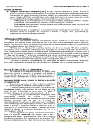 Arlindo Ugulino Netto ● MEDRESUMOS 2016 ● MAD II
85
www.medresumos.com.br
EFEITOS COLATERAIS
Doença do Enxerto versus Hospedeiro (GVHD): a GVHD é causada pela reação de células T maduras no
inoculo da medula contra aloantígenos presentes no hospedeiro. A GVHD também pode se desenvolver quando
órgãos sólidos que contêm números significativos de células T são transplantados, tais como intestino delgado,
pulmão e fígado. A GVHD é a principal limitação contra o êxito do transplante de medula óssea e, de a acordo
com seus padrões histopatológicos, pode ser classificada nas formas aguda e crônica:
 GVHD aguda: é caracterizada por morte de células epiteliais na pele, no fígado (epitélio biliar) e no trato
gastrintestinal. Manifesta-se na forma de icterícia, diarreia, hemorragias e exantemia.
 GVHD crônica: é caracterizada por fibrose e atrofia de um ou mais dos mesmos órgãos pré-citados, sem
evidência de morte celular aguda.
Imunodeficiência após o transplante: a imunodeficiência clínica causada por inúmeros fatores pré e pós-
transplante tornam os receptores dos transplantes suscetíveis a infecções virais, especialmente por
citomegalovírus, e a muitas infecções bacterianas.
GRAVIDEZ E ALOANTÍGENO FETAL
Como o feto pode expressar antígenos semi-alogênicos (devido à metade de sua maquinaria genética co-
dominante ter sido originada do pai), deste ponto de vista, o feto passa a ser potencialmente capaz de gerar uma
rejeição. Para que isto não ocorra, o organismo materno lança mão de mecanismos que impedem uma possível rejeição
materna contra os antígenos semi-alogênicos do feto.
Admite-se que na mãe, durante a gravidez, acontece um desvio da resposta Th1 (vírus e bactérias
intracelulares) para a Th2 (helmintos e alérgenos) durante a gestação. Por este motivo, explica-se o fato de mães que,
antes da gestação nunca foram alérgicas, apresentam sinais de hipersensibilidade pós-gestação. Hormônios como o
estradiol e a progesterona aumentam as citocinas liberadas durante a resposta Th2, diminuindo ainda mais a resposta
Th1. Esta baixa de resposta Th1 desfavorece a rejeição fetal, uma vez que a grande parte dos mecanismos da rejeição
envolve os mecanismos desta resposta Th1 (inclusive suas citocinas). Além disso, a ausência de MHC I e MHC II no
trofoblasto desfavorece o reconhecimento e destruição destas células pelos LT maternos.
Outro fator é a diminuição da expressão de FasL pelas células da placenta, ainda mediante a estimulação
hormonal durante a gravidez. Admite-se ainda que o aumento do HLA-G esteja ligado a supressão das células NK.
PREVENÇÃO DA REJEIÇÃO DOS TRANSPLANTES
Se o receptor de um aloenxerto apresenta um sistema imune
plenamente funcional e responsivo, o transplante será rejeitado. A
imunossupressão geral tem se mostrado eficaz na prevenção da
rejeição, obtendo este fato por meio da indução da tolerância específica.
IMUNOSSUPRESSÃO PARA PREVINIR OU TRATAR A REJEIÇÃO
DE ALOENXERTOS
Drogas imunossupressoras que inibem ou destroem os linfócitos
T são o principal regime de tratamento para a rejeição de enxertos.
O mais importante agente imunossupressor na prática clínica é a
ciclosporina (peptídeo cíclico produzido por uma espécie de fungo)
capaz de inibir a transcrição de certos genes nas células T,
principalmente aqueles que codificam citocinas tais como a IL-2.
A ciclosporina se liga com alta afinidade a uma proteína celular
universalmente chamada de ciclofilina. O complexo
ciclofilina/ciclosporina se liga e inibe a atividade enzimática da proteína
fosfatase calcineurina (que por sua vez, é ativada por
cáclio/calmodulina). Como a função da calcineurina (quando ativada pelo
cálcio/calmodulina) é ativar a transcrição do fator NFAT (fator nuclear de
células T ativadas), a ciclosporina bloqueia a ativação do NFAT e a
transcrição da IL-2 e outros genes de citocinas. O resultado final é que a
ciclosporina bloqueia o crescimento dependente de IL-2 e a
diferenciação em células T.
Um outro agente imunossupressor com diferente mecanismo de
ação é o antibiótico rapamicina, cujo principal efeito é inibir a
proliferação das células T independente de Cálcio, mas por meio da
inibição dos receptores de IL-2. A rapamicina se liga a proteína FKBP,
formando um complexo que não inibe a calcineurina, mas outra proteína
 