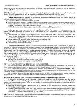 Arlindo Ugulino Netto ● MEDRESUMOS 2016 ● MAD II
86
www.medresumos.com.br
celular chamada de alvo da ripamicina em mamíferos (MTOR). O mecanismo pelo qual a rapamicina inibe o crescimento
de células T não é bem conhecido.
OBS
8
: Combinações de ciclosporina (que bloqueia a síntese de IL-2) e rapamicina (que bloqueia a proliferação induzida
por IL-2, reduzindo a expressão de seus receptores) são inibidores potentes das respostas das células T.
Toxinas metabólicas que destroem as células T em proliferação também são usadas para tratar a rejeição de
enxertos. São exemplos deste grupo de drogas:
 Azatioprina: diminui a síntese de DNA das células T.
 Micofenolato mofetil (MMF): é metabolizado em ácido micofenólico, que bloqueia uma isoforma específica para
linfócitos da inosina monofosfato desidroxigenase, enzima necessária para a síntese de novo de nucleotídeos de
guanina. É utilizado em combinação com a ciclosporina
 Ciclofosfamida: também relacionado com a diminuição na síntese de DNA pelas células T.
Anticorpos que reagem com estruturas de superfície das células T e depletam ou inibem as mesmas são
usados para tratar episódios de rejeição aguda. (Mecanismo: + Sist. Complemento, ADCC, Opsonização). São
exemplos:
 Anticorpos anti-CD3 (OKT3): específico para a molécula de CD3 humana, reduz a reatividade das células T. Ele
funciona como um anticorpo lítico por ativar o sistema complemento para eliminar as células T ou opsonizar as
mesmas para a fagocitose.
 Anticorpos anti-CD4, anti CD8: estão relacionados com a depleção de LT
 Anticorpos anti-CD25: depleção dos receptoes de IL-2
 Anticorpos anti-receptores de citocinas.
Agentes anti-inflamatórios também são usados rotineiramente para a prevenção e o tratamento da rejeição de
enxertos. Os anti-inflamatórios mais potentes disponíveis são os corticosteroides, que além de apresentar função anti-
inflamatória, antálgica e antitérmica, desencadeiam função imunossupessora importante. O mecanismo de ação
proposto para esses hormônios naturais e seus análogos sintéticos é o bloqueio da síntese e secreção de citocinas,
incluindo TNF e a IL-1 pelos macrófagos (reduzindo a ativação celular endotelial do enxerto e o recrutamento de
leucócitos inflamatórios). Os corticosteroides podem também bloquear outros mecanismos efetores dos macrófagos, tais
como a geração de prostaglandinas, intermediários reativos do oxigênio e óxido nítrico. Em resumo, a utilização dos
corticoisteroides busca a:
 Redução da PLA2 (prostanoides)
 Redução das citocinas pró-inflamatorias (IL-1, IL-6, TNF-α)
 Redução dos produtos reativos do oxigênio (NO e ROIS)
MÉTODOS PARA REDUZIR A IMUNOGENICIDADE DE ALOENXERTOS
No transplante humano, a principal estratégia para reduzir a imunogenicidade de enxertos tem sido minimizar as
diferenças aloantigênicas entre doador e receptor, mediante a seleção rigorosa de doadores.
Para evitar a rejeição hiperaguda, a seleção dos doadores deve ser baseada na compatibilidade ABO e MHC.
Este exame é realizado para pesquisar se o receptor apresenta anticorpos da classe IgG dirigidos contra antígenos HLA
Classe I do doador. Em caso positivo, contraindica o transplante.
No transplante renal, por exemplo, quanto maior o número de alelos do MHC compatíveis entre o doador e o
receptor, melhor será a sobrevivência do enxerto, especialmente no primeiro ano após o transplante.
MÉTODOS PARA INDUZIR A TOLERÂNCIA OU SUPRESSÃO ESPECÍFICAS CONTRA O DOADOR
A rejeição de aloenxertos pode ser prevenida, tornando-se o hospedeiro totalmente tolerante aos aloantígenos
do enxerto. Tolerância, neste contexto, significa que o hospedeiro não lesa o enxerto apesar da ausência ou retirada dos
agentes imunossupressores, mas por causa da incapacidade de gerar resposta imune contra os peptídeos do enxerto.
Os métodos mais aceitos são:
 Bloqueio de co-estimuladores: como é o caso do B7 presente na APC e do CD28 dos linfócitos, gerando um
déficit no chamado sinal 2.
 Aumento da expressão de CTLA-4: esta é uma molécula que se liga ao B7 e modula, de maneira inibitória, a co-
estimulação emitida por este marcador. A CTLA-4 impede a interação das moléculas B7 nas APCs com o CD28
das células T e impede sua interação com o CD40 nas APCs.
OBS
9
: Em alguns experimentos, o bloqueio simultâneo de B7 e CD40 parece ser mais efetivo que o de qualquer outro
isoladamente na promoção da sobrevivência do enxerto.
 