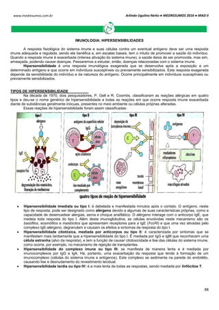Arlindo Ugulino Netto ● MEDRESUMOS 2016 ● MAD II
88
www.medresumos.com.br
IMUNOLOGIA: HIPERSENSIBILIDADES
A resposta fisiológica do sistema imune e suas células contra um eventual antígeno deve ser uma resposta
imune adequada e regulada, sendo ela benéfica e, em escalas basais, tem o intuito de promover a saúde do indivíduo.
Quando a resposta imune é exacerbada (intensa ativação do sistema imune), a saúde deixa de ser promovida, mas sim,
ameaçada, podendo causar doenças. Passaremos a estudar, então, doenças relacionadas com o sistema imune.
Hipersensibilidade é uma resposta imunológica exagerada que se desenvolve após a exposição a um
determinado antígeno e que ocorre em indivíduos susceptíveis ou previamente sensibilizados. Esta resposta exagerada
depende da sensibilidade do indivíduo e da natureza do antígeno. Ocorre principalmente em indivíduos susceptíveis ou
previamente sensibilizados.
TIPOS DE HIPERSENSIBILIDADE
Na década de 1970, dois pesquisadores, P. Gell e R. Coombs, classificaram as reações alérgicas em quatro
tipos e deu-se o nome genérico de hipersensibilidade a todas as reações em que ocorre resposta imune exacerbada
diante de substâncias geralmente inócuas, presentes no meio ambiente ou células próprias alteradas.
Essas reações de hipersensibilidade foram assim classificadas:
 Hipersensibilidade imediata ou tipo I: é debelada e manifestada minutos após o contato. O antígeno, neste
tipo de resposta, pode ser designado como alérgeno devido a algumas de suas características próprias, como a
capacidade de desencadear alergias, asma e choque anafilático. O alérgeno interage com o anticorpo IgE, que
medeia toda resposta do tipo I. Além desta imunoglobulina, as células envolvidas neste mecanismo são os
basófilos, eosinófilos e mastócitos que apresentam receptores para a IgE (FcεRI) e que uma vez ativadas pelo
complexo IgE-alérgeno, degranulam e causam os efeitos e sintomas da resposta do tipo I.
 Hipersensibilidade citotóxica, mediada por anticorpos ou tipo II: é caracterizada por sintomas que se
manifestam mais tardiamente que a hipersensibilidade do tipo I. É mediada por IgG e IgM que reconhecem uma
célula estranha (alvo da resposta), e tem a função de causar citotoxicidade e lise das células do sistema imune,
como ocorre, por exemplo, no mecanismo de rejeição de transplantes.
 Hipersensibilidade do complexo imune ou tipo III: se manifesta de maneira lenta e é mediada por
imunocomplexos por IgG e IgA. Há, portanto, uma exacerbação da resposta que tende à formação de um
imunocomplexo (células do sistema imune e antígenos). Este complexo se sedimenta na parede do endotélio,
causando lise e desnudamento do revestimento tecidual.
 Hipersensibilidade tardia ou tipo IV: é a mais lenta de todas as respostas, sendo mediada por linfócitos T.
 