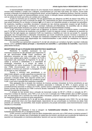 Arlindo Ugulino Netto ● MEDRESUMOS 2016 ● MAD II
90
www.medresumos.com.br
A hipersensibildade imediata trata-se de uma resposta imune adaptativa cujos sintomas surgem após 10 a 20
minutos (fase imediata) o contato com o alérgeno, acompanhados por uma fase mais tardia. Em resumo, ocorre neste
processo a liberação de substâncias biologicamente ativas: aminas biogênicas, mediadores lipídicos, citocinas, enzimas.
Os sintomas desta reação de hipersensibilidade ocorrem devido à interação dessas substâncias biologicamente ativas
com as células do tecido que entrou em contato com o alérgeno.
A partir do momento que os Linfócitos Th0 são apresentados aos alérgenos via MHC de classe II das APCs, há
uma interação celular que induz a produção de células Th2, responsáveis por gerar microambientes ricos em IL-4, IL-13
(que ativam linfócitos B e os induzem a produzir IgE) e IL-5 (que é um importante ativador e recrutador de eosinófilos).
Os mastócitos, basófilos e eosinófilos recrutados e ativados por tais citocinas apresentam receptor da IgE (FcεRI) e,
após ligarem-se ao IgE+antígeno, sintetizam e secretam moléculas pró-inflamatórias. Os eosinófilos são as células
responsáveis pelas lesões teciduais que correm na reação tardia da hipersensibilidade imediata.
A IgE, produzida no primeiro contato com os alérgenos, se associa, mesmo na ausência destes, a receptores
para Fc de IgE na membrana de mastócitos e de basófilos. A partir do segundo contato, os alérgenos se associam às
regiões Fab das IgEs ligadas aos receptores FcεRI nos mastócitos e basófilos por meio de sua porção Fc, causando
agregação das imunoglobulinas e alterações intracelulares que levam inicialmente (poucos minutos) e exocitose de
grânulos de histamina pré-estocados. A ativação dos mastócitos e basófilos leva a ativação das vias da fosfolipase C e
fosfolipase A2, responsáveis pela degranulação dos mastócitos/basófilos e pela síntese de mediadores da resposta
inflamatória (como os prostanoides).
Os eosinófilos que apresentam receptores Fc de IgE são ativados por complexos Ag-IgE e secretam moléculas
tóxicas, como a proteína básica principal, a neurotoxina do eosinófilo e a peroxidase do eosinófilo, responsáveis
pelas lesões teciduais.
RECEPTORES DE IgE E ATIVAÇÃO DOS MASTÓCITOS E BASÓFILOS
Mastócitos e basófilos expressam na sua
membrana receptores de alta afinidade para fragmentos Fc
de IgE denominados FcεRI. Esses receptores são
tetrâmeros compostos por uma cadeia alfa, uma cadeia
beta e duas cadeias gama (αβ2γ). A cadeia α do FcεRI é
responsável pela associação ao fragmento Fc da IgE; a
cadeia β aumenta a estabilidade e a capacidade de
sinalização intracelular e o dímero da cadeia γ,
compartilhado por outros receptores Fc, está associado a
dois ITAMs (imunorreceptor com motivo de ativação
associado à tirosina) que propiciam a propagação do sinal
de ativação no meio intracelular.
Quando o indivíduo está sensibilizado a um
determinado alérgeno, as IgEs específicas se associam aos
FcεRI na membrana dos mastócitos e basófilos, mas não
propiciam a ativação celular. Num segundo contato com o
mesmo alérgeno, ocorre agregação dos complexos Ag-IgE-
FcεRI, o que induz à ativação dos mastócitos e basófilos.
Esta agregação leva a ativação dos resíduos de tirosinas quinases intracelular de forma semelhante ao que
ocorre quando os linfócitos T reconhecem peptídeos associados à moléculas do MHC. A tirosina quinase Lyn
(constitutivamente associada à cadeia β do FcεRI), quando ocorre a agregação, associa-se aos ITAMs da cadeia γ. A
tirosina quinase Syk associa-se ao ITAM e torna-se ativada, fosforilando e ativando a fosfolipase C, responsável pela
liberação de grânulos de histamina.
A ativação da Syk também leva a ativação da transcrição nuclear de NF-AT e NFκB e à ativação de AP-1,
induzindo à síntese de citocinas, como TNF-α, IL-4, IL-5 e IL-6. A ativação dos ITAMs também ativa as MAP quinases
que, em associação com o aumento nos níveis de cálcio intracelular, propiciam a ativação da fosfolipase A2 e a síntese
de mediadores lipídicos oriundos do ácido araquidônico.
O FcεRII são receptores de Fc da IgE de baixa afinidade, também designado como CD23. Por ser de baixa
afinidade, geralmente induz uma fraca degranulação, dependendo de sua concentração na membrana da célula. Está
presente, por exemplo, nos eosinófilos. Este receptor apresenta uma porção extracelular, outra transmembranar e outra
citosólica ou intracelular.
VIA DA FOSFOLIPASE C
A ativação da fosfolipase C leva à clivagem da fosfatidilinositol bifosfato (PIP2) da membrana em
fosfatidilinositol trifosfato (IP3) e diacilglicerol (DAG).
O PIP3 provoca o aumento dos níveis de cálcio citoplasmático que junto com o DAG ativam a proteína quinase C
(PKC). Esta, uma vez ativada, leva à fosforilação da cadeia leve da miosina, permitindo que os grânulos de histamina se
associem ao citoesqueleto e à membrana plasmática, fazendo com que seu conteúdo seja extravasado.
 
