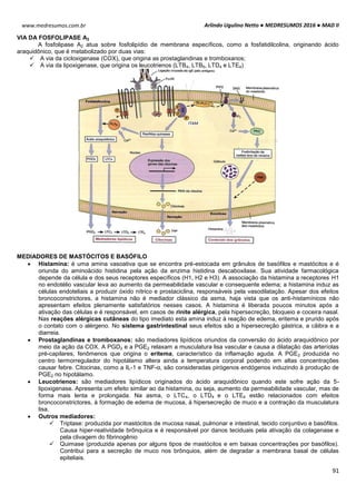 Arlindo Ugulino Netto ● MEDRESUMOS 2016 ● MAD II
91
www.medresumos.com.br
VIA DA FOSFOLIPASE A2
A fosfolipase A2 atua sobre fosfolipídio de membrana específicos, como a fosfatidilcolina, originando ácido
araquidônico, que é metabolizado por duas vias:
 A via da cicloxigenase (COX), que origina as prostaglandinas e tromboxanos;
 A via da lipoxigenase, que origina os leucotrienos (LTB4, LTB5, LTD4 e LTE4)
MEDIADORES DE MASTÓCITOS E BASÓFILO
 Histamina: é uma amina vasoativa que se encontra pré-estocada em grânulos de basófilos e mastócitos e é
oriunda do aminoácido histidina pela ação da enzima histidina descaboxilase. Sua atividade farmacológica
depende da célula e dos seus receptores específicos (H1, H2 e H3). A associação da histamina a receptores H1
no endotélio vascular leva ao aumento da permeabilidade vascular e consequente edema; a histamina induz as
células endoteliais a produzir óxido nítrico e prostaciclina, responsáveis pela vasodilatação. Apesar dos efeitos
broncoconstrictores, a histamina não é mediador clássico da asma, haja vista que os anti-histamínicos não
apresentam efeitos plenamente satisfatórios nesses casos. A histamina é liberada poucos minutos após a
ativação das células e é responsável, em casos de rinite alérgica, pela hipersecreção, bloqueio e coceira nasal.
Nas reações alérgicas cutâneas do tipo imediato esta amina induz à reação de edema, eritema e prurido após
o contato com o alérgeno. No sistema gastrintestinal seus efeitos são a hipersecreção gástrica, a cãibra e a
diarreia.
 Prostaglandinas e tromboxanos: são mediadores lipídicos oriundos da conversão do ácido araquidônico por
meio da ação da COX. A PGD2 e a PGE2 relaxam a musculatura lisa vascular e causa a dilatação das arteríolas
pré-capilares, fenômenos que origina o eritema, característico da inflamação aguda. A PGE2 produzida no
centro termorregulador do hipotálamo altera ainda a temperatura corporal podendo em altas concentrações
causar febre. Citocinas, como a IL-1 e TNF-α, são consideradas pirógenos endógenos induzindo à produção de
PGE2 no hipotálamo.
 Leucotrienos: são mediadores lipídicos originados do ácido araquidônico quando este sofre ação da 5-
lipoxigenase. Apresenta um efeito similar ao da histamina, ou seja, aumento da permeabilidade vascular, mas de
forma mais lenta e prolongada. Na asma, o LTC4, o LTD4 e o LTE4 estão relacionados com efeitos
broncoconstrictores, à formação de edema de mucosa, à hipersecreção de muco e a contração da musculatura
lisa.
 Outros mediadores:
 Triptase: produzida por mastócitos de mucosa nasal, pulmonar e intestinal, tecido conjuntivo e basófilos.
Causa hiper-reatividade brônquica e é responsável por danos teciduais pela ativação da colagenase e
pela clivagem do fibrinogênio
 Quimase (produzida apenas por alguns tipos de mastócitos e em baixas concentrações por basófilos).
Contribui para a secreção de muco nos brônquios, além de degradar a membrana basal de células
epiteliais.
 