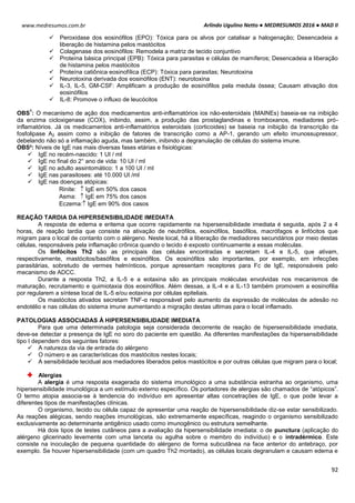 Arlindo Ugulino Netto ● MEDRESUMOS 2016 ● MAD II
92
www.medresumos.com.br
 Peroxidase dos eosinófilos (EPO): Tóxica para os alvos por catalisar a halogenação; Desencadeia a
liberação de histamina pelos mastócitos
 Colagenase dos eosinófilos: Remodela a matriz de tecido conjuntivo
 Proteína básica principal (EPB): Tóxica para parasitas e células de mamíferos; Desencadeia a liberação
de histamina pelos mastócitos
 Proteína catiônica eosinofílica (ECP): Tóxica para parasitas; Neurotoxina
 Neurotoxina derivada dos eosinófilos (ENT): neurotoxina
 IL-3, IL-5, GM-CSF: Amplificam a produção de eosinófilos pela medula óssea; Causam ativação dos
eosinófilos
 IL-8: Promove o influxo de leucócitos
OBS
1
: O mecanismo de ação dos medicamentos anti-inflamatórios ios não-esteroidais (MAINEs) baseia-se na inibição
da enzima cicloxigenase (COX), inibindo, assim, a produção das prostaglandinas e tromboxanos, mediadores pró-
inflamatórios. Já os medicamentos anti-inflamatórios esteroidais (corticoides) se baseia na inibição da transcrição da
fosfolipase A2 assim como a inibição de fatores de transcrição como a AP-1, gerando um efeito imunossupressor,
debelando não só a inflamação aguda, mas também, inibindo a degranulação de células do sistema imune.
OBS²: Níveis de IgE nas mais diversas fases etárias e fisiológicas:
 IgE no recém-nascido: 1 UI / ml
 IgE no final do 2° ano de vida: 10 UI / ml
 IgE no adulto assintomático: 1 a 100 UI / ml
 IgE nas parasitoses: até 10.000 UI /ml
 IgE nas doenças atópicas:
Rinite:  IgE em 50% dos casos
Asma:  IgE em 75% dos casos
Eczema: IgE em 90% dos casos
REAÇÃO TARDIA DA HIPERSENSIBILIDADE IMEDIATA
A resposta de edema e eritema que ocorre rapidamente na hipersensibilidade imediata é seguida, após 2 a 4
horas, de reação tardia que consiste na ativação de neutrófilos, eosinófilos, basófilos, macrófagos e linfócitos que
migram para o local de contanto com o alérgeno. Neste local, há a liberação de mediadores secundários por meio destas
células, responsáveis pela inflamação crônica quando o tecido é exposto continuamente a essas moléculas.
Os linfócitos Th2 são as principais das células encontradas e secretam IL-4 e IL-5, que ativam,
respectivamente, mastócitos/basófilos e eosinófilos. Os eosinófilos são importantes, por exemplo, em infecções
parasitárias, sobretudo de vermes helmínticos, porque apresentam receptores para Fc de IgE, responsáveis pelo
mecanismo de ADCC.
Durante a resposta Th2, a IL-5 e a eotaxina são as principais moléculas envolvidas nos mecanismos de
maturação, recrutamento e quimiotaxia dos eosinófilos. Além dessas, a IL-4 e a IL-13 também promovem a eosinofilia
por regularem a síntese local de IL-5 e/ou eotaxina por células epiteliais.
Os mastócitos ativados secretam TNF-α responsável pelo aumento da expressão de moléculas de adesão no
endotélio e nas células do sistema imune aumentando a migração destas ultimas para o local inflamado.
PATOLOGIAS ASSOCIADAS À HIPERSENSIBILIDADE IMEDIATA
Para que uma determinada patologia seja considerada decorrente de reação de hipersensibilidade imediata,
deve-se detectar a presença de IgE no soro do paciente em questão. As diferentes manifestações da hipersensibilidade
tipo I dependem dos seguintes fatores:
 A natureza da via de entrada do alérgeno
 O número e as características dos mastócitos nestes locais;
 A sensibilidade tecidual aos mediadores liberados pelos mastócitos e por outras células que migram para o local;
Alergias
A alergia é uma resposta exagerada do sistema imunológico a uma substância estranha ao organismo, uma
hipersensibilidade imunológica a um estímulo externo específico. Os portadores de alergias são chamados de “atópicos”.
O termo atopia associa-se à tendencia do indivíduo em apresentar altas concetrações de IgE, o que pode levar a
diferentes tipos de manifestações clínicas.
O organismo, tecido ou célula capaz de apresentar uma reação de hipersensibilidade diz-se estar sensibilizado.
As reações alégicas, sendo reações imunológicas, são extremamente específicas, reagindo o organismo sensibilizado
exclusivamente ao determinante antigênico usado como imunogênico ou estrutura semelhante.
Há dois tipos de testes cutâneos para a avaliação da hipersensibilidade imediata: o de punctura (aplicação do
alérgeno glicerinado levemente com uma lanceta ou agulha sobre o membro do indivíduo) e o intradérmico. Este
consiste na inoculação de pequena quantidade do alérgeno de forma subcutânea na face anterior do antebraço, por
exemplo. Se houver hipersensibilidade (com um quadro Th2 montado), as células locais degranulam e causam edema e
 
