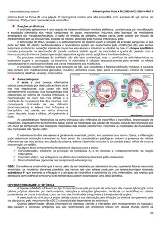 Arlindo Ugulino Netto ● MEDRESUMOS 2016 ● MAD II
93
www.medresumos.com.br
eritema local na forma de uma pápula. O hemograma mostra uma alta eosinofilia, com aumento de IgE sérica, de
histamina, PGD2 e fator quimiotáxico de neutrófilos.
Reações anafiláticas
A anafilaxia geralmente é uma reação de hipersensibilidade imediata sistêmica, caracterizada por vasodilatação
e exudação plasmática nos vasos sanguíneos do corpo, mecanismos induzidos pela liberação de mediadores
sintetizados por mastócitos/basófilos. A porta de entrada do alérgeno, nesses casos, pode ocorrer por inoculo de
medicamentos por via endovenosa, picadas de insetos, absorção pela mucosa intestinal ou pele.
A diminuição do tônus vascular e o extravasamento de plasma levam à redução da pressão sanguínea, o que
pode ser fatal. Os efeitos cardiovasculares e respiratórios podem ser exacerbados pela constricção das vias aéreas
superiores e inferiores, secreção intensa de muco nas vias aéreas e intestinos e urticária na pele. O choque anafilático
consiste justamente na associação da parada cardíaca (infarto agudo do miocárdio) e queda da pressão com a
broncoconstricção intensa (descompensação respiratória aguda: asma, epiglotite e tromboembolismo).
Os principais mediadores da anafilaxia não são bem conhecidos, mas o benefício de anti-histamínicos no
tratamento sugere a participação da histamina. A adrenalina é utilizada terapeuticamente para reverter os efeitos
vasodilatadores e broncoconstrictores dos vários mediadores dos mastócitos.
A anafilaxia sistêmica mediada pela produção de IgE, que caracteriza a hipersensibilidade imediata, é causada
pelo contato com medicamentos (penicilina, insulina), alimentos (ovos, leite, peixe e crustáceos), veneno de insetos
himenópteros (abelhas, vespas), entre outros.
Asma brônquica
A asma é uma doença inflamatória
crônica caracterizada por obstrução ao fluxo de ar
nas vias respiratórias, cuja causa não está
completamente elucidada. Sua fisiopatologia está
relacionada ao edema da mucosa brônquica, a
hiperprodução de muco nas vias aéreas e a
contração da musculatura lisa das mesmas, com
consequente diminuição de seu diâmetro
(broncoespasmo) e edema dos brônquios e
bronquíolos. Isto resulta em vários sintomas
como: dispneia, tosse e sibilos, principalmente à
noite.
As características histológicas da asma brônquica são: infiltrados de neutrófilos e eosinófilos, degranulação de
mastócitos, espessamento da membrana basal, perda da integridade das células da mucosa, oclusão dos bronquios por
um muco de composição não-fisiológica, hiperplasia das células caliciformes, hipertrofia ou hiperplasia da musculatura
lisa, hiperplasia das “globet-cells”.
O estreitamento das vias aéreas é geralmente reversível, porém, em pacientes com asma crônica, a inflamação
pode determinar obstrução irreversível ao fluxo aéreo. As características patológicas incluem a presença de células
inflamatórias nas vias aéreas, exsudação de plasma, edema, hipertrofia muscular e da camada basal, rolhas de muco e
descamação do epitélio.
Há alguns tipos de tratamentos terapêuticos clássicos para a asma:
 Corticosteroides, inibidores da produção de fosfolipase A2 e de citocinas e, consequentemente, da reação
inflamatória;
 Cromolim sódico, que antagoniza os efeitos dos mediadores liberados pelos mastócitos;
 Broncodilatadores (agonistas dos receptores β-adrenérgicos)
OBS³: Considera-se atualmente que a asma, além de ser debelada por elementos imunes, apresenta fatores neuronais
envolvidos: os neurônios aferentes primários dos nervos das vias aéreas produzem um neurotransmissor chamado
substância P, que aumenta a infiltração e a ativação de neutrófilos e eosinófilos no sítio inflamatório. Isto explica que
alterações como estresse emocional e de temperatura podem desencadear uma crise asmática.
HIPERSENSIBILIDADE CITOTÓXICA
A hipersensibilidade citotóxica ou tipo II caracteriza-se pela produção de anticorpos das classes IgM e IgG contra
células próprias alteradas por medicamentos, infecções e radiações (plaquetas, hemácias ou neutrófilos) ou células
provenientes de outros indivíduos, como no caso das transfusões sanguíneas e transplantes de órgãos.
A associação do anticorpo a essas células causa a sua destruição pela ativação do sistema complemento pela
via clássica ou pelo mecanismo de ADCC (citotoxicidade dependente de anticorpo).
Quando determinadas células encontram-se alteradas (devido a interações com medicamentos ou radiação),
elas passam a expressar antígenos que são reconhecidos por anticorpos presos em células imunes (como os
 