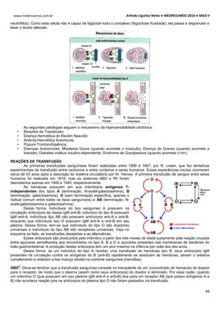 Arlindo Ugulino Netto ● MEDRESUMOS 2016 ● MAD II
94
www.medresumos.com.br
neutrófilos). Como esta célula não é capaz de fagocitar todo o complexo (fagocitose frustrada), ela passa a degranular e
lesar o tecido alterado.
As seguintes patologias seguem o mecanismo da hipersensibilidade citotóxica:
• Reações de Transfusão;
• Doença Hemolítica do Recém Nascido;
• Anemia Hemolítica Autoimune;
• Púpura Trombocitopênica;
• Doenças Autoimunes: Miastenia Grave (quando acomete o músculo); Doença de Graves (quando acomete a
tireoide); Diabetes melitus insulino-dependente; Síndrome de Goodpasture (quando acomete o rim).
REAÇÕES DE TRANSFUSÃO
As primeiras transfusões sanguíneas foram realizadas entre 1666 e 1667, por R. Lower, que fez tentativas
experimentais de transfusão entre cachorros e entre cordeiros e seres humanos. Essas experiências iniciais ocorreram
cerca de 53 anos após a descrição do sistema circulatório por W. Harvey. A primeira transfusão de sangue entre seres
humanos foi realizada em 1818, mas os sistemas ABO e Rh foram
descobertos apenas em 1900 e 1940, respectivamente.
As hemácias possuem em sua membrana antígenos T-
independentes dos tipos A (terminação: N-acetil-galactosamina), B
(terminação: galactosamina), O (sem terminação específica, apenas o
radical comum entre todos os tipos sanguíneos) e AB (terminação: N-
acetil-galactosamina e galactosamina).
Dessa forma, indivíduos do tipo sanguíneo A possuem na
circulação anticorpos da classe IgM anti-B; indivíduo do tipo B possuem
IgM anti-A; indivíduos tipo AB não possuem anticorpos anti-A e anti-B;
enquanto que indivíduos tipo O possuem IgM anti-A e anti-B em seu
plasma. Dessa forma, tem-se que indivíduos do tipo O são doadores
universais e indivíduos do tipo AB são receptores universais. Veja no
esquema ao lado, as transfusões desejadas e as alternativas.
Esses anticorpos são produzidos pelo indivíduo a partir dos três meses de idade justamente pela reação cruzada
entre açúcares semelhantes aos encontrados no tipo A, B e O e açúcares presentes nas membranas de bactérias do
trato gastrointestinal. A produção destes anticorpos tem um pico máximo na infância por volta dos dez anos.
Dessa forma, se um indivíduo do tipo A receber uma transfusão de hemácias tipo B, seus anticorpos IgM
presentes na circulação contra os antígenos do B (anti-B) rapidamente se associam às hemácias, ativam o sistema
complemento e realizam a lise maciça destas na corrente sanguínea (hemólise).
OBS
4
: Deve-se lembrar que a transfusão sanguínea consiste no transplante de um concentrado de hemácias do doador
para o receptor, de modo que o plasma (assim como seus anticorpos) do doador é eliminado. Por essa razão, quando
um indivíduo O (que possuem em seu plasma IgM anti-A e anti-B) doa para um receptor AB (que possui antígenos A e
B) não acontece reação pois os anticorpos do plasma tipo O não foram passados via transfusão.
 