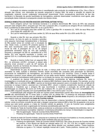 Arlindo Ugulino Netto ● MEDRESUMOS 2016 ● MAD II
95
www.medresumos.com.br
A ativação do sistema complemento leva à vasodilatação pela produção de anafilatoxinas (C3a, C4a e C5a) e
ativação das cininas, com diminuição da pressão sanguínea e choque fatal. Há ainda a ativação do sistema de
coagulação, podendo ocorrer coagulação intravascular disseminada. Outra consequência decorrente da lise das
hemácias é a liberação de grande quantidade de hemoglobina, podendo desencadear insuficiência renal aguda, pela
precipitação desta molécula e consequente oclusão dos túbulos renais.
DOENÇA HEMOLÍTICA DO RECÉM-NASCIDO (ERITROBLASTOSE FETAL)
Outro antígeno comum nas hemácias humanas é a proteína denominada Rh. Cerca de 85% das pessoas
possuem este antígeno (Rh+), enquanto que 15% não o possuem (Rh-). A ausência do antígeno Rh em mulheres pode
levar a problemas se estas tiverem filhos Rh+ (e se o pai for Rh+):
 Se o pai for homozigoto para este caráter (II), como o genótipo Rh- é recessivo (ii), 100% de seus filhos com
uma mulher Rh- serão Rh+ (Ii);
 Se o pai for heterozigoto para esse caráter (Ii), 50% de seus filhos serão Rh+ (Ii) e 50% serão Rh- (ii).
Quando a mãe Rh- tem seu primeiro filho Rh+,
pode ocorrer, na hora do parto ou durante a gravidez,
uma pequena hemorragia transplacentária e hemácias
do filho podem entrar em contato com a circulação da
mãe. Deste modo, a proteína Rh presente apenas no
filho será reconhecida como estranha pelo sistema
imune da mãe. A passagem de 1,0 mL de sangue
geralmente sensibiliza cerca de 15% das mulheres,
enquanto a passagem de 250 mL sensibiliza 60 a 70%
destas. Em uma segunda exposição o contato com
apenas 0,03 mL é suficiente para a produção rápida de
IgG.
Quando a mesma mulher tiver um segundo filho
Rh+, os anticorpos anti-Rh+ começam a passar pela
placenta (mais provável a partir da 22ª semana de
gestação), levando as hemácias da criança à lise, pela
ativação do sistema complemento.
Dependendo do grau da sensibilização da mãe, a criança pode morrer ou nascer com anemia e possíveis
anomalias na visão, audição e distúrbios mentais. Essas anomalias são causadas pela associação da bilirrubina,
proveniente do metabolismo da hemoglobina, aos lipídios da membrana dos neurônios. Como a medula óssea é
estimulada a produzir novas células para substituir as que estão sendo lisadas, muitos blastos (células imaturas) que
originam hemácias (eritroblastos) estão presentes na circulação da criança, daí a designação eritroblastose fetal.
A ausência da doença hemolítica em recém-nascidos provenientes de algumas mulheres Rh- levou a
investigações e à conclusão de que as moléculas do sistema ABO interferem nesse tipo de reação. Por exemplo, se uma
mulher ARh- tiver um primeiro filho BRh+, quando as hemácias deste passarem para a circulação da mãe, as IgM anti-B
presentes no sangue materno, associam-se a hemácias BRh+, ativam o sistema complemento, lisando-as (reação de
transfusão) e impedindo que o antígeno Rh seja reconhecido e manifeste a produção de anti-Rh pela mãe.
Sensibilização ao antígeno Rh ocorre em 8-9% das mulheres Rh- no parto do primeiro filho com compatibilidade no
sistema ABO, enquanto naqueles com incompatibilidade ABO o risco diminui para 1,5-2,0%.
A sensibilização pelo antígeno Rh pode ser suprida quase inteiramente quando altos títulos de imunoglobulina
anti-Rh são administrados até 72 horas após o contato com as células Rh+. A presença de anticorpos anti-Rh na
membrana das hemácias fetais pode ser detectada pelo teste de Coombs direto enquanto a de anticorpos anti-Rh no
soro materno pode ser detectada pelo teste de Coombs indireto.
Uma vez diagnosticada a gestante sob risco de desenvolver a doença hemolítica do recém-nascido, deve-se
solicitar, ainda na primeira consulta de pré-natal, a tipagem sanguínea (sistema ABO e fator Rh) da gestante e do pai da
criança que está sendo gerada e o teste de Coombs indireto da gestante. O soro de Coombs (soro antiglobulina
humana) é capaz de promover a aglutinação de hemácias sensibilizadas pelo fator Rh.
 Através do Teste de Coombs Direto, pode-se evidenciar os anticorpos contra antígenos dos eritrócitos, isto é, se
“in vivo” há anticorpos incompletos “aderidos” à membrana eritrocitária da criança. A interpretação é a seguinte:
o Não há aglutinação: Teste de Coombs Direto NEGATIVO
o Presença de aglutinação: Teste de Coombs Direto POSITIVO
 Através do teste de Coombs Indireto, pesquisa-se a presença de anticorpos incompletos ou imunes presentes no
soro da mãe. As hemácias sensibilizadas serão reveladas pelo soro de Coombs.
o Presença de aglutinação: Teste de Coombs Indireto POSITIVO. Nos casos da prova de Coombs Indireta
ser positiva, o soro deverá ser diluído em solução salina (1/2, 1/4, 1/8, 1/16, etc.) e repetir a prova em
cada um dos tubos. O título será dado pela última diluição com resultado positivo. Títulos positivos,
inferiores ou iguais a 1:8, indicam repetição mensal até o parto. Títulos positivos, maiores que 1:8 (ou
 