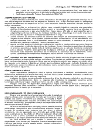 Arlindo Ugulino Netto ● MEDRESUMOS 2016 ● MAD II
96
www.medresumos.com.br
seja, a partir de 1:16), indicam avaliação adicional do comprometimento fetal, pois podem estar
associados a comprometimento do feto (pela hemólise das hemácias fetais pelos anticorpos maternos).
o Ausência de aglutinação: Teste de Coombs Indireto NEGATIVO.
ANEMIAS HEMOLÍTICAS AUTOIMUNES
A anemia hemolítica autoimune pode ocorrer pela produção de anticorpos IgM (denominada anticorpo frio ou
cold, porque reage com as células-alvo em temperaturas abaixo de 37ºC) ou IgG (anticorpo quente ou warm porque
reage com as células-alvo em temperaturas de 37ºC) contra as próprias hemácias, levando-as à lise pela ativação do
sistema complemento.
 Anemia hemolítica por anticorpos frios: não tem causa conhecida (idiopática), mas pode estar associada a
distúrbios linfoproliferativos (leucemia linfocítica crônica) e complicação transitória diante de infecções por
Mycoplasma pneumoniae e pelo vírus Epstein-Barr. Nesses casos, IgMs são em geral específicas para o
antígeno I/i presente nas membranas das hemácias. Indivíduos com esta patologia devem evitar temperaturas
baixas para evitar aglutinação de hemácias nas extremidades do corpo.
 Anemia hemolítica por anticorpos quentes: os anticorpos IgGs reagem, em temperaturas fisiológicas, com o
antígeno Rh das hemácias. Seu surgimento pode ser idiopático ou associado ao uso de medicamentos ou a
doenças autoimunes (como o lúpus eritematoso sistêmico e artrite reumatoide). A associação de IgG com
hemácias ativa o sistema complemento, causando hemólise grave.
 Anemia hemolítica autoimune induzida por medicamentos: quando os medicamentos agem como haptenos,
estes se associam a moléculas da membrana das hemácias e formam neo-antígenos que induzem à produção
de anticorpos específicos, à ligação destes à membrana das hemácias e à ativação do sistema complemento
pela via clássica. Penicilina e cefalosporina são dois tipos de antibióticos que podem causar anemia por este
mecanismo. Outro mecanismo de formação de neo-antígenos é a associação de um medicamento, como o
quinino, a proteínas plasmáticas fazendo um complexo proteico estranho na superfície das hemácias.
OBS
5
: Diagnóstico pelo teste de Coombs direto. O diagnóstico da doença hemolítica do recém-nascido e da anemia
hemolítica causada por anticorpos IgG é realizado pelo teste de Coombs direto, no qual identifica-se a presença dessas
Igs na membrana das hemácias do paciente. Nesse teste, as hemácias do paciente, após lavagem em solução salina,
são incubadas com o reagente de Coombs, um antissoro que reconhece as Igs humanas e moléculas do complemento.
Caso as hemácias estejam revestidas de Igs, de moléculas do sistema complemento ou pelas duas simultaneamente,
observa-se reação de aglutinação.
PÚRPURA TROMBOCITOPÊNICA
Alguns medicamentos (analgésicos como a dipirona; tranquilizante e sedativos; anti-histamínicos como
clorfeniramina; antibióticos como a ampicilina; metais como sais de ouro) podem se associar a plaquetas formando neo-
antígenos e induzir à produção de anticorpos específicos.
A ativação do sistema complemento pelos anticorpos leva à lise das plaquetas, reduzindo o seu número no
sangue periférico (trombocitopenia). Como as plaquetas são importantes na coagulação sanguínea, pontos
hemorrágicos podem surgir na pele e nos órgãos internos e a estes se dá o nome de púrpura.
Infecções virais (pelo vírus Epstein-Barr, citomegalovírus, herpes zoster e HIV) e doenças autoimunes (lúpus
eritematoso sistêmico, artrite reumatoide e anemia hemolítica autoimune) também podem levar a alterações nas
plaquetas induzindo ao mesmo tipo de mecanismo.
HIPERSENSIBILIDADE POR COMPLEXOS IMUNES
Durante uma resposta imune humoral ocorre formação de complexos
antígeno-anticorpo; estes complexos são eliminados por mecanismos de lise
mediada pelo sistema complemento (via clássica), opsonização e ADCC.
Esses mecanismos são ativados porque há um equilíbrio entre a concentração
do antígeno e do anticorpo, que propicia a formação de complexos de tamanho
adequado para a ativação destes.
No entanto, em alguns casos, o antígeno continua presente em baixas
concentrações concomitante a altas concentrações de anticorpos, levando à
formação de complexos muito pequenos que não ativam o sistema
complemento, não são opsonizados nem eliminados pela ADCC. Nesses
casos, os complexos são depositados em diferentes tecidos com alta pressão
arterial e, com o tempo, aumentam de tamanho e ativam o sistema
complemento, o que propicia o desenvolvimento de resposta inflamatória local.
Há varias situações em que o antígeno é mantido em baixas
concentrações, como em infecções parasitárias, quando a resposta imune não
é eficiente para eliminar todos os parasitas e estes continuam no hospedeiro,
causando infecção crônica.
 