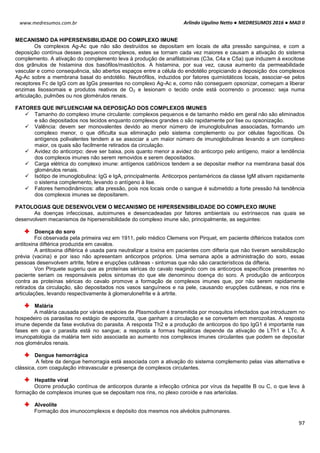 Arlindo Ugulino Netto ● MEDRESUMOS 2016 ● MAD II
97
www.medresumos.com.br
MECANISMO DA HIPERSENSIBILIDADE DO COMPLEXO IMUNE
Os complexos Ag-Ac que não são destruídos se depositam em locais de alta pressão sanguínea, e com a
deposição contínua desses pequenos complexos, estes se tornam cada vez maiores e causam a ativação do sistema
complemento. A ativação do complemento leva à produção de anafilatoxinas (C3a, C4a e C5a) que induzem à exocitose
dos grânulos de histamina dos basófilos/mastócitos. A histamina, por sua vez, causa aumento da permeabilidade
vascular e como consequência, são abertos espaços entre a célula do endotélio propiciando a deposição dos complexos
Ag-Ac sobre a membrana basal do endotélio. Neutrófilos, induzidos por fatores quimiotáticos locais, associar-se pelos
receptores Fc de IgG com as IgGs presentes no complexo Ag-Ac e, como não conseguem opsonizar, começam a liberar
enzimas lisossomais e produtos reativos de O2 e lesionam o tecido onde está ocorrendo o processo: seja numa
articulação, pulmões ou nos glomérulos renais.
FATORES QUE INFLUENCIAM NA DEPOSIÇÃO DOS COMPLEXOS IMUNES
 Tamanho do complexo imune circulante: complexos pequenos e de tamanho médio em geral não são eliminados
e são depositados nos tecidos enquanto complexos grandes o são rapidamente por lise ou opsonização.
 Valência: devem ser monovalentes devido ao menor número de imunoglobulinas associadas, formando um
complexo menor, o que dificulta sua eliminação pelo sistema complemento ou por células fagocíticas. Os
antígenos polivalentes tendem a se associar a um maior número de imunoglobulinas levando a um complexo
maior, os quais são facilmente retirados da circulação.
 Avidez do anticorpo: deve ser baixa, pois quanto menor a avidez do anticorpo pelo antígeno, maior a tendência
dos complexos imunes não serem removidos e serem depositados.
 Carga elétrica do complexo imune: antígenos catiônicos tendem a se depositar melhor na membrana basal dos
glomérulos renais.
 Isótipo de imunoglobulina: IgG e IgA, principalmente. Anticorpos pentaméricos da classe IgM ativam rapidamente
o sistema complemento, levando o antígeno à lise.
 Fatores hemodinâmicos: alta pressão, pois nos locais onde o sangue é submetido a forte pressão há tendência
dos complexos imunes se depositarem.
PATOLOGIAS QUE DESENVOLVEM O MECANISMO DE HIPERSENSIBILIDADE DO COMPLEXO IMUNE
As doenças infecciosas, autoimunes e desencadeadas por fatores ambientais ou extrínsecos nas quais se
desenvolvem mecanismos de hipersensibilidade do complexo imune são, principalmente, as seguintes:
Doença do soro
Foi observada pela primeira vez em 1911, pelo médico Clemens von Pirquet, em paciente diftéricos tratados com
antitoxina diftérica produzida em cavalos.
A antitoxina diftérica é usada para neutralizar a toxina em pacientes com difteria que não tiveram sensibilização
prévia (vacina) e por isso não apresentam anticorpos próprios. Uma semana após a administração do soro, essas
pessoas desenvolvem artrite, febre e erupções cutâneas - sintomas que não são característicos da difteria.
Von Pirquete sugeriu que as proteínas séricas do cavalo reagindo com os anticorpos específicos presentes no
paciente seriam os responsáveis pelos sintomas do que ele denominou doença do soro. A produção de anticorpos
contra as proteínas séricas do cavalo promove a formação de complexos imunes que, por não serem rapidamente
retirados da circulação, são depositados nos vasos sanguíneos e na pele, causando erupções cutâneas, e nos rins e
articulações, levando respectivamente à glomerulonefrite e à artrite.
Malária
A malária causada por várias espécies de Plasmodium é transmitida por mosquitos infectados que introduzem no
hospedeiro os parasitas no estágio de esporozita, que ganham a circulação e se convertem em merozoitas. A resposta
imune depende da fase evolutiva do parasita. A resposta Th2 e a produção de anticorpos do tipo IgG1 é importante nas
fases em que o parasita está no sangue; a resposta a formas hepáticas depende da ativação de LTh1 e LTc. A
imunopatologia da malária tem sido associada ao aumento nos complexos imunes circulantes que podem se depositar
nos glomérulos renais.
Dengue hemorrágica
A febre da dengue hemorragia está associada com a ativação do sistema complemento pelas vias alternativa e
clássica, com coagulação intravascular e presença de complexos circulantes.
Hepatite viral
Ocorre produção contínua de anticorpos durante a infecção crônica por vírus da hepatite B ou C, o que leva à
formação de complexos imunes que se depositam nos rins, no plexo coroide e nas arteríolas.
Alveolite
Formação dos imunocomplexos e depósito dos mesmos nos alvéolos pulmonares.
 