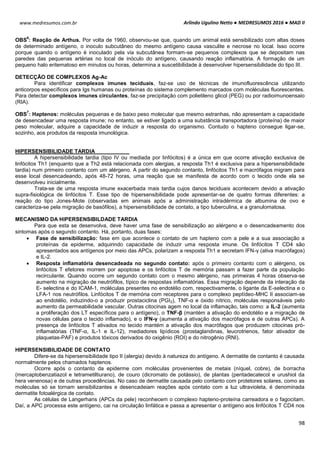 Arlindo Ugulino Netto ● MEDRESUMOS 2016 ● MAD II
98
www.medresumos.com.br
OBS
6
: Reação de Arthus. Por volta de 1960, observou-se que, quando um animal está sensibilizado com altas doses
de determinado antígeno, o inoculo subcutâneo do mesmo antígeno causa vasculite e necrose no local. Isso ocorre
porque quando o antígeno é inoculado pela via subcutânea formam-se pequenos complexos que se depositam nas
paredes das pequenas artérias no local de inóculo do antígeno, causando reação inflamatória. A formação de um
pequeno halo eritematoso em minutos ou horas, determina a suscetibilidade à desenvolver hipersensibilidade do tipo III.
DETECÇÃO DE COMPLEXOS Ag-Ac
Para identificar complexos imunes teciduais, faz-se uso de técnicas de imunofluorescência utilizando
anticorpos específicos para Igs humanas ou proteínas do sistema complemento marcados com moléculas fluorescentes.
Para detectar complexos imunes circulantes, faz-se precipitação com polietileno glicol (PEG) ou por radioimunoensaio
(RIA).
OBS
7
: Haptenos: moléculas pequenas e de baixo peso molecular que mesmo estranhas, não apresentam a capacidade
de desencadear uma resposta imune; no entanto, se estiver ligado a uma substância transportadora (proteína) de maior
peso molecular, adquire a capacidade de induzir a resposta do organismo. Contudo o hapteno consegue ligar-se,
sozinho, aos produtos da resposta imunológica.
HIPERSENSIBILIDADE TARDIA
A hipersensibilidade tardia (tipo IV ou mediada por linfócitos) é a única em que ocorre ativação exclusiva de
linfócitos Th1 (enquanto que a Th2 está relacionada com alergias, a resposta Th1 é exclusiva para a hipersensibilidade
tardia) num primeiro contanto com um alérgeno. A partir do segundo contanto, linfócitos Th1 e macrófagos migram para
esse local desencadeando, após 48-72 horas, uma reação que se manifesta de acordo com o tecido onde ela se
desenvolveu inicialmente.
Trata-se de uma resposta imune exacerbada mais tardia cujos danos teciduais acontecem devido a ativação
supra-fisiológica de linfócitos T. Esse tipo de hipersensibilidade pode apresentar-se de quatro formas diferentes: a
reação do tipo Jones-Mote (observadas em animais após a administração intradérmica de albumina de ovo e
caracteriza-se pela migração de basófilos), a hipersensibilidade de contato, a tipo tuberculina, e a granulomatosa.
MECANISMO DA HIPERSENSIBILDADE TARDIA
Para que esta se desenvolva, deve haver uma fase de sensibilização ao alérgeno e o desencadeamento dos
sintomas após o segundo contanto. Há, portanto, duas fases:
 Fase de sensibilização: fase em que acontece o contato de um hapteno com a pele e a sua associação a
proteínas da epiderme, adquirindo capacidade de induzir uma resposta imune. Os linfócitos T CD4 são
apresentados aos antígenos por meio das APCs, polarizam a resposta Th1 e secretam IFN-γ (ativa macrófagos)
e IL-2.
 Resposta inflamatória desencadeada no segundo contato: após o primeiro contanto com o alérgeno, os
linfócitos T efetores morrem por apoptose e os linfócitos T de memória passam a fazer parte da população
recirculante. Quando ocorre um segundo contato com o mesmo alérgeno, nas primeiras 4 horas observa-se
aumento na migração de neutrófilos, típico de respostas inflamatórias. Essa migração depende da interação da
E- selectina e do ICAM-1, moléculas presentes no endotélio com, respectivamente, o ligante da E-selectina e o
LFA-1 nos neutrófilos. Linfócitos T de memória com receptores para o complexo peptídeo-MHC II associam-se
ao endotélio, induzindo-o a produzir prostaciclina (PGI2), TNF-α e óxido nítrico, moléculas responsáveis pelo
aumento da permeabilidade vascular. Outras citocinas agem no local da inflamação, tais como: a IL-2 (aumenta
a proliferação dos LT específicos para o antígeno), o TNF-β (mantém a ativação do endotélio e a migração de
novas células para o tecido inflamado), e o IFN-γ (aumenta a ativação dos macrófagos e de outras APCs). A
presença de linfócitos T ativados no tecido mantém a ativação dos macrófagos que produzem citocinas pró-
inflamatórias (TNF-α, IL-1 e IL-12), mediadores lipídicos (prostaglandinas, leucrotrienos, fator ativador de
plaquetas-PAF) e produtos tóxicos derivados do oxigênio (ROI) e do nitrogênio (RNI).
HIPERSENSIBILIDADE DE CONTATO
Difere-se da hipersensibilidade tipo II (alergia) devido à natureza do antígeno. A dermatite de contanto é causada
normalmente pelos chamados haptenos.
Ocorre após o contanto da epiderme com moléculas provenientes de metais (níquel, cobre), de borracha
(mercaptobenzatiazol e tetrametiltiurano), de couro (dicromato de potássio), de plantas (pentadecatecol e urushiol da
hera venenosa) e de outras procedências. No caso de dermatite causada pelo contanto com protetores solares, como as
moléculas só se tornam sensibilizantes e desencadeiam reações após contato com a luz ultravioleta, é denominada
dermatite fotoalérgica de contato.
As células de Langerhans (APCs da pele) reconhecem o complexo hapteno-proteína carreadora e o fagocitam.
Daí, a APC processa este antígeno, cai na circulação linfática e passa a apresentar o antígeno aos linfócitos T CD4 nos
 