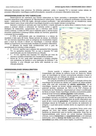 Arlindo Ugulino Netto ● MEDRESUMOS 2016 ● MAD II
99
www.medresumos.com.br
linfonodos drenantes mais próximos. Os linfócitos polarizam, então, a resposta Th1 e recrutam outras células do
processo inflamatório: macrófagos e polimorfonucleares, causando um processo inflamatório nesta área.
HIPERSENSIBILIDADE DO TIPO TUBERCULINA
Desenvolve-se em indivíduos que tiveram tuberculose ou foram vacinados e apresentam linfócitos Th1 de
memória específicos para antígenos do Mycobacterium tuberculosis. Quando os antígenos purificados oriundos desse
bacilo – tuberculina ou PPD (do inglês, derivado proteico purificado) – são administrados por via intradérmica, essas
células migram para o local, onde ativam macrófagos levando a uma reação nodular e pruriginosa.
Quando o indivíduo é vacinado (por meio da BCG), o bacilo atenuado na vacina ativa o sistema imune, o qual
passa a produzir células e anticorpos de memória contra o agente
etiológico da tuberculose, comprovando que o indivíduo está imune
contra a doença. O teste do PPD (que é realizado após a vacina) busca
encontrar justamente a presença destas células de memória, garantindo
o processo de imunização.
O PPD é administrado pela via intradérmica e a leitura do
resultado é feita após 48 horas. Nesse período de tempo, os linfócitos
Th1 de memória específicos para os antígenos da micobactéria migram
para o local do inoculo e ativam os macrófagos; o acúmulo dessas
células no local forma uma enduração resultado do processo inflamatório.
O diâmetro da reação está correlacionado com o grau de
sensibilização do indivíduo a este antígeno.
 0 – 4,9 mm: significa que a pessoa não apresenta forte resposta
Th1 ou apresenta resposta Th2, ou que a resposta Th1 está
suprimida pelo uso de medicamentos ou infecção.
 5 – 10 mm: significa boa resposta Th1 adquirida por meio de
vacinas e contatos ambientais com micobactérias similares.
 Acima de 10 mm: pode estar relacionado a contatos recentes
com portadores da bactéria e uma reativação de linfócitos T de
memória, a uma infecção que tenha sido resolvida ou uma
infecção presente.
HIPERSENSIBILIDADE GRANULOMATOSA
Ocorre quando o antígeno se torna persistente pela
incapacidade das células do sistema imune em destruí-lo. Nesse
caso, os macrófagos se tornam cronicamente ativados e levam à
fibrose tecidual com um infiltrado de células do sistema imune em
torno deste antígeno, formando granulomas.
Em caso de persistência do antígeno, a ativação crônica dos
macrófagos faz tornarem-se células com aspecto de célula epitelial,
razão pela qual são chamadas de células epitelioides. Já os
macrófagos, quando se tornam células epitelioides, mantêm seu
potencial secretor, sobretudo de TNF-α e de PGF (Fatores de
Crescimento de Fibroblastos, responsável por induzir a proliferação
de fibras no local). Esses macrófagos ativados cronicamente podem
ainda se fundir formando células gigantes multinucleadas.
As células epitelioides, as células gigantes, os monócitos, os
macrófagos normais e os linfócitos T podem se aglomerar em torno
do antígeno, formando nódulos palpáveis de tecido inflamatório aos
quais se dá o nome de granuloma. O granuloma consiste em uma
estratégia natural de formação de uma barreira de isolamento do
antígeno, o qual está sendo mantido dentro do organismo sem ser
destruído.
No caso da tuberculose, o granuloma forma como uma
paliçada em trono das células infectadas, impedindo que as
bactérias se disseminem para os tecidos adjacentes. Esse tipo de
hipersensibilidade pode ocorrer em outras doenças infecciosas
crônicas, como a hanseníase e a esquistossomose, e em doenças
autoimunes, como a doença de Crohn (que afeta o intestino) e a
sarcoidose (que afeta, entre outros órgãos, os pulmões).
 