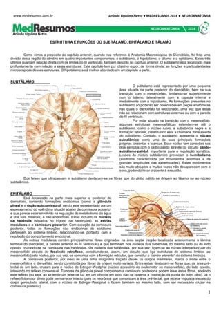 Arlindo Ugulino Netto ● MEDRESUMOS 2016 ● NEUROANATOMIA
1
www.medresumos.com.br
ESTRUTURA E FUNÇÕES DO SUBTÁLAMO, EPITÁLAMO E TÁLAMO
Como vimos a propósito do capítulo anterior, quando nos referimos à Anatomia Macroscópica do Diencéfalo, foi feita uma
divisão desta região do cérebro em quatro importantes componentes: o subtálamo, o hipotálamo, o tálamo e o epitálamo. Estes três
últimos guardam relação direta com os limites do III ventrículo, também descrito no capítulo anterior. O subtálamo está localizado mais
profundamente com relação a estas estruturas. Este capítulo tem por objetivo expor, de forma direta, as funções e particularidades
microscópicas dessas estruturas. O hipotálamo será melhor abordado em um capítulo a parte.
SUBTÁLAMO
O subtálamo está representado por uma pequena
área situada na parte posterior do diencéfalo, bem na sua
transição com o mesencéfalo, limitando-se superiormente
com o tálamo, lateralmente com a cápsula interna e
medialmente com o hipotálamo. As formações presentes no
subtálamo só poderão ser observadas em peças anatômicas
nas quais o diencéfalo foi seccionado, uma vez que estas
não se relacionam com estruturas externas ou com a parede
do III ventrículo.
Por estar situado na transição com o mesencéfalo,
algumas estruturas mesencefálicas estendem-se até o
subtálamo, como o núcleo rubro, a substância negra e a
formação reticular, constituindo esta a chamada zona incerta
do subtálamo. Contudo, o subtálamo apresenta o núcleo
subtalâmico como uma de suas principais formações
próprias cinzentas e brancas. Esse núcleo tem conexões nos
dois sentidos com o globo pálido através do circuito pálido-
subtálamo-palidal, importante para a regulação somática.
Lesões do núcleo subtalâmico provocam o hemibalismo
(síndrome caracterizada por movimentos anormais e de
grandes amplitudes das extremidades). Estes movimentos
são muito abruptos e muitas vezes não desaparecem com o
sono, podendo levar o doente à exaustão.
Dos feixes que ultrapassam o subtálamo destacam-se as fibras que do globo pálido se dirigem ao tálamo ou ao núcleo
subtalâmico.
EPITÁLAMO
Está localizado na parte mais superior e posterior do
diencéfalo, contendo formações endócrinas (como a glândula
pineal e o órgão subcomissural, sendo este representado por um
espessamento do epêndima situado abaixo da comissura posterior
e que parece estar envolvido na regulação do metabolismo da água
e dos sais minerais) e não endócrinas. Estas incluem os núcleos
da habênula (situados no trígono da habênulas), as estrias
medulares e a comissura posterior. Com exceção da comissura
posterior, todas as formações não endócrinas do epitálamo
pertencem ao sistema límbico, relacionando-se, portanto, com a
regulação do comportamento emocional.
As estrias medulares contêm principalmente fibras originadas na área septal (região localizada anteriormente à lâmina
terminal do diencéfalo, a parede anterior do III ventrículo) e que terminam nos núcleos das habênulas do mesmo lado ou do lado
oposto, cruzando-se na comissura das habênulas. Os núcleos das habênulas, por sua vez, ligam-se ao núcleo interpeduncular do
mesencéfalo através do fascículo retroflexo, constituindo-se, assim, um circuito que liga estruturas do sistema límbico ao
mesencéfalo (este núcleo, por sua vez, se comunica com a formação reticular, que constitui o “centro eferente” do sistema límbico).
A comissura posterior, por meio de uma linha imaginária traçada desde os corpos mamilares, marca o limite entre o
mesencéfalo e o diencéfalo, sendo constituída por fibras de origem muito variada. Entre estas, destacam-se fibras que, da área pré-
tectal de um lado, cruzam para o núcleo de Edinger-Westphal (núcleo acessório do oculomotor no mesencéfalo), do lado oposto,
intervindo no reflexo consensual. Tumores da glândula pineal comprimem a comissura posterior e podem lesar estas fibras, abolindo
este reflexo (ou seja, ao se emitir um feixe de luz em um olho de um lado, não se observa a contração da pupila do outro olho). Já o
reflexo fotomotor direto pode permanecer intacto (pois os neurônios que comunicam a área pré-tectal, que recebe impulsos visuais do
corpo geniculado lateral, com o núcleo de Edinger-Westphal o fazem também no mesmo lado, sem ser necessário cruzar na
comissura posterior).
Arlindo Ugulino Netto.
NEUROANATOMIA 2016
 