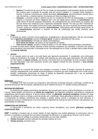 Arlindo Ugulino Netto ● MEDRESUMOS 2016 ● OMF – SISTEMA DIGESTÓRIO
12
www.medresumos.com.br
o Dentina: É constituída de cerca de 70% de cristais de hidroxiapatita e está localizada abaixo do esmalte.
Ela contribui para a proteção do esmalte, pois seu tecido é elástico, e o protege contra impactos e
fraturas. A dentina é produzida por células chamadas odontoblastos, que permanecem durante toda a
vida. Na dentina, o material orgânico é composto por fibras de colágeno do tipo I.
o Cemento: o cemento recobre a dentina da raiz e é constituído por 50% de hidroxiapatita e o material
orgânico é composto por fibras colágenas tipo I. Em sua região apical, existem os cementócitos que
estão dentro de lacunas (espaços lenticulares). Os prolongamentos dos cementócitos se projetam das
lacunas dentro dos canalículos para o ligamento periodental vascular. Por isso que ele é chamado de
cemento celular. Sua região coronal não contém cementócitos, por isso é chamado de cemento acelular.
Contudo, ambos os cementos possuem cementoblastos, responsáveis pela formação desse tecido. Já
os cementoclastos absorvem o cemento na fase de substituição dos dentes decíduos pelos
permanentes.
 Polpa
É formada por tecido conjuntivo frouxo gelatinoso, proteoglicanos e glicosaminoglicanos. Ele faz comunicação
com o ligamento periodental, através do forame apical. A polpa é subdividida em três zonas:
o Zona odontoblastica: formada por células odontoblasticas.
o Zona isenta de células: não possui um tipo específico de células.
o Zona rica em células: envolve o núcleo da polpa e é rico em células mesenquimatosas e fibroblastos.
O núcleo da polpa possui células adiposas e fibras nervosas simpáticas, que controlam o tamanho dos vasos e
fibras sensitivas, que transmitem a sensação da dor. Na realização de um canal, o dentista retira a polpa através
do canal da radicular.
 Alvéolo
É um soqueto dentro da qual a raiz está fixada pelo ligamento periodental. É considerado uma continuação
óssea da mandíbula e da maxila. Um alvéolo está separado do outro pelo septo interaveolar. Ele está dividido
em três regiões: as placas corticais, que formam uma borda firme de sustentação de osso compacto revestido
por osso esponjoso. Este osso esponjoso envolve uma delgada camada de osso compacto: o osso alveolar
propriamente dito.
 Periodonto
O periodonto é o conjunto dos tecidos que revestem e envolvem o dente. É também chamado de aparato de
inserção, estabelecendo uma unidade funcional biológica e evolutiva que sofre modificações com o meio bucal e
também modificações decorrentes da idade. É graças ao ligamento periodontal que o uso de aparelhos
ortodônticos pode modificar e mover a sua estrutura.
ESÔFAGO
O esôfago é um tubo muscular que transporta o bolo alimentar da faringe oral para o estômago. Localiza-se na
cavidade torácica por trás da traqueia, estendendo-se da 6ª vértebra cervical à 11ª vértebra torácica (diafragma).
MUCOSA DO ESÔFAGO
É constituída por epitélio pavimentoso estratificado não-queratinizado, lamina própria fibroelástica e muscular da
mucosa. Neste epitélio, encontram-se as células de Langerhans, que fagocitam antígenos, reduzindo-os a pequenos
polipeptídeos denominados epítopos. A lamina própria contém as glândulas cardíacas-esofágicas situadas em duas
regiões do esôfago: próximo a faringe e perto da junção com o estômago. Essas glândulas produzem muco que cobrem
o revestimento do esôfago, lubrificando para proteger o epitélio quando ocorrer a passagem do bolo alimentar. A
muscular da mucosa é constituída por uma única camada longitudinal de músculo liso que se tornam mais espessos nas
proximidades do estômago.
SUBMUCOSA DO ESOFAGO
A submucosa é constituída por tecido conjuntivo denso fibroelástico, que contém glândulas esofágicas
propriamente ditas.
OBS
4
: O esôfago e duodeno são as únicas regiões do trato digestivo que contém glândulas na submucosa, pois no
primeiro, é necessária a produção de muco para a passagem do alimento, e no segundo por diminuir o pH do quimo.
A submucosa do esôfago é composta, basicamente, por dois tipos celulares:
 Células mucosas: possuem grânulos de secreção repletos de muco.
 Células serosas: secretam muco.
 
