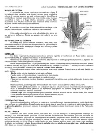 Arlindo Ugulino Netto ● MEDRESUMOS 2016 ● OMF – SISTEMA DIGESTÓRIO
13
www.medresumos.com.br
MUSCULAR EXTERNA
É composta por células musculares esqueléticas e lisas. É
formada por duas camadas: uma circular interna e outra, longitudinal
externa. A muscular externa, que está no terço superior do esôfago, é
constituída de músculo esquelético; seu terço médio possui músculo
esquelético e liso; e o terço inferior, apresenta somente fibras
musculares lisas. O plexo Auerbach está localizado entre a camada
muscular circular interna e longitudinal externa.
OBS
5
: A musculatura do esôfago é tão desenvolvida que chega a criar
pregas, justamente para impulsionar o alimento com mais vigor.
Este órgão está coberto por uma adventícia até o ponto em
que perfura o diafragma. Depois que passa a ser coberto por uma
serosa.
HISTOFISIOLOGIA DO ESÔFAGO
O esôfago não possui esfíncter anatômico, mas possui dois
esfíncteres fisiológicos (o esfíncter faringoesofágico e gastresofágico)
que impedem o refluxo do esôfago para faringe e do estômago para o
esôfago, respectivamente.
ESTÔMAGO
É o órgão responsável pelo processamento do alimento ingerido, o transformado em fluido ácido e espesso
denominado quimo. É a porção mais dilatada do canal alimentar.
O estômago exerce função exócrina e endócrina. São digeridos no estômago lipídios e proteínas. A digestão dos
carboidratos será continuada apenas no duodeno.
O bolo alimentar passa pela junção gastresofágica e penetra no estômago transformando-se em quimo. Através
da válvula pilórica o estômago lança pequenas alíquotas de seu conteúdo no duodeno. O estômago liquefaz o alimento
através da produção de HCl e das enzimas pepsina, renina e lípase gástrica.
Este órgão possui uma curvatura maior convexa e uma menor côncava. Anatomicamente, ele está dividido em
quatro regiões:
 Cárdia: região estreita situada na junção gastresofágica.
 Fundo: região em forma de cúpula frequentemente cheia de gás.
 Corpo: a maior região, responsável pela formação do quimo.
 Piloro: porção estreitada afunilada dotada do espesso esfíncter pilórico, que controla a liberação do quimo para
o duodeno.
Histologicamente, o estômago está diferenciado em três regiões apenas: cárdia, fundo e corpo, piloro.
 Cárdia: contém glândulas tubulares (da cárdia) com algumas células mucosas (responsáveis pela secreção de
muco) e enteroendócrinas (liberação de hormônios polipeptídios na corrente sanguínea, que regulam a
motilidade intestinal e a função endócrina).
 Fundo e corpo (são histologicamente iguais): glândulas fúndicas divididas em três setores: istmo, colo e base.
Essas glândulas são invaginações na mucosa (epitélio e lâmina própria).
 Piloro: glândulas pilóricas com células enteroendócrinas.
FOSSETAS GÁSTRICAS
O revestimento epitelial do estômago se invagina na mucosa formando fossetas gástricas na região da cárdia e
mais profunda na região pilórica. Essas fossetas aumentam a área da superfície do revestimento gástrico dando origem
às glândulas gástricas (promovem produtos de secreção). Em cada uma delas desembocam cerca de 5 a 7 glândulas
gástricas.
REGIÃO CÁRDICA
A cárdia é uma banda circular estreita, com cerca de 1,5-3,0 cm de largura, na transição entre o esôfago e o
estômago. Sua mucosa contém glândulas tubulares simples ou ramificadas, denominadas glândulas da cárdia. As
porções terminais destas glândulas são frequentemente enoveladas, com lúmen amplo. Muitas das células secretoras
produzem muco e lisozima (enzima que destrói a parede de bactérias), mas podem-se encontrar algumas células
produtoras de ácido clorídrico. Difere da região fúndica por suas fossetas gástricas serem mais rasas e pela população
de células compostas por: células de revestimento epitelial, algumas células enteroendócrinas e células parietais.
Além disso, não possuem células principais.
 
