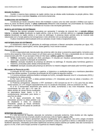 Arlindo Ugulino Netto ● MEDRESUMOS 2016 ● OMF – SISTEMA DIGESTÓRIO
15
www.medresumos.com.br
REGIÃO PILÓRICA
Contém o mesmos tipos celulares da região cárdica mas as células estão localizadas na porção pilórica. Além
disso, produzem muco e secretam lisozima, uma enzima bactericida.
SUBMUCOSA DO ESTÔMAGO
Constituída por tecido conjuntivo denso não-modelado e possui uma rica rede vascular e linfática que supre e
drena os vasos da lâmina própria. O plexo submucoso (Meissner) está localizado nas proximidades da musculatura
externa. É responsável por estimular a motilidade da mucosa e das secreções glandulares.
MUSCULAR EXTERNA DO ESTÔMAGO
Difere-se das demais camadas musculares por apresentar 3 camadas de músculo liso: a camada oblíqua
interna, a circular média (localizada na região pilórica, onde se forma o esfíncter pilórico) e a camada longitudinal
externa (localizada na região cárdica e no corpo do estômago). A presença dessa camada extra de músculo está
relacionada com a função gástrica de homogeneizar o bolo alimentar com as secreções gástricas.
O plexo mioentérico está localizado entre as camadas circular média e longitudinal externa.
HISTOFISIOLOGIA DO ESTÔMAGO
O revestimento interno e as glândulas do estômago produzem e liberam secreções compostas por água, HCl,
fator gástrico intrínseco, pepsinogênio, renina, lípase gástrica, muco visível e solúvel.
PRODUÇÃO DE HCL
O HCl é responsável pela desnaturação das proteínas além de ativar a proenzima pepsinogênio, tornando-a em
enzima ativa (pepsina). Esta enzima requer um pH baixo para sua atividade. Por isso a necessidade de um meio ácido
proporcionado pelo HCl. A sua secreção é feita em três fases: cefálica, gástrica e intestinal.
 Cefálica: secreções causadas por efeito psicológico. É induzida por impulsos parassimpáticos trazidos pelo
nervo vago, causando a liberação de acetilcolina.
 Gástrica: secreção resultante da presença do alimento no estômago. É induzida pelos hormônios gastrina e
histamina, produzidas pelas células enteroendócrinas.
 Intestinal: secreção causada pela presença do alimento no intestino delgado estimulado pelo hormônio gastrina.
MECANISMO DE PRODUÇÃO DO HCL
A produção de HCl inicia-se quando a gastrina, a histamina e a acetilcolina ligam-se a membrana plasmática
basal das células parietais. O processo da produção de HCl é dada da seguinte maneira:
1. A enzima anidrase carbônica facilita a ionização do H2CO3, ionização liberando íons H+ e bicarbonato (HCO3
-
)
no citoplasma da célula parietal.
2. Por meio do uso de ATP, a célula parietal bombeia o H+ intracelular para fora da célula e transfere o K+
extracelular para dentro da célula.
3. Proteínas carregadoras, utilizando o ATP, bombeiam o KCl (ionizam-se em H+ e Cl-) para fora da célula.
Desta maneira, Cl- e H+ chegam separadamente à luz no canalículo intracelular, onde se combinam em HCl.
4. O K+ é transportado ativamente para dentro da célula, aumentando o seu nível intracelular. Essa alta
concentração faz com que o K+ saia da
célula através de canais iônicos localizados
no plasmalema basal. Assim, o K+ é
constantemente recirculado para dentro e
para fora da célula.
5. A água proveniente do fluido
extracelular penetra na célula parietal e sai
do citoplasma e entra no canalículo
intracelular, graças às forças osmóticas.
Assim a solução do HCl passa do canalículo
para o estômago.
INTESTINO DELGADO
É o sítio terminal de digestão, absorção de nutrientes e secreção endócrina. Está dividido em três regiões:
duodeno (que recebe enzimas e tampão alcalino do pâncreas e bile do fígado), jejuno e ílio.
As três regiões do intestino apresentam algumas modificações em sua superfície, tais como: pregas circulares
(são pregas transversais da mucosa e submucosa que aumentam a área da superfície e diminui a velocidade do quimo,
facilitando absorção), vilosidades (protrusões digitiformes da lamina própria cobertas por epitélio; elas são numerosas no
jejuno e no ílio, e tem como função aumentar a superfície do intestino delgado).
 