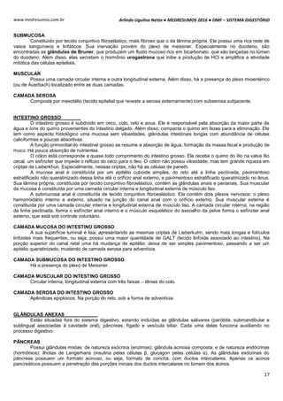 Arlindo Ugulino Netto ● MEDRESUMOS 2016 ● OMF – SISTEMA DIGESTÓRIO
17
www.medresumos.com.br
SUBMUCOSA
Constituído por tecido conjuntivo fibroelástico, mais fibroso que o da lâmina própria. Ela possui uma rica rede de
vasos sanguíneos e linfáticos. Sua inervação provém do plexo de meissner. Especialmente no duodeno, são
encontradas as glândulas de Bruner, que produzem um fluido mucoso rico em bicarbonato, que são lançadas no lúmen
do duodeno. Além disso, elas secretam o hormônio urogastrona que inibe a produção de HCl e amplifica a atividade
mitótica das células epiteliais.
MUSCULAR
Possui uma camada circular interna e outra longitudinal externa. Além disso, há a presença do plexo mioentérico
(ou de Auerbach) localizado entre as duas camadas.
CAMADA SEROSA
Composta por mesotélio (tecido epitelial que reveste a serosa externamente) com subserosa subjacente.
INTESTINO GROSSO
O intestino grosso é subdivido em ceco, colo, reto e anus. Ele é responsável pela absorção da maior parte de
água e íons do quimo provenientes do intestino delgado. Além disso, compacta o quimo em fezes para a eliminação. Ele
tem como aspecto histológico uma mucosa sem vilosidades, glândulas intestinais longas com abundância de células
caliciformes e poucas absortivas.
A função primordial do intestinal grosso se resume a absorção de água, formação da massa fecal e produção de
muco. Há pouca absorção de nutrientes.
O cólon está corresponde a quase todo comprimento do intestino grosso. Ele recebe o quimo do ílio na valva ílio
cecal, um esfíncter que impede o refluxo do ceco para o íleo. O cólon não possui vilosidade, mas tem grande riqueza em
criptas de Lieberkhun. Especialmente, nessas criptas, não há as células de paneth.
A mucosa anal é constituída por um epitélio cuboide simples, do reto até a linha pectinada, pavimentoso
estratificado não queratinizado dessa linha até o orifício anal externo, e pavimentoso estratificado queratinizado no ânus.
Sua lâmina própria, constituída por tecido conjuntivo fibroelástico, contém as glândulas anais e perianais. Sua muscular
da mucosa é constituída por uma camada circular interna e longitudinal externa de músculo liso.
A submucosa anal é constituída de tecido conjuntivo fibroeslástico. Ela contém dois plexos nervosos: o plexo
hemorroidário interno e externo, situado na junção do canal anal com o orifício externo. Sua muscular externa é
constituída por uma camada circular interna e longitudinal externa de músculo liso. A camada circular interna, na região
da linha pectinada, forma o esfíncter anal interno e o músculo esquelético do assoalho da pelve forma o esfíncter anal
externo, que está sob controle voluntário.
CAMADA MUCOSA DO INTESTINO GROSSO
A sua superfície luminal é lisa, apresentando as mesmas criptas de Lieberkuhn, sendo mais longas e folículos
linfoides mais frequentes, ou seja, possui uma maior quantidade de GALT (tecido linfoide associado ao intestino). Na
porção superior do canal retal uma há mudança de epitélio: deixa de ser simples pavimentoso, passando a ser um
epitélio queratinizado, mudando de camada serosa para adventícia.
CAMADA SUBMUCOSA DO INTESTINO GROSSO
Há a presença do plexo de Meissner.
CAMADA MUSCULAR DO INTESTINO GROSSO
Circular interna, longitudinal externa com três faixas – tênias do colo.
CAMADA SEROSA DO INTESTINO GROSSO
Apêndices epiploicos. Na porção do reto, sob a forma de adventícia.
GLÂNDULAS ANEXAS
Estão situadas fora do sistema digestivo, estando incluídas as glândulas salivares (parótida, submandibular e
sublingual associadas à cavidade oral), pâncreas, fígado e vesícula biliar. Cada uma delas funciona auxiliando no
processo digestivo.
PÂNCREAS
Possui glândulas mistas: de natureza exócrina (enzimas): glândula acinosa composta; e de natureza endócrinas
(hormônios): ilhotas de Langerhans (insulina pelas células β, glucagon pelas células α). As glândulas exócrinas do
pâncreas possuem um formato acinoso, ou seja, formato de concha, com ductos intercalares. Apenas os acinos
pancreáticos possuem a penetração das porções iniciais dos ductos intercalares no lúmem dos ácinos.
 