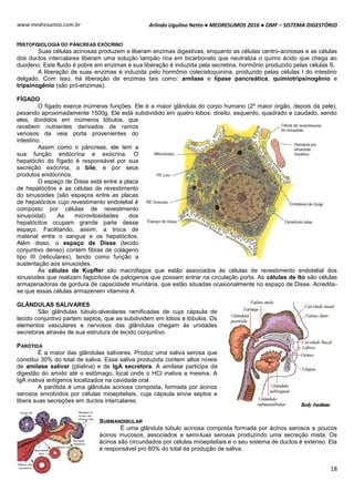 Arlindo Ugulino Netto ● MEDRESUMOS 2016 ● OMF – SISTEMA DIGESTÓRIO
18
www.medresumos.com.br
HISTOFISIOLOGIA DO PÂNCREAS EXÓCRINO
Suas células acinosas produzem e liberam enzimas digestivas, enquanto as células centro-acinosas e as células
dos ductos intercalares liberam uma solução tampão rica em bicarbonato que neutraliza o quimo ácido que chega ao
duodeno. Este fluido é pobre em enzimas e sua liberação é induzida pela secretina, hormônio produzido pelas células S.
A liberação de suas enzimas é induzida pelo hormônio colecistoquinina, produzido pelas células I do intestino
delgado. Com isso, há liberação de enzimas tais como: amilase e lípase pancreática, quimiotripsinogênio e
tripsinogênio (são pró-enzimas).
FÍGADO
O fígado exerce inúmeras funções. Ele é a maior glândula do corpo humano (2º maior órgão, depois da pele),
pesando aproximadamente 1500g. Ele está subdividido em quatro lobos: direito, esquerdo, quadrado e caudado, sendo
eles, divididos em inúmeros lóbulos, que
recebem nutrientes derivados de ramos
venosos da veia porta provenientes do
intestino.
Assim como o pâncreas, ele tem a
sua função endócrina e exócrina. O
hepatócito do fígado é responsável por sua
secreção exócrina, a bile, e por seus
produtos endócrinos.
O espaço de Disse está entre a placa
de hepatócitos e as células de revestimento
do sinusoides (são espaços entre as placas
de hepatócitos cujo revestimento endotelial é
composto por células de revestimento
sinusoidal). As microvilosidades dos
hepatócitos ocupam grande parte desse
espaço. Facilitando, assim, a troca de
material entre o sangue e os hepatócitos.
Além disso, o espaço de Disse (tecido
conjuntivo denso) contém fibras de colágeno
tipo III (reticulares), tendo como função a
sustentação aos sinusoides.
As células de Kupffer são macrófagos que estão associados às células de revestimento endotelial dos
sinusoides que realizam fagocitose de patogenos que possam entrar na circulação porta. As células de Ito são células
armazenadoras de gordura de capacidade imunitária, que estão situadas ocasionalmente no espaço de Disse. Acredita-
se que essas células armazenem vitamina A.
GLÂNDULAS SALIVARES
São glândulas túbulo-alveolares ramificadas de cuja cápsula de
tecido conjuntivo partem septos, que as subdividem em lobos e lóbulos. Os
elementos vasculares e nervosos das glândulas chegam às unidades
secretoras através de sua estrutura de tecido conjuntivo.
PARÓTIDA
É a maior das glândulas salivares. Produz uma saliva serosa que
constitui 30% do total de saliva. Essa saliva produzida contem altos níveis
de amilase salivar (ptialina) e de IgA secretora. A amilase participa da
digestão do amido até o estômago, local onde o HCl inativa a mesma. A
IgA inativa antígenos localizados na cavidade oral.
A parótida é uma glândula acinosa composta, formada por ácinos
serosos envolvidos por células mioepiteliais, cuja cápsula envia septos e
libera suas secreções em ductos intercalares.
SUBMANDIBULAR
É uma glândula túbulo acinosa composta formada por ácinos serosos e poucos
ácinos mucosos, associados a semi-luas serosas produzindo uma secreção mista. Os
ácinos são circundados por células mioepiteliais e o seu sistema de ductos é extenso. Ela
é responsável pro 60% do total da produção de saliva.
 