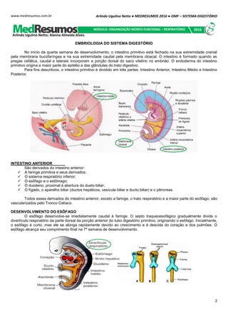 Arlindo Ugulino Netto ● MEDRESUMOS 2016 ● OMF – SISTEMA DIGESTÓRIO
2
www.medresumos.com.br
EMBRIOLOGIA DO SISTEMA DIGESTÓRIO
No início da quarta semana de desenvolvimento, o intestino primitivo está fechado na sua extremidade cranial
pela membrana bucofaríngea e na sua extremidade caudal pela membrana cloacal. O intestino é formado quando as
pregas cefálica, caudal e laterais incorporam a porção dorsal do saco vitelino no embrião. O endoderma do intestino
primitivo origina a maior parte do epitélio e das glândulas do trato digestivo.
Para fins descritivos, o intestino primitivo é dividido em três partes: Intestino Anterior, Intestino Médio e Intestino
Posterior.
INTESTINO ANTERIOR
São derivados do intestino anterior:
 A faringe primitiva e seus derivados;
 O sistema respiratório inferior;
 O esôfago e o estômago;
 O duodeno, proximal à abertura do dueto biliar;
 O fígado, o aparelho biliar (ductos hepáticos, vesícula biliar e ducto biliar) e o pâncreas.
Todos esses derivados do intestino anterior, exceto a faringe, o trato respiratório e a maior parte do esôfago, são
vascularizados pelo Tronco Celíaco.
DESENVOLVIMENTO DO ESÔFAGO
O esôfago desenvolve-se imediatamente caudal à faringe. O septo traqueoesofágico gradualmente divide o
divertículo respiratório da parte dorsal da porção anterior do tubo digestório primitivo, originando o esôfago. Inicialmente,
o esôfago é curto, mas ele se alonga rapidamente devido ao crescimento e à descida do coração e dos pulmões. O
esôfago alcança seu comprimento final na 7ª semana de desenvolvimento.
Arlindo Ugulino Netto; Alanna Almeida Alves.
MÓDULO: ORGANIZAÇÃO MORFO-FUNCIONAL – RESPIRATÓRIO 2016
 