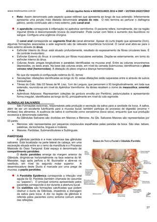 Arlindo Ugulino Netto ● MEDRESUMOS 2016 ● OMF – SISTEMA DIGESTÓRIO
27
www.medresumos.com.br
 Reto: Assim denominado pelo aspecto quase retilíneo que apresenta ao longo de sua extensão. Inferiormente
apresenta uma porção mais dilatada denominada ampola do reto. O reto termina ao perfurar o diafragma
pélvico, sendo continuado até o meio externo, pelo canal anal.
A apendicite corresponde à inflamação no apêndice vermiforme. O paciente refere, normalmente, dor na região
inguinal direita à descompressão brusca do examinador. Pode cursar com febre e aumento dos leucóticos no
sangue. Configura uma urgência cirúrgica.
O canal anal corresponde ao segmento final do canal alimentar. Apesar do curto trajeto que apresenta (3cm),
algumas formações associadas a este segmento são de relevada importância funcional. O canal anal abre-se para o
meio externo através do ânus.
 Esfíncter Interno do Ânus: está situado profundamente, resultado do espessamento de fibras circulares lisas. É
de controle involuntário.
 Esfíncter Externo do Ânus: é constituído por fibras musculares estriadas. Dispõe-se externamente, em torno do
esfíncter interno do ânus.
 Colunas Anais: pregas longitudinais e paralelas identificadas na mucosa anal. Entre as colunas encontramos
depressões, os seios anais. Na base das colunas anais, em nível da camada Submucosa, identificamos o plexo
venoso retal (hemorroidas). A dilatação do plexo origina a doença hemorroidária.
No que diz respeito à configuração externa do IG, temos:
 Saculações: dilatações identificadas ao longo do IG, estas dilatações estão separadas entre si através de sulcos
transversais.
 Tênias do Colo: São 03 faixas de M. Liso, 1cm de Largura, que percorrem o IG longitudinalmente, em toda sua
extensão, reunindo-se em nível do Apêndice Vermiforme. As tênias recebem o nome de mesocólica; omental;
e livre.
 Apêndices Adiposos: Representam coleções de gordura envolta por Peritônio, pedunculados e apresentando
forma irregular, identificados ao longo do IG, principalmente em nível do colo sigmoide.
GLÂNDULAS SALIVARES
São Formações exócrinas, responsáveis pela produção e secreção da saliva para a cavidade da boca. A saliva,
além de ser um excelente lubrificante para a mucosa bucal, também participa do processo de digestão (enzima =
Amilase) dos alimentos. A ausência de saliva é conhecida como xerostomia (boca seca), enquanto que sua produção
excessiva e denominada sialorreia.
As Glândulas Salivares são divididas em Maiores e Menores. As Gls. Salivares Maiores são representadas por
03 pares:
 Menores: são representadas por pequenos corpúsculos espalhadas pelas paredes da boca. São elas: labiais,
palatinas, da bochecha, linguais e molares.
 Maiores: Parótidas, Submandibulares e Sublinguais.
PARÓTIDAS
A glândula parótida é a mais volumosa das glândulas
salivares. Está localizada na parte lateral da cabeça, em uma
escavação situada entre ao o ramo da mandíbula e o Processo
Mastoide do Osso Temporal. Este espaço é denominado de
compartimento parotídeo.
O ducto parotídeo emerge da margem anterior da
Glândula, dirigindo-se horizontalmente na face externa do M.
Masseter, logo após perfura o M. Bucinador e abre-se no
vestíbulo, em nível do segundo molar superior. A
desembocadura deste Ducto é marcada por uma prega de
mucosa, a papila parotídea.
A Parotidite Epidêmica corresponde a infecção viral
aguda da Gl. Parótida (também chamada de caxumba
ou “papeira”). O principal sintoma apresentado pelos
pacientes corresponde à dor durante a abertura bucal.
Os sialólitos são formações calcificadas que podem
obstruir o ducto da Glândula, impedindo a drenagem
da saliva para boca. A dor na região da glândula é
referida pelos pacientes como sintoma comum antes
das refeições.
 