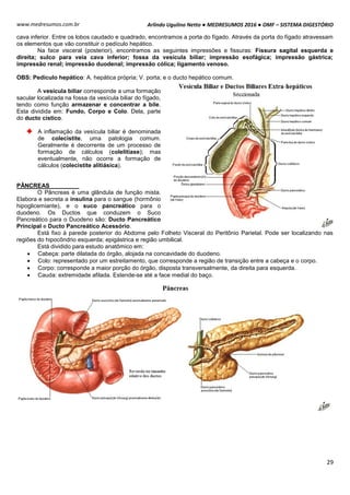 Arlindo Ugulino Netto ● MEDRESUMOS 2016 ● OMF – SISTEMA DIGESTÓRIO
29
www.medresumos.com.br
cava inferior. Entre os lobos caudado e quadrado, encontramos a porta do fígado. Através da porta do fígado atravessam
os elementos que vão constituir o pedículo hepático.
Na face visceral (posterior), encontramos as seguintes impressões e fissuras: Fissura sagital esquerda e
direita; sulco para veia cava inferior; fossa da vesícula biliar; impressão esofágica; impressão gástrica;
impressão renal; impressão duodenal; impressão cólica; ligamento venoso.
OBS: Pedículo hepático: A. hepática própria; V. porta; e o ducto hepático comum.
A vesícula biliar corresponde a uma formação
sacular localizada na fossa da vesícula biliar do fígado,
tendo como função armazenar e concentrar a bile.
Esta dividida em: Fundo, Corpo e Colo. Dela, parte
do ducto cístico.
A inflamação da vesícula biliar é denominada
de colecistite, uma patologia comum.
Geralmente é decorrente de um processo de
formação de cálculos (colelitíase); mas
eventualmente, não ocorre a formação de
cálculos (colecistite alitiásica).
PÂNCREAS
O Pâncreas é uma glândula de função mista.
Elabora e secreta a insulina para o sangue (hormônio
hipoglicemiante), e o suco pancreático para o
duodeno. Os Ductos que conduzem o Suco
Pancreático para o Duodeno são: Ducto Pancreático
Principal e Ducto Pancreático Acessório.
Está fixo à parede posterior do Abdome pelo Folheto Visceral do Peritônio Parietal. Pode ser localizando nas
regiões do hipocôndrio esquerda; epigástrica e região umbilical.
Está dividido para estudo anatômico em:
 Cabeça: parte dilatada do órgão, alojada na concavidade do duodeno.
 Colo: representado por um estreitamento, que corresponde a região de transição entre a cabeça e o corpo.
 Corpo: corresponde a maior porção do órgão, disposta transversalmente, da direita para esquerda.
 Cauda: extremidade afilada. Estende-se até a face medial do baço.
 