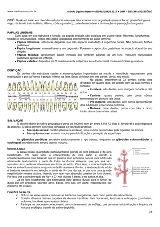 Arlindo Ugulino Netto ● MEDRESUMOS 2016 ● OMF – SISTEMA DIGESTÓRIO
34
www.medresumos.com.br
OBS
1
: Qualquer lesão em nível das estruturas nervosas relacionadas com a gustação (nervos facial, glossofaríngeo e
vago; núcleo do trato solitário; tálamo; córtex gustativo), pode desencadear a diminuição na percepção dos gostos.
PAPILAS LINGUAIS
Com base em sua estrutura e função, as papilas linguais são divididas em quatro tipos: filiformes, fungiformes,
foliadas e circunvaladas. Todas elas estão localizadas anteriormente ao sulco terminal.
 Papilas filiformes: estruturas delgadas que dão aspecto aveludado à superfície dorsal. Não possuem botões
gustativos.
 Papila fungiforme: assemelha-se a um cogumelo. Possuem corpúsculos gustativos no aspecto dorsal de seu
chapéu.
 Papilas foliadas: apresentam sulcos verticais que lembram páginas de um livro. Possuem corpúsculos
gustativos apenas na infância.
 Papilas valadas: dispostas em V imediatamente anteriores ao sulco terminal. Possuem botões gustativos.
DENTIÇÃO
Os dentes são estruturas rígidas e esbranquiçadas implantadas na maxila e mandíbula responsáveis pela
mastigação e por dar forma à porção inferior da face. Estão divididos em três partes: coroa, raiz e colo.
No adulto, encontram-se 32 dentes, sendo eles
divididos em quatro tipos, de acordo com as suas formas e
funções:
 Incisivos: oito dentes, com margem cortante e raiz
única.
 Caninos: quatro dentes, com coroa cônica
terminando em ponta e raiz única.
 Pré-molares: oito dentes, com coroa apresentando
dois tubérculos e raiz única ou bífida.
 Molares: doze dentes, coroa com três a cinco
tubérculos e duas a três raízes.
SALIVAÇÃO
O volume diário de saliva produzida é cerca de 1000ml, com pH entre 6,0 a 7,0 (isto é: favorável a ação digestiva
da ptialina). A saliva contém dois tipos principais de secreção proteica:
 Secreção serosa: contém ptialina (α-amilase), uma enzima responsável pela digestão de amidos.
 Secreção mucosa: contém mucina para lubrificação e proteção de superfícies.
As glândulas parótidas secretam exclusivamente o tipo seroso, enquanto as glândulas submandibular e
sublingual secretam tanto seroso quanto mucoso.
ÍONS NA SALIVA
A saliva possui quantidade particularmente grande de íons potássio e de íons
bicarbonato. Por outro lado, a concentração de íons sódio e cloreto é
consideravelmente mais baixa do que no plasma. Isso acontece pois os íons sódio são
ativamente reabsorvidos a partir de todos os ductos salivares, que, por sua vez,
secretam íons potássio ativamente em troca do sódio. Com isso, a concentração de
Na+ na saliva fica reduzida, enquanto a de K+ aumenta. Porém, a reabsorção de sódio
é bastante excessiva em relação a saída de K+ dos ductos, o que cria uma grande
negatividade nesses ductos, fazendo com que haja absorção passiva de íons cloreto.
Por isso que a concentração de Na+ e Cl- nos ductos é baixa, e na saliva, é alta.
Já os íons bicarbonato são secretados pelo epitélio ductal para o lúmen do
ducto por um processo secretor ativo. Esses íons são, em parte, responsáveis por
manter o pH estável.
FUNÇÕES DA SALIVA
 O fluxo de saliva ajuda a remover as bactérias patogênicas, bem como partículas alimentares.
 Contém diversos fatores capazes de destruir bactérias: íons tiocianato, lisozinas e anticorpos (combatem,
inclusive, bactérias que causam cáries).
 Participa no processo conhecimento como clareamento do esôfago, que consiste na lubrificação e limpeza da
mucosa esofágica a partir da saliva deglutida.
 