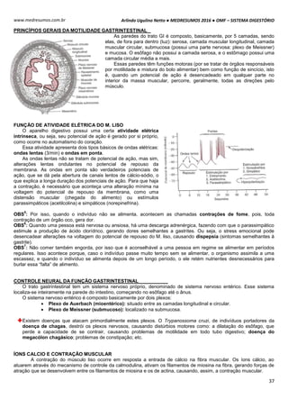 Arlindo Ugulino Netto ● MEDRESUMOS 2016 ● OMF – SISTEMA DIGESTÓRIO
37
www.medresumos.com.br
PRINCÍPIOS GERAIS DA MOTILIDADE GASTRINTESTINAL
As paredes do trato GI é composto, basicamente, por 5 camadas, sendo
elas, de fora para dentro (luz): serosa, camada muscular longitudinal, camada
muscular circular, submucosa (possui uma parte nervosa: plexo de Meissner)
e mucosa. O esôfago não possui a camada serosa, e o estômago possui uma
camada circular média a mais.
Essas paredes têm funções motoras (por se tratar de órgãos responsáveis
por motilidade e mistura do bolo alimentar) bem como função de sincício, isto
é, quando um potencial de ação é desencadeado em qualquer parte no
interior da massa muscular, percorre, geralmente, todas as direções pelo
músculo.
FUNÇÃO DE ATIVIDADE ELÉTRICA DO M. LISO
O aparelho digestivo possui uma certa atividade elétrica
intrínseca, ou seja, seu potencial de ação é gerado por si próprio,
como ocorre no automatismo do coração.
Essa atividade apresenta dois tipos básicos de ondas elétricas:
ondas lentas (3/min) e ondas em ponta.
As ondas lentas não se tratam de potencial de ação, mas sim,
alterações lentas ondulantes no potencial de repouso da
membrana. As ondas em ponta são verdadeiros potenciais de
ação, que se dá pela abertura de canais lentos de cálcio-sódio, o
que explica a longa duração dos potenciais de ação. Para que haja
a contração, é necessário que aconteça uma alteração mínima na
voltagem do potencial de repouso da membrana, como uma
distensão muscular (chegada do alimento) ou estímulos
parassimpáticos (acetilcolina) e simpáticos (norepinefrina).
OBS
5
: Por isso, quando o indivíduo não se alimenta, acontecem as chamadas contrações de fome, pois, toda
contração de um órgão oco, gera dor.
OBS
6
: Quando uma pessoa está nervosa ou ansiosa, há uma descarga adrenérgica, fazendo com que o parassimpático
estimule a produção de ácido clorídrico, gerando dores semelhantes a gastrites. Ou seja, o stress emocional pode
desencadear alterações na voltagem do potencial de repouso do M. liso, causando dispepsia (sintomas semelhantes à
gastrite).
OBS
7
: Não comer também engorda, por isso que é aconselhável a uma pessoa em regime se alimentar em períodos
regulares. Isso acontece porque, caso o indivíduo passe muito tempo sem se alimentar, o organismo assimila a uma
escassez, e quando o indivíduo se alimenta depois de um longo período, o ele retém nutrientes desnecessários para
burlar essa “falta” de alimento.
CONTROLE NEURAL DA FUNÇÃO GASTRINTESTINAL
O trato gastrintestinal tem um sistema nervoso próprio, denominado de sistema nervoso entérico. Esse sistema
localiza-se inteiramente na parede do intestino, começando no esôfago até o ânus.
O sistema nervoso entérico é composto basicamente por dois plexos:
 Plexo de Auerbach (mioentérico): situado entre as camadas longitudinal e circular.
 Plexo de Meissner (submucoso): localizado na submucosa.
Existem doenças que atacam primordialmente estes plexos. O Trypanossoma cruzi, de indivíduos portadores da
doença de chagas, destrói os plexos nervosos, causando distúrbios motores como: a dilatação do esôfago, que
perde a capacidade de se contrair, causando problemas de motilidade em todo tubo digestivo; doença do
megacólon chagásico; problemas de constipação; etc.
ÍONS CALCIO E CONTRAÇÃO MUSCULAR
A contração do músculo liso ocorre em resposta a entrada de cálcio na fibra muscular. Os íons cálcio, ao
atuarem através do mecanismo de controle da calmodulina, ativam os filamentos de miosina na fibra, gerando forças de
atração que se desenvolvem entre os filamentos de miosina e os de actina, causando, assim, a contração muscular.
 
