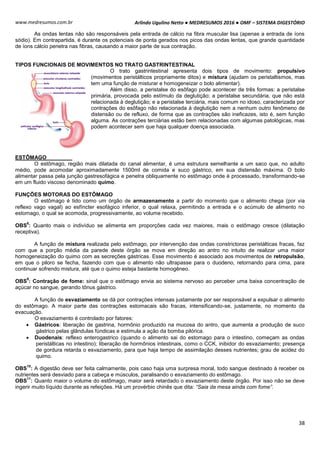 Arlindo Ugulino Netto ● MEDRESUMOS 2016 ● OMF – SISTEMA DIGESTÓRIO
38
www.medresumos.com.br
As ondas lentas não são responsáveis pela entrada de cálcio na fibra muscular lisa (apenas a entrada de íons
sódio). Em contrapartida, é durante os potenciais de ponta gerados nos picos das ondas lentas, que grande quantidade
de íons cálcio penetra nas fibras, causando a maior parte de sua contração.
TIPOS FUNCIONAIS DE MOVIMENTOS NO TRATO GASTRINTESTINAL
O trato gastrintestinal apresenta dois tipos de movimento: propulsivo
(movimentos peristálticos propriamente ditos) e mistura (ajudam os peristaltismos, mas
tem uma função de misturar e homogeneizar o bolo alimentar).
Além disso, a peristalse do esôfago pode acontecer de três formas: a peristalse
primária, provocada pelo estímulo da deglutição; a peristalse secundária, que não está
relacionada à deglutição; e a peristalse terciária, mais comum no idoso, caracterizada por
contrações do esôfago não relacionada à deglutição nem a nenhum outro fenômeno de
distensão ou de refluxo, de forma que as contrações são ineficazes, isto é, sem função
alguma. As contrações terciárias estão bem relacionadas com algumas patológicas, mas
podem acontecer sem que haja qualquer doença associada.
ESTÔMAGO
O estômago, região mais dilatada do canal alimentar, é uma estrutura semelhante a um saco que, no adulto
médio, pode acomodar aproximadamente 1500ml de comida e suco gástrico, em sua distensão máxima. O bolo
alimentar passa pela junção gastresofágica e penetra obliquamente no estômago onde é processado, transformando-se
em um fluido viscoso denominado quimo.
FUNÇÕES MOTORAS DO ESTÔMAGO
O estômago é tido como um órgão de armazenamento a partir do momento que o alimento chega (por via
reflexo vago vagal) ao esfíncter esofágico inferior, o qual relaxa, permitindo a entrada e o acúmulo de alimento no
estomago, o qual se acomoda, progressivamente, ao volume recebido.
OBS
8
: Quanto mais o indivíduo se alimenta em proporções cada vez maiores, mais o estômago cresce (dilatação
receptiva).
A função de mistura realizada pelo estômago, por intervenção das ondas constrictoras peristálticas fracas, faz
com que a porção média da parede deste órgão se mova em direção ao antro no intuito de realizar uma maior
homogeneização do quimo com as secreções gástricas. Esse movimento é associado aos movimentos de retropulsão,
em que o piloro se fecha, fazendo com que o alimento não ultrapasse para o duodeno, retornando para cima, para
continuar sofrendo mistura, até que o quimo esteja bastante homogêneo.
OBS
9
: Contração de fome: sinal que o estômago envia ao sistema nervoso ao perceber uma baixa concentração de
açúcar no sangue, gerando tônus gástrico.
A função de esvaziamento se dá por contrações intensas justamente por ser responsável a expulsar o alimento
do estômago. A maior parte das contrações estomacais são fracas, intensificando-se, justamente, no momento da
evacuação.
O esvaziamento é controlado por fatores:
 Gástricos: liberação de gastrina, hormônio produzido na mucosa do antro, que aumenta a produção de suco
gástrico pelas glândulas fúndicas e estimula a ação da bomba pilórica.
 Duodenais: reflexo enterogastrico (quando o alimento sai do estomago para o intestino, começam as ondas
peristálticas no intestino); liberação de hormônios intestinais, como o CCK, inibidor do esvaziamento; presença
de gordura retarda o esvaziamento, para que haja tempo de assimilação desses nutrientes; grau de acidez do
quimo.
OBS
10
: A digestão deve ser feita calmamente, pois caso haja uma surpresa moral, todo sangue destinado à receber os
nutrientes será desviado para a cabeça e músculos, paralisando o esvaziamento do estômago.
OBS
11
: Quanto maior o volume do estômago, maior será retardado o esvaziamento deste órgão. Por isso não se deve
ingerir muito líquido durante as refeições. Há um provérbio chinês que dita: “Saia da mesa ainda com fome”.
 