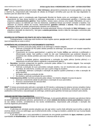 Arlindo Ugulino Netto ● MEDRESUMOS 2016 ● OMF – SISTEMA DIGESTÓRIO
40
www.medresumos.com.br
OBS
15
: As células parietais produzem ainda o fator intrínseco, glicoproteína produzida na mucosa gástrica, que se liga
a vitamina B12 (responsável pela maturação de células da linhagem vermelha) para que ela não seja degradada no
duodeno para ser absorvida no íleo.
A Helicobacter pylori é considerada pela Organização Mundial de Saúde como um carcinógeno tipo 1, ou seja,
dependendo da cepa dessa bactéria no estômago, relacionado a uma predisposição genética, o indivíduo está
propenso a adenocarcinoma gástrico. Essa bactéria, nesses casos, provoca uma reação inflamatória, em que o
organismo passa a se defender por meio de citotoxinas, substância tóxicas que tentam combater a bactéria, mas
destroem as próprias células da mucosa, desenvolvendo gastrites crônicas e ulceras. Para combater essas
patologias, deve-se combater primeiramente a bactéria com antibióticos.
Gastrites crônicas, por levarem a degradação da mucosa estomacal, diminui a formação do fator intrínseco, o que
prejudica a absorção da vitamina B12. Isso gera a anemia perniciosa, devido a falta de maturação e eritrócitos pela
medula vermelha.
REGIÕES DO ESTÔMAGO DO PONTO DE VISTA FISIOLÓGICO
Fisiologicamente, o estômago está dividido em duas regiões apenas: porção oral (2/3 iniciais) e porção caudal
(que corresponde ao corpo e antro).
HORMÔNIOS RELACIONADOS AO FUNCIONAMENTO GASTRICO
 Gastrina: hormônio produzido pelas células G do estômago e intestino delgado.
 Estimula a produção de HCl pelas células parietais do estômago, que possuem um receptor específico
para esse hormônio.
 Crescimento da mucosa gastrintestinal: a gastrina tem função trófica que estimula a proliferação e
diferenciação celular. Isso justifica a razão de não usar medicamentos que poderiam bloquear os
receptores das células parietais para esse hormônio, uma vez que bloquearia a renovação da mucosa
gástrica.
 Estimula a motilidade gástrica, especialmente a contração da região pilórica (bomba pilórica) e o
relaxamento do esfíncter pilórico regulando o esvaziamento gástrico.
 Secretina: hormônio antagonista da gastrina, produzido pelas células S do intestino delgado. Sua secreção
pode ser estimulada pela acidez do quimo.
 Estimula a produção de suco pancreático (solução alcalina, rica em bicarbonato) pelo pâncreas, que
neutraliza, de certa forma, a acidez com que o quimo chega ao duodeno.
 No estômago, estimula a produção e secreção de pepsina (quebra proteínas) e inibe a secreção de
ácido clorídrico.
 No fígado, estimula a produção da bile.
 No duodeno, estimula a produção de suco entérico.
 Colecistocinina (CCK): hormônio produzido pelas células I do intestino delgado (mucosa do jejuno)
 Estimula o crescimento celular do pâncreas e a secreção do suco pancreático.
 Provoca o esvaziamento da vesícula biliar.
 Ação inibitória no estômago.
OBS
16
: O stress emocional pode estimular a secreção de HCl devido a sobrecarga do sistema nervoso simpático (reduz
a vascularização da parede gástrica) e parassimpático (estimula a produção de acetilcolina), estimulando a secreção de
acetilcolina e diminuindo a vascularização do estômago, podendo gerar gastrites nervosas que evoluem para ulceras.
UNIDADE SECRETORA PANCREÁTICA
O pâncreas, situado paralelamente abaixo do estômago, é uma grande glândula composta cuja estrutura interna
se assemelha à das glândulas salivares, apresentando um amplo sistema de ductos e ácinos pancreáticos (originam-
se nas células acinares, completando-se nos ductos extralobulares), responsáveis pela produção e secreção das
enzimas digestivas pancreáticas.
SUCO PANCREÁTICO
O pâncreas em atividade secreta soluções que vão agir sobre o quimo (bolo alimentar que já sofreu a ação de
enzimas desde a boca ao estômago), que é extremamente ácido, e chega ao duodeno, podendo ter sua mucosa lesada
por essa propriedade.
É por esta razão que o suco pancreático é composto de uma grande quantidade de água, enzimas e grandes
quantidades de bicarbonatos, com função de neutralizar a natureza ácida do quimo.
 
