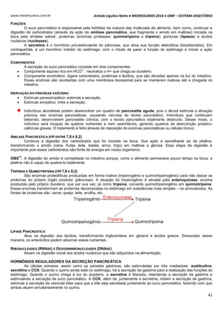 Arlindo Ugulino Netto ● MEDRESUMOS 2016 ● OMF – SISTEMA DIGESTÓRIO
41
www.medresumos.com.br
FUNÇÕES
O suco pancreático é responsável pela hidrólise da maioria das moléculas de alimento, bem como, continuar a
digestão de carboidratos (através da ação da amilase pancreática, que fragmenta o amido em maltose) iniciada na
boca pela amilase salivar; proteínas (enzimas proteases: quimiotripsina e tripsina); gorduras (lípases) e ácidos
nucleicos (nucleases).
A secretina é o hormônio pró-estimulante do pâncreas, que ativa sua função eletrolítica (bicarbonatos). Em
contrapartida, é um hormônio inibidor do estômago: com o intuito de parar a função do estômago e iniciar a ação
pancreática.
COMPONENTES
A secreção do suco pancreático consiste em dois componentes:
 Componente aquoso rico em HCO
3-
: neutraliza o H+ que chega ao duodeno.
 Componente enzimático: digere carboidratos, proteínas e lipídios, que são ativadas apenas na luz do intestino.
Essas enzimas são recobertas com uma membrana lisossomal para se manterem inativas até a chegada no
intestino.
INERVAÇÃO DO PÂNCREAS EXÓCRINO
 Estímulo parassimpático: estimula a secreção.
 Estímulo simpático: inibe a secreção.
Indivíduos alcoolistas podem desenvolver um quadro de pancreatite aguda, pois o álcool estimula a ativação
precoce das enzimas pancreáticas, causando necrose do tecido pancreático. Indivíduos que continuam
bebendo, desenvolvem pancreatite crônica, com o tecido pancreático totalmente destruído. Desse modo, o
indivíduo será incapaz de quebrar nutrientes e nem assimilá-los, gerando quadros de desnutrição proteico-
calóricas graves. O tratamento é feito através de reposição de enzimas pancreáticas ou células tronco.
AMILASE PANCREÁTICA (PH ENTRE 7,8 E 8,2)
Continua a digestão dos carboidratos que foi iniciada na boca. Sua ação é semelhante ao da ptialina,
transformando o amido (cana, frutas, leite, batata, arroz, trigo) em maltose e glicose. Essa etapa da digestão é
importante pois esses carboidratos são fonte de energia em nosso organismo.
OBS
17
: A digestão do amido é completada no intestino porque, como o alimento permanece pouco tempo na boca, a
ptialina não é capaz de quebra-lo totalmente.
TRIPSINA E QUIMIOTRIPSINA (PH 7,8 E 8,2)
São enzimas proteolíticas produzidas em forma inativa (tripsinogênio e quimiotripsinogênio) para não atacar as
proteínas do próprio órgão produtor (pâncreas). A atuação do tripsinogênio é ativada pela enteroquinase, enzima
produzida pelo próprio duodeno, que por sua vez, já como tripsina, converte quimiotripsinogênio em quimiotripsina.
Essas enzimas transformam as proteínas decompostas no estômago em substâncias mais simples – os aminoácidos. As
fontes de proteínas são: carne, queijo, leite, ervilha, etc.
LIPASE PANCREÁTICA
Atua na digestão dos lipídios, transformando triglicerídeos em glicerol e ácidos graxos. Dissociado dessa
maneira, os enterócitos podem absorver esses nutrientes.
RIBONUCLEASES (RNASE) E DESOXIRRIBONUCLEASES (DNASE)
Atuam na digestão inicial dos ácidos nucleicos que são adquiridos na alimentação.
HORMÔNIOS REGULADORES DA SECREÇÃO PANCREÁTICA
As células acinares, assim como as parietais gástricas, são estimuladas por três mediadoes: acetilcolina,
secretina e CCK. Quando o quimo ainda está no estômago, há a secreção de gastrina para a realização das funções do
estômago. Quando o quimo chega à luz do duodeno, a secretina é liberada, retardando a secreção da gastrina e
estimulando a secreção de suco pancreático. A CCK, além de, juntamente a secretina, inibem a secreção de gastrina,
estimula a secreção da vesícula biliar para que a bile seja secretada juntamente ao suco pancreático, fazendo com que
ambas atuem simultaneamente no quimo.
 