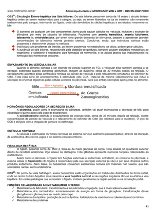 Arlindo Ugulino Netto ● MEDRESUMOS 2016 ● OMF – SISTEMA DIGESTÓRIO
43
www.medresumos.com.br
OBS
21
: Circulação Êntero-hepática dos Sais biliares: Os sais biliares percorrem cerca de 18 vezes o circuito êntero-
hepático antes de serem reabsorvidos para o sangue, ou seja, ao serem liberados na luz do intestino, são novamente
reabsorvidos pelo sangue, retornando ao fígado, onde são devolvidos às células hepáticas e secretados novamente na
bile.
O aumento de qualquer um dos componentes acima pode causar cálculos na vesícula, inclusive o excesso de
bilirrubina por meio de cálculos de bilirrunatos. Pacientes com anemia hemolítica, anemia falciforme,
talassemia ou eristroblastose, por terem uma grande demanda de bilirrubina, passam a apresentar grandes
concentrações de bilirrubina indireta gerando icterícia. Conclui-se, então, que indivíduos ictéricos estão
propensos a desenvolver pedras na vesícula.
Indivíduos com problemas de tireoide, por terem problemas no metabolismo de cálcio, podem gerar cálculos.
A ausência de sais biliares, responsáveis pela digestão de gorduras, também causam distúrbios metabólicos ao
organismo: o colesterol é necessário para formação de hormônios; e os ácidos graxos são indispensáveis na
formação das membranas celulares.
ESVAZIAMENTO DA VESÍCULA BILIAR
Quando o alimento começa a ser digerido na porção superior do TGI, a vesicular biliar também começa a se
esvaziar, sobretudo quando alimentos gordurosos chegam ao duodeno, cerca de 30 minutos depois da refeição. O
esvaziamento acontece pelas contrações rítmicas da parede da vesícula e pelo relaxamento simultâneo do esfíncter de
Oddi. Toda essa série de acontecimentos é estimulada pela CCK. Trata-se da mesma colecistocinina que induz a
secreção de enzimas digestivas pelas células acinares do pâncreas, para que ambas secreções ajam juntas no alimento.
Bile Gordura emulsificada(Bile + Agitação)
Gordura
emulsificada
Lipase pancreática Ác. Graxos
2-monoglicerídios
HORMÔNIOS REGULADORES DA SECREÇÃO BILIAR
A secretina, assim como é estimulante do pâncreas, também vai atuar estimulando a secreção de bile, para
neutralizar o quimo ácido pela ação do bicarbonato.
A colecistocinina estimula o esvaziamento da vesícula biliar, cerca de 30 minutos depois da refeição, ocorre
concentrações da parede da vesícula e o relaxamento do esfíncter de Oddi (do colédoco para o duodeno). O pico de
CCK é atingido com a chegada de gordura no estômago.
ESTÍMULO NERVOSO
A vesícula é estimulada por fibras nervosas do sistema nervoso autônomo parassimpático, através da liberação
de acetilcolina, dos nervos vagos e do sistema nervoso entérico.
FISIOLOGIA HEPÁTICA
O fígado, pesando cerca de 1500 g, trata-se da maior glândula do corpo. Está situado no quadrante superior
direito da cavidade abdominal, logo abaixo do diafragma. Esta glândula apresenta inúmeras funções relacionadas ao
metabolismo.
Assim como o pâncreas, o fígado tem funções exócrinas e endócrinas; entretanto, ao contrário do pâncreas, a
mesma célula (o hepatócito) do fígado é responsável pela sua secreção exócrina (a bile) e por seus diversos outros
produtos endócrinos. Além disso, os hepatócitos convertem substâncias nocivas em materiais não tóxicos, que são
secretados na bile, como a bilirrubina.
OBS
22
: Do ponto de vista histológico, esses hepatócitos estão organizados em trabéculas distribuídas de forma radial,
onde no centro do lobo hepático está presente a veia hepática central, e nas regiões angulares têm-se as artéria e veia
hepática. Em certas patologias que acometam o fígado, incidem geralmente na região central ou na circulação portal.
FUNÇÕES RELACIONADAS AO METABOLIMSO INTERNO
 Metabolismo da bilirrubina: transformando-a em bilirrubina conjugada, que é mais solúvel e excretável.
 Metabolismo dos carboidratos: armazenamento de energia em forma de glicogênio; transformação desse
glicogênio em glicose para ser usado pelo corpo.
 Metabolismo dos lipídios: produção de outros lipídios, fosfolipídios de membrana e colesterol para hormônios.
 Metabolismo das proteínas
 