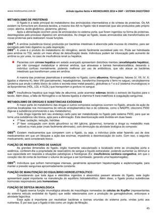 Arlindo Ugulino Netto ● MEDRESUMOS 2016 ● OMF – SISTEMA DIGESTÓRIO
45
www.medresumos.com.br
METABOLISMO DE PROTEÍNAS
O fígado é a sede principal do metabolismo dos aminoácidos intermediários e de síntese de proteínas. Os AA
existem na forma livre em diversos tecidos, a maioria dos AA no fígado não é essencial (que são produzidos pelo próprio
corpo: alanina, ácido glutâmico, glutamina, glicina).
Após a alimentação ocorrem picos de aminoácidos no sistema porta, que foram ingeridos na forma de proteínas,
desintegradas pelo processo digestivo em aminoácidos. Ao chegar ao fígado, esses aminoácidos são transformados em
novas proteínas para realizarem novas funções.
OBS
26
: A amônia (substância tóxica) produzida por bactérias intestinais é absorvida pela mucosa do intestino, para ser
excretado pelo trato digestivo ou pela respiração.
OBS
27
: A ureia é o produto do metabolismo do nitrogênio, sendo facilmente excretável pelo rim. Pode ser hidrolisada
para amônia no TGI, sendo um meio eficaz de detoxificação desta. Indivíduos podem ter intoxicação pelo aumento de
amônia ou por ureia, no caso de insuficiência renal ou hepática.
Pacientes com cirrose hepática em estado avançado apresentam distúrbios mentais (encefalopatia hepática),
por não conseguir metabolizar e eliminar amônia, que atravessa a barreia hematoencefálica, deixando o
indivíduo confuso mentalmente, podendo melhorar por uso de antibióticos, que vão atacar as bactérias
intestinais que transformam ureia em amônia.
A maioria das proteínas plasmáticas é sintetizada no fígado, como albumina, fibrinogênio, fatores (V, VII, IV, X;
ligados a vitamina K), fator VIII (parcialmente), hepatoglobinas, transferrina (transporta o ferro no sague), ceruloplasmina
(proteína que anula o efeito tóxico do cobre e excreta esse metal pesado), globulinas α-1 e α-2 (sistema imunológicos) e
as lipoproteínas (HDL, LDL e VLDL) que transportam a gordura no sangue.
OBS
28
: Insuficiência hepática que traga falta de albumina, pode acarretar edemas devido o extravio de líquidos para o
tecido. Além disso, a falta de fibrinogênio e os fatores ligados à vitamina K trará malefícios à coagulação sanguínea.
METABOLISMO DE DROGAS E SUBSTÂNCIAS EXÓGENAS
A maior parte do metabolismo das drogas e outros compostos exógenos ocorrem no fígado, através da ação de
enzimas localizadas nos microssomos do retículo endoplasmático liso e de cofatores, como o NADPH, citocromo P450
(liga-se a substância promovendo o seu metabolismo).
Toda droga ingerida tem seu endereço certo para ser metabolizada no fígado pelo sistema P450, para que se
torne uma substância não tóxica, apta para a eliminação. Esta desintoxicação está dividida em duas fases:
 1ª fase: oxidação, redução, hidrólise.
 2ª fase: conjugação com ácido glicurônico ou AA (glicina, glutamina), tornando a droga ou metabólito mais
solúvel ou mais polar (mais facilmente eliminado), com diminuição da atividade biológica do composto.
OBS
29
: Existem medicamentos que competem com o fígado, ou seja, o indivíduo pode estar fazendo uso de dois
medicamentos em que um bloqueie a ação das enzimas, impedindo a desintoxicação do outro. Com isso, o segundo
medicamento, será considerado tóxico.
FUNÇÃO DE RESERVATÓRIO DE SANGUE
As grandes dimensões do fígado, órgão ricamente vascularizado e localizado entre as circulações porta e
sistêmica, conferem-lhe a propriedade de reservatório de sangue e líquido extracelular, podendo aumentar ou diminuir a
sua capacidade em resposta a situações patológicas e fisiológicas (Ex: insuficiência cardíaca congestiva, em que o
coração não dá conta de bombear o volume de sangue a ser bombeado, gerando uma hepatomegalia).
OBS
30
: Indivíduos que sofrem hemorragias intensas, geralmente apresentam hepatomegalia e esplenomegalia, para
manter a pressão sanguínea aproximadamente constante.
FUNÇÃO DE MANUTENÇÃO DO EQUILÍBRIO HIDROELETROLÍTICO
Considerando que toda água e eletrólitos ingeridos e absorvidos passam através do fígado, este órgão
apresentará papel importante na manutenção do equilíbrio hidroeletrolítico. Além disso, o fígado produz substâncias
hormonais responsáveis pela homeostase.
FUNÇÃO DE DEFESA IMUNOLÓGICA
O fígado exerce função imunológica através de macrófagos nomeados de células de Kupffer (representantes
do sistema retículo endotelial do fígado) que estão relacionados com a produção de gamaglobulinas, anticorpos e
atividade fagocítica.
Essa ação é importante por neutralizar bactérias e toxinas oriundas do sistema porta, vindas junto aos
nutrientes. É por isso que o fígado é tido como um órgão de filtração.
 