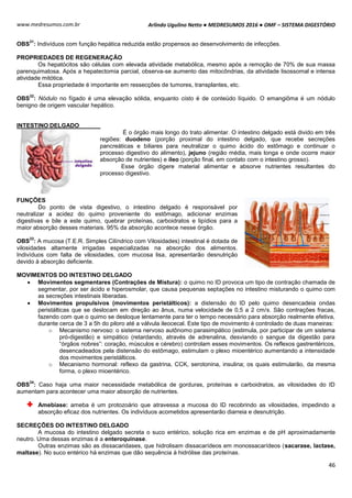 Arlindo Ugulino Netto ● MEDRESUMOS 2016 ● OMF – SISTEMA DIGESTÓRIO
46
www.medresumos.com.br
OBS
31
: Indivíduos com função hepática reduzida estão propensos ao desenvolvimento de infecções.
PROPRIEDADES DE REGENERAÇÃO
Os hepatócitos são células com elevada atividade metabólica, mesmo após a remoção de 70% de sua massa
parenquimatosa. Após a hepatectomia parcial, observa-se aumento das mitocôndrias, da atividade lisossomal e intensa
atividade mitótica.
Essa propriedade é importante em ressecções de tumores, transplantes, etc.
OBS
32
: Nódulo no fígado é uma elevação sólida, enquanto cisto é de conteúdo líquido. O emangiôma é um nódulo
benigno de origem vascular hepático.
INTESTINO DELGADO
É o órgão mais longo do trato alimentar. O intestino delgado está divido em três
regiões: duodeno (porção proximal do intestino delgado, que recebe secreções
pancreáticas e biliares para neutralizar o quimo ácido do estômago e continuar o
processo digestivo do alimento), jejuno (região média, mais longa e onde ocorre maior
absorção de nutrientes) e íleo (porção final, em contato com o intestino grosso).
Esse órgão digere material alimentar e absorve nutrientes resultantes do
processo digestivo.
FUNÇÕES
Do ponto de vista digestivo, o intestino delgado é responsável por
neutralizar a acidez do quimo proveniente do estômago, adicionar enzimas
digestivas e bile a este quimo, quebrar proteínas, carboidratos e lipídios para a
maior absorção desses materiais. 95% da absorção acontece nesse órgão.
OBS
33
: A mucosa (T.E.R. Simples Cilíndrico com Vilosidades) intestinal é dotada de
vilosidades altamente irrigadas especializadas na absorção dos alimentos.
Indivíduos com falta de vilosidades, com mucosa lisa, apresentarão desnutrição
devido à absorção deficiente.
MOVIMENTOS DO INTESTINO DELGADO
 Movimentos segmentares (Contrações de Mistura): o quimo no ID provoca um tipo de contração chamada de
segmentar, por ser ácido e hiperosmolar, que causa pequenas septações no intestino misturando o quimo com
as secreções intestinais liberadas.
 Movimentos propulsivos (movimentos peristálticos): a distensão do ID pelo quimo desencadeia ondas
peristálticas que se deslocam em direção ao ânus, numa velocidade de 0,5 a 2 cm/s. São contrações fracas,
fazendo com que o quimo se desloque lentamente para ter o tempo necessário para absorção realmente efetiva,
durante cerca de 3 a 5h do piloro até a válvula ileocecal. Este tipo de movimento é controlado de duas maneiras:
o Mecanismo nervoso: o sistema nervoso autônomo parasimpático (estimula, por participar de um sistema
pró-digestão) e simpático (retardando, através de adrenalina, desviando o sangue da digestão para
“órgãos nobres”: coração, músculos e cérebro) controlam esses movimentos. Os reflexos gastrentéricos,
desencadeados pela distensão do estômago, estimulam o plexo mioentérico aumentando a intensidade
dos movimentos peristálticos.
o Mecanismo hormonal: reflexo da gastrina, CCK, serotonina, insulina; os quais estimularão, da mesma
forma, o plexo mioentérico.
OBS
34
: Caso haja uma maior necessidade metabólica de gorduras, proteínas e carboidratos, as vilosidades do ID
aumentam para acontecer uma maior absorção de nutrientes.
Amebíase: ameba é um protozoário que atravessa a mucosa do ID recobrindo as vilosidades, impedindo a
absorção eficaz dos nutrientes. Os indivíduos acometidos apresentarão diarreia e desnutrição.
SECREÇÕES DO INTESTINO DELGADO
A mucosa do intestino delgado secreta o suco entérico, solução rica em enzimas e de pH aproximadamente
neutro. Uma dessas enzimas é a enteroquinase.
Outras enzimas são as dissacaridases, que hidrolisam dissacarídeos em monossacarídeos (sacarase, lactase,
maltase). No suco entérico há enzimas que dão sequência à hidrólise das proteínas.
 