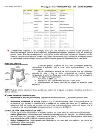 Arlindo Ugulino Netto ● MEDRESUMOS 2016 ● OMF – SISTEMA DIGESTÓRIO
47
www.medresumos.com.br
A intolerância à lactose é uma condição clínica por uma deficiência da enzima lactase (presente nos
enterócitos da região apical da mucosa intestinal), responsável pela digestão da lactose. Pode ser de etiologia
primária (devido a um declínio exagerado na produção da enzima), secundária (causada por lesões da mucosa
intestinal, como ocorre em algumas viroses) ou congênita. Clinicamente, com o aumento de lactose não digerida
na luz intestinal, caracteriza-se por diarreia osmótica, distensão abdominal, flatulência e fezes mais ácidas.
INTESTINO GROSSO
O intestino grosso é subdivido em ceco, cólon (ascendente, transverso,
descendente e sigmoide), reto e ânus; tendo aproximadamente 1,5m de
comprimento.
Ele não está ligado a absorção de micronutrientes, mas sim, pela maior
absorção de água e íons do quimo provenientes do intestino delgado,
compactando o quimo em fezes que serão eliminadas. Além da produção de
vitamina K e B por bactérias simbióticas.
As funções do cólon são:
 Absorção de água e de eletrólitos do quimo – cólon direito.
 Armazenamento da matéria fecal até que possa ser excretada (colon
esquerdo).
OBS
35
: O vibrião colérico produz uma toxina que bloqueia a absorção de água e sódio pelos enterócitos, gerando uma
diarreia volumosa.
MOVIMENTOS DO INTESTINO GROSSO
 Movimentos de mistura (haustrações): é semelhante aos movimentos do ID, porém de forma mais lenta.
 Movimentos propulsivos (de massa): quando o colo fica excessivamente cheio, ocorre contração de um
segmento do colo forçando o conteúdo fecal a deslocar-se em massa colo abaixo em 30 segundos, com
relaxamento de 2 a 4 minutos até um novo movimento. Esse movimento de massa perdura por apenas 10 a 30
minutos, e se não houver defecação, um novo movimento virá em torno de 12 a 24h.
ESTÍMULOS PARA OS MOVIMENTOS DE MASSA
Existem alguns estímulos intrínsecos do aparelho intestinal que fazem com que a massa fecal seja deslocada.
 Reflexo gastrocólico: Desencadeado pela distensão do estômago após uma refeição. Caso o indivíduo receba
um sinal gastrocólico, percebendo a necessidade de defecar, e tente regula-lo voluntariamente, esse reflexo
pode ser perdido ao longo do tempo, causando constipação.
 Reflexo duodenocólico: Desencadeado pela distensão do duodeno após uma refeição, que ocorre em
sequência do reflexo gastrocólico.
 Estimulação parassimpática
 